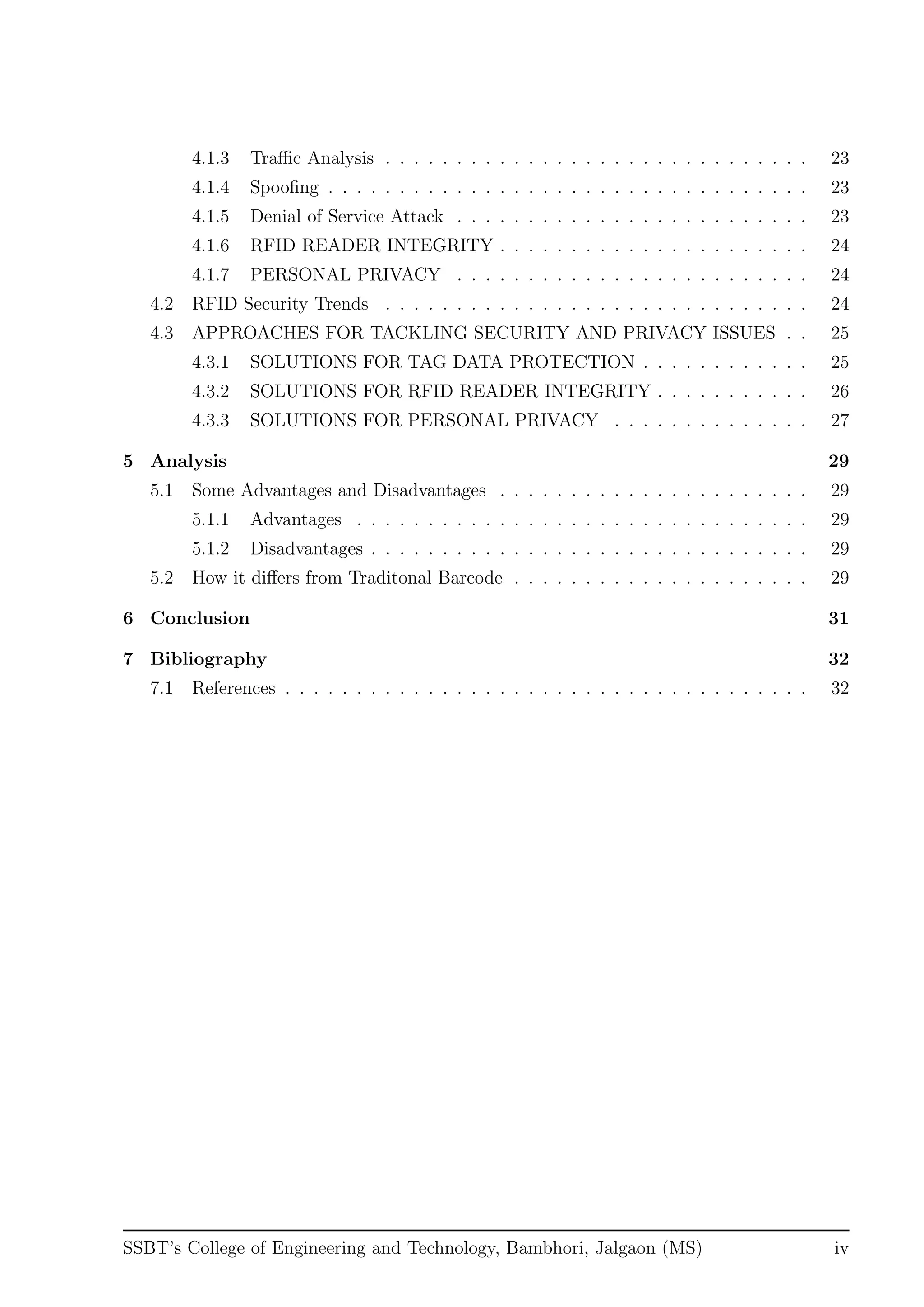 4.1.3 Traﬃc Analysis . . . . . . . . . . . . . . . . . . . . . . . . . . . . . . 23
4.1.4 Spooﬁng . . . . . . . . . . . . . . . . . . . . . . . . . . . . . . . . . . 23
4.1.5 Denial of Service Attack . . . . . . . . . . . . . . . . . . . . . . . . . 23
4.1.6 RFID READER INTEGRITY . . . . . . . . . . . . . . . . . . . . . . 24
4.1.7 PERSONAL PRIVACY . . . . . . . . . . . . . . . . . . . . . . . . . 24
4.2 RFID Security Trends . . . . . . . . . . . . . . . . . . . . . . . . . . . . . . 24
4.3 APPROACHES FOR TACKLING SECURITY AND PRIVACY ISSUES . . 25
4.3.1 SOLUTIONS FOR TAG DATA PROTECTION . . . . . . . . . . . . 25
4.3.2 SOLUTIONS FOR RFID READER INTEGRITY . . . . . . . . . . . 26
4.3.3 SOLUTIONS FOR PERSONAL PRIVACY . . . . . . . . . . . . . . 27
5 Analysis 29
5.1 Some Advantages and Disadvantages . . . . . . . . . . . . . . . . . . . . . . 29
5.1.1 Advantages . . . . . . . . . . . . . . . . . . . . . . . . . . . . . . . . 29
5.1.2 Disadvantages . . . . . . . . . . . . . . . . . . . . . . . . . . . . . . . 29
5.2 How it diﬀers from Traditonal Barcode . . . . . . . . . . . . . . . . . . . . . 29
6 Conclusion 31
7 Bibliography 32
7.1 References . . . . . . . . . . . . . . . . . . . . . . . . . . . . . . . . . . . . . 32
SSBT’s College of Engineering and Technology, Bambhori, Jalgaon (MS) iv
 