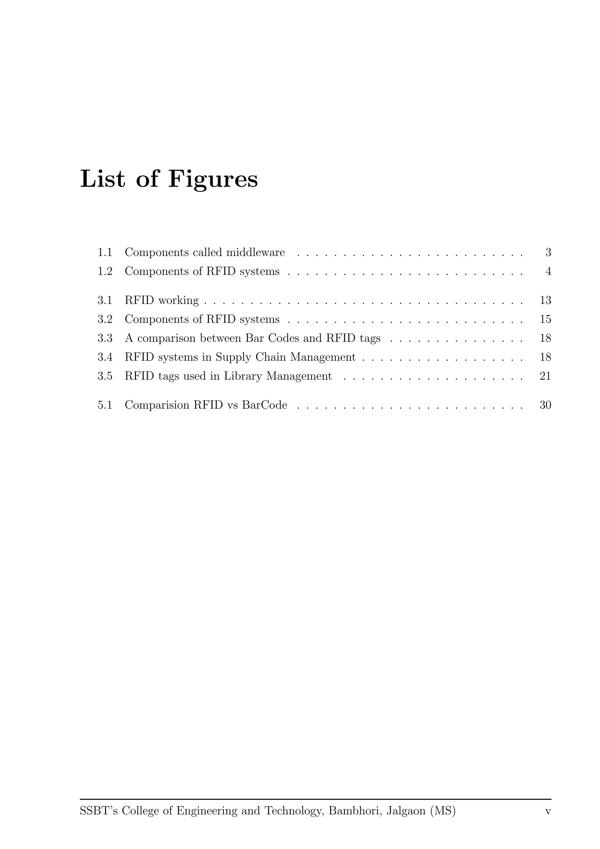 List of Figures
1.1 Components called middleware . . . . . . . . . . . . . . . . . . . . . . . . . 3
1.2 Components of RFID systems . . . . . . . . . . . . . . . . . . . . . . . . . . 4
3.1 RFID working . . . . . . . . . . . . . . . . . . . . . . . . . . . . . . . . . . . 13
3.2 Components of RFID systems . . . . . . . . . . . . . . . . . . . . . . . . . . 15
3.3 A comparison between Bar Codes and RFID tags . . . . . . . . . . . . . . . 18
3.4 RFID systems in Supply Chain Management . . . . . . . . . . . . . . . . . . 18
3.5 RFID tags used in Library Management . . . . . . . . . . . . . . . . . . . . 21
5.1 Comparision RFID vs BarCode . . . . . . . . . . . . . . . . . . . . . . . . . 30
SSBT’s College of Engineering and Technology, Bambhori, Jalgaon (MS) v
 