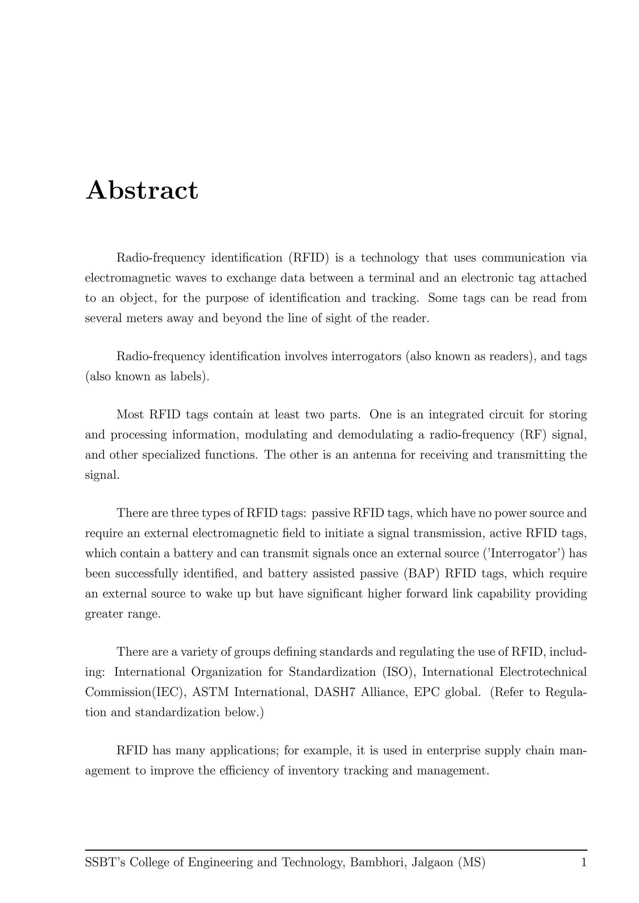 Abstract
Radio-frequency identiﬁcation (RFID) is a technology that uses communication via
electromagnetic waves to exchange data between a terminal and an electronic tag attached
to an object, for the purpose of identiﬁcation and tracking. Some tags can be read from
several meters away and beyond the line of sight of the reader.
Radio-frequency identiﬁcation involves interrogators (also known as readers), and tags
(also known as labels).
Most RFID tags contain at least two parts. One is an integrated circuit for storing
and processing information, modulating and demodulating a radio-frequency (RF) signal,
and other specialized functions. The other is an antenna for receiving and transmitting the
signal.
There are three types of RFID tags: passive RFID tags, which have no power source and
require an external electromagnetic ﬁeld to initiate a signal transmission, active RFID tags,
which contain a battery and can transmit signals once an external source (’Interrogator’) has
been successfully identiﬁed, and battery assisted passive (BAP) RFID tags, which require
an external source to wake up but have signiﬁcant higher forward link capability providing
greater range.
There are a variety of groups deﬁning standards and regulating the use of RFID, includ-
ing: International Organization for Standardization (ISO), International Electrotechnical
Commission(IEC), ASTM International, DASH7 Alliance, EPC global. (Refer to Regula-
tion and standardization below.)
RFID has many applications; for example, it is used in enterprise supply chain man-
agement to improve the eﬃciency of inventory tracking and management.
SSBT’s College of Engineering and Technology, Bambhori, Jalgaon (MS) 1
 
