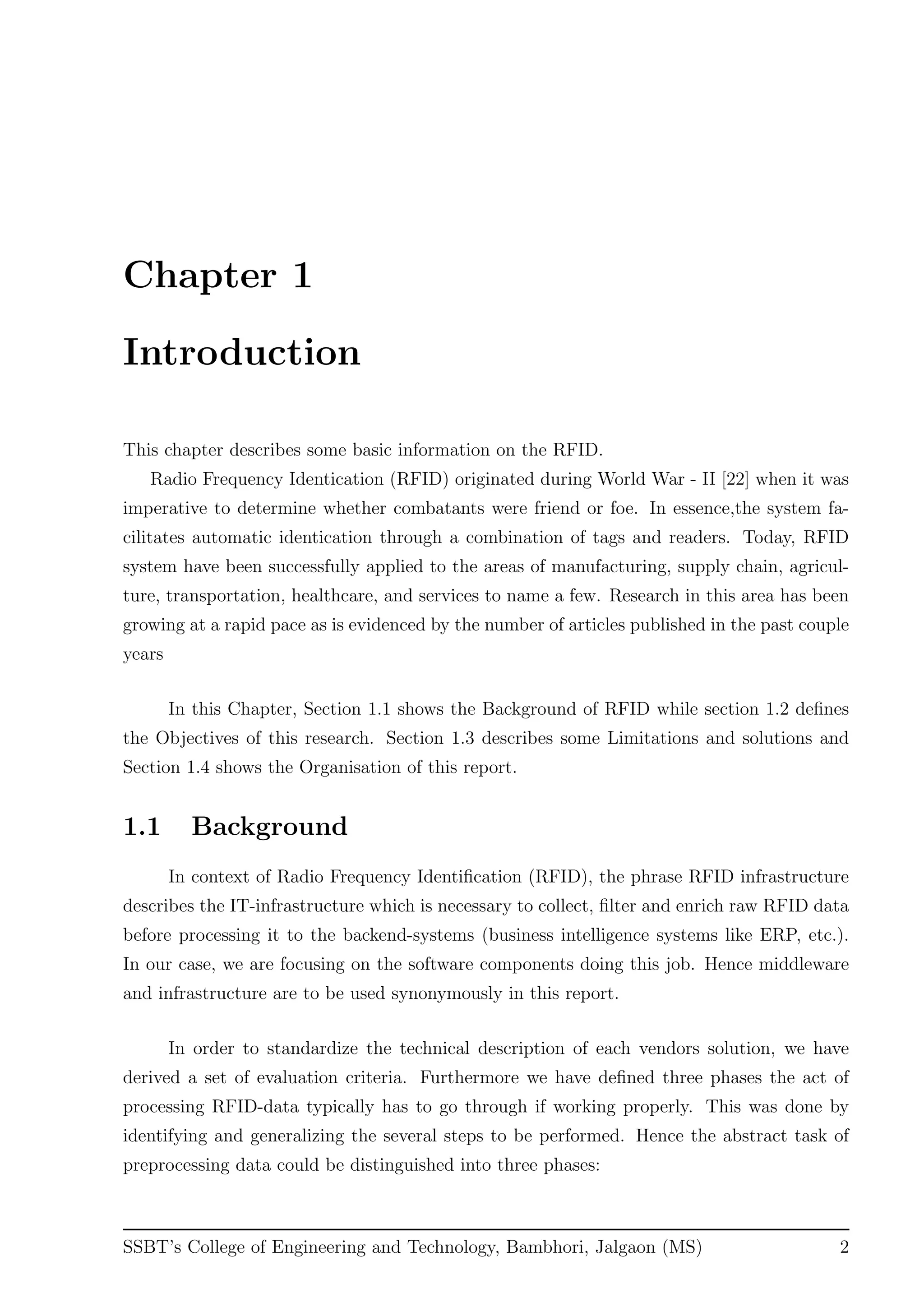 Chapter 1
Introduction
This chapter describes some basic information on the RFID.
Radio Frequency Identication (RFID) originated during World War - II [22] when it was
imperative to determine whether combatants were friend or foe. In essence,the system fa-
cilitates automatic identication through a combination of tags and readers. Today, RFID
system have been successfully applied to the areas of manufacturing, supply chain, agricul-
ture, transportation, healthcare, and services to name a few. Research in this area has been
growing at a rapid pace as is evidenced by the number of articles published in the past couple
years
In this Chapter, Section 1.1 shows the Background of RFID while section 1.2 deﬁnes
the Objectives of this research. Section 1.3 describes some Limitations and solutions and
Section 1.4 shows the Organisation of this report.
1.1 Background
In context of Radio Frequency Identiﬁcation (RFID), the phrase RFID infrastructure
describes the IT-infrastructure which is necessary to collect, ﬁlter and enrich raw RFID data
before processing it to the backend-systems (business intelligence systems like ERP, etc.).
In our case, we are focusing on the software components doing this job. Hence middleware
and infrastructure are to be used synonymously in this report.
In order to standardize the technical description of each vendors solution, we have
derived a set of evaluation criteria. Furthermore we have deﬁned three phases the act of
processing RFID-data typically has to go through if working properly. This was done by
identifying and generalizing the several steps to be performed. Hence the abstract task of
preprocessing data could be distinguished into three phases:
SSBT’s College of Engineering and Technology, Bambhori, Jalgaon (MS) 2
 