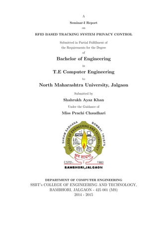A
Seminar-I Report
on
RFID BASED TRACKING SYSTEM PRIVACY CONTROL
Submitted in Partial Fulﬁllment of
the Requirements for the Degree
of
Bachelor of Engineering
in
T.E Computer Engineering
to
North Maharashtra University, Jalgaon
Submitted by
Shahrukh Ayaz Khan
Under the Guidance of
Miss Prachi Chaudhari
DEPARTMENT OF COMPUTER ENGINEERING
SSBT’s COLLEGE OF ENGINEERING AND TECHNOLOGY,
BAMBHORI, JALGAON - 425 001 (MS)
2014 - 2015
 
