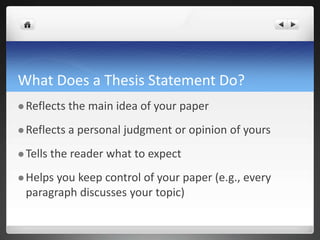 What Does a Thesis Statement Do?
 Reflects the main idea of your paper
 Reflects a personal judgment or opinion of yours
 Tells the reader what to expect
 Helps you keep control of your paper (e.g., every
paragraph discusses your topic)
 