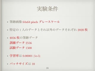 実験条件
• 筆跡画像 64x64 pixels グレースケール
• 特定の 1 人のデータとそれ以外のデータそれぞれ 2028 枚
• 4056 枚の筆跡データ 
訓練データ 2556 
試験データ 1500
• 学習率は 0.00001 (1e-5)
• バッチサイズは 10
24
 