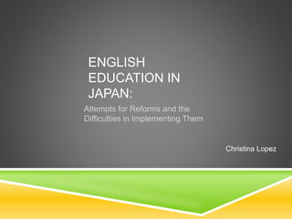 ENGLISH
EDUCATION IN
JAPAN:
Attempts for Reforms and the
Difficulties in Implementing Them
Christina Lopez
 
