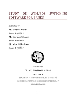 I
STUDY ON ATM/POS SWITCHING
SOFTWARE FOR BANKS
Submitted by:
Md. Nazmul Sarker
Student ID: 0805015
Md Swawibe Ul Alam
Student ID: 0805080
Md Main Uddin Rony
Student ID: 0805119
SUBMITTED TO:
DR. MD. MOSTOFA AKBAR
PROFESSOR
DEPARTMENT OF COMPUTER SCIENCE AND ENGINEERING
BANGLADESH UNIVERSITY OF ENGINEERING AND TECHONOLOGY
DHAKA, BANGLADESH
 