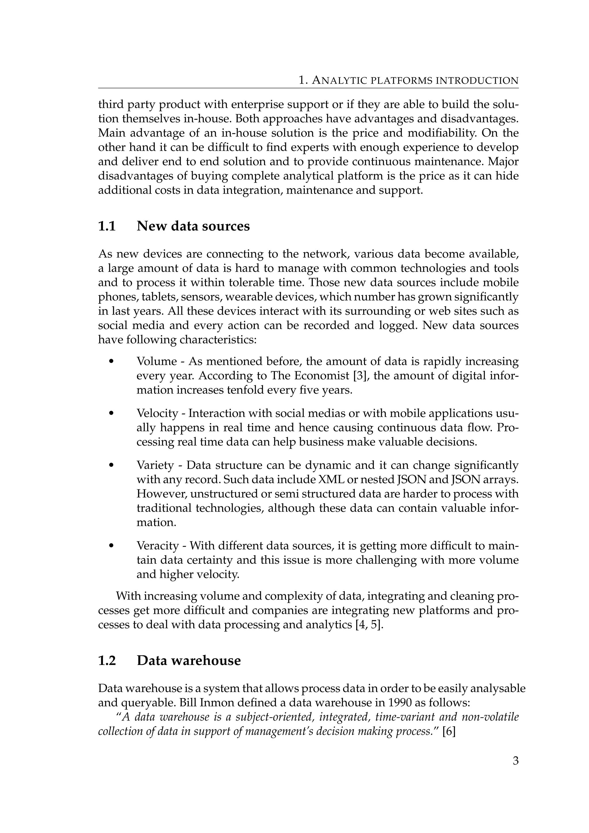 1. ANALYTIC PLATFORMS INTRODUCTION
third party product with enterprise support or if they are able to build the solu-
tion themselves in-house. Both approaches have advantages and disadvantages.
Main advantage of an in-house solution is the price and modiﬁability. On the
other hand it can be difﬁcult to ﬁnd experts with enough experience to develop
and deliver end to end solution and to provide continuous maintenance. Major
disadvantages of buying complete analytical platform is the price as it can hide
additional costs in data integration, maintenance and support.
1.1 New data sources
As new devices are connecting to the network, various data become available,
a large amount of data is hard to manage with common technologies and tools
and to process it within tolerable time. Those new data sources include mobile
phones, tablets, sensors, wearable devices, which number has grown signiﬁcantly
in last years. All these devices interact with its surrounding or web sites such as
social media and every action can be recorded and logged. New data sources
have following characteristics:
• Volume - As mentioned before, the amount of data is rapidly increasing
every year. According to The Economist [3], the amount of digital infor-
mation increases tenfold every ﬁve years.
• Velocity - Interaction with social medias or with mobile applications usu-
ally happens in real time and hence causing continuous data ﬂow. Pro-
cessing real time data can help business make valuable decisions.
• Variety - Data structure can be dynamic and it can change signiﬁcantly
with any record. Such data include XML or nested JSON and JSON arrays.
However, unstructured or semi structured data are harder to process with
traditional technologies, although these data can contain valuable infor-
mation.
• Veracity - With different data sources, it is getting more difﬁcult to main-
tain data certainty and this issue is more challenging with more volume
and higher velocity.
With increasing volume and complexity of data, integrating and cleaning pro-
cesses get more difﬁcult and companies are integrating new platforms and pro-
cesses to deal with data processing and analytics [4, 5].
1.2 Data warehouse
Data warehouse is a system that allows process data in order to be easily analysable
and queryable. Bill Inmon deﬁned a data warehouse in 1990 as follows:
“A data warehouse is a subject-oriented, integrated, time-variant and non-volatile
collection of data in support of management’s decision making process.” [6]
3
 