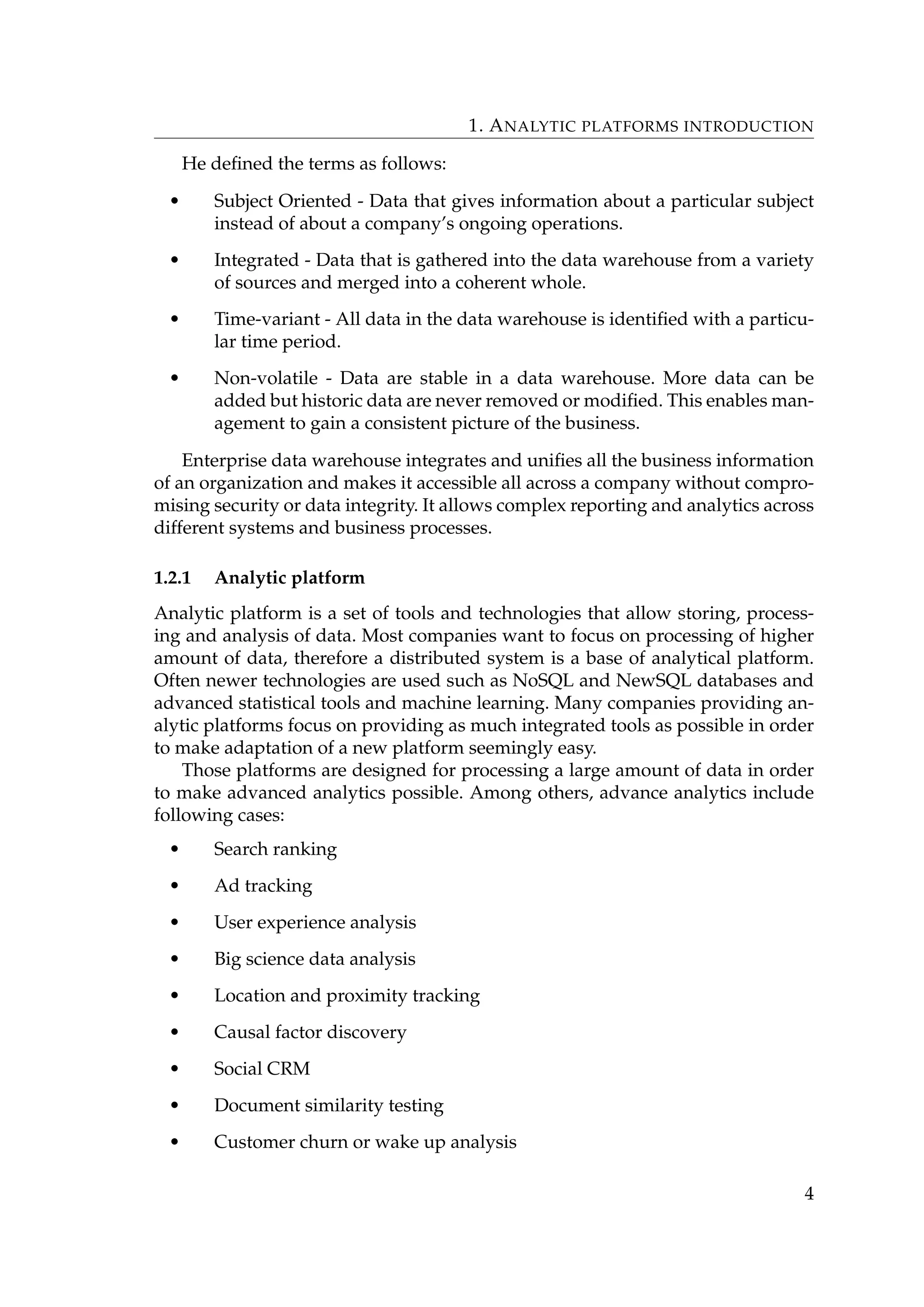 1. ANALYTIC PLATFORMS INTRODUCTION
He deﬁned the terms as follows:
• Subject Oriented - Data that gives information about a particular subject
instead of about a company’s ongoing operations.
• Integrated - Data that is gathered into the data warehouse from a variety
of sources and merged into a coherent whole.
• Time-variant - All data in the data warehouse is identiﬁed with a particu-
lar time period.
• Non-volatile - Data are stable in a data warehouse. More data can be
added but historic data are never removed or modiﬁed. This enables man-
agement to gain a consistent picture of the business.
Enterprise data warehouse integrates and uniﬁes all the business information
of an organization and makes it accessible all across a company without compro-
mising security or data integrity. It allows complex reporting and analytics across
different systems and business processes.
1.2.1 Analytic platform
Analytic platform is a set of tools and technologies that allow storing, process-
ing and analysis of data. Most companies want to focus on processing of higher
amount of data, therefore a distributed system is a base of analytical platform.
Often newer technologies are used such as NoSQL and NewSQL databases and
advanced statistical tools and machine learning. Many companies providing an-
alytic platforms focus on providing as much integrated tools as possible in order
to make adaptation of a new platform seemingly easy.
Those platforms are designed for processing a large amount of data in order
to make advanced analytics possible. Among others, advance analytics include
following cases:
• Search ranking
• Ad tracking
• User experience analysis
• Big science data analysis
• Location and proximity tracking
• Causal factor discovery
• Social CRM
• Document similarity testing
• Customer churn or wake up analysis
4
 