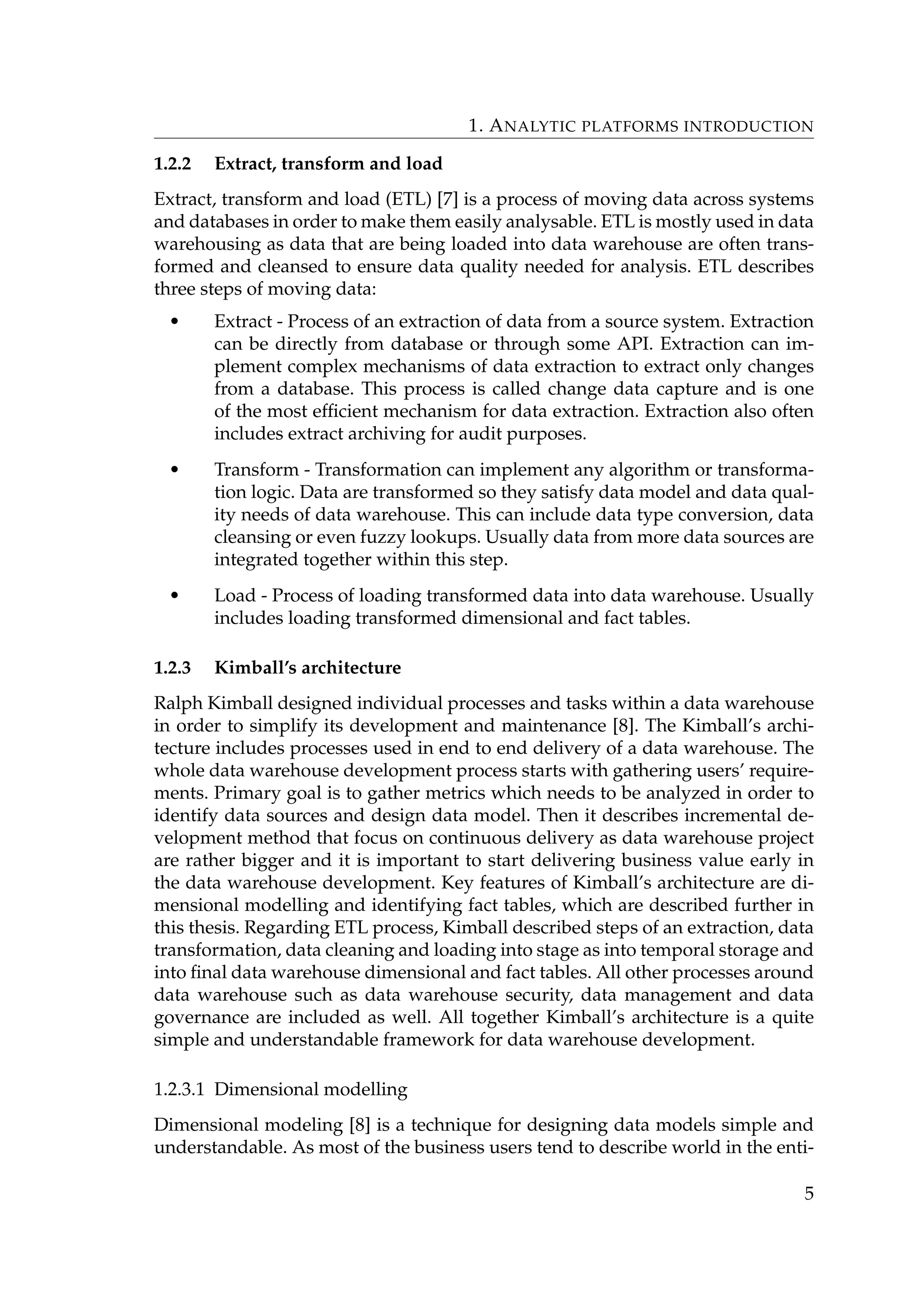 1. ANALYTIC PLATFORMS INTRODUCTION
1.2.2 Extract, transform and load
Extract, transform and load (ETL) [7] is a process of moving data across systems
and databases in order to make them easily analysable. ETL is mostly used in data
warehousing as data that are being loaded into data warehouse are often trans-
formed and cleansed to ensure data quality needed for analysis. ETL describes
three steps of moving data:
• Extract - Process of an extraction of data from a source system. Extraction
can be directly from database or through some API. Extraction can im-
plement complex mechanisms of data extraction to extract only changes
from a database. This process is called change data capture and is one
of the most efﬁcient mechanism for data extraction. Extraction also often
includes extract archiving for audit purposes.
• Transform - Transformation can implement any algorithm or transforma-
tion logic. Data are transformed so they satisfy data model and data qual-
ity needs of data warehouse. This can include data type conversion, data
cleansing or even fuzzy lookups. Usually data from more data sources are
integrated together within this step.
• Load - Process of loading transformed data into data warehouse. Usually
includes loading transformed dimensional and fact tables.
1.2.3 Kimball’s architecture
Ralph Kimball designed individual processes and tasks within a data warehouse
in order to simplify its development and maintenance [8]. The Kimball’s archi-
tecture includes processes used in end to end delivery of a data warehouse. The
whole data warehouse development process starts with gathering users’ require-
ments. Primary goal is to gather metrics which needs to be analyzed in order to
identify data sources and design data model. Then it describes incremental de-
velopment method that focus on continuous delivery as data warehouse project
are rather bigger and it is important to start delivering business value early in
the data warehouse development. Key features of Kimball’s architecture are di-
mensional modelling and identifying fact tables, which are described further in
this thesis. Regarding ETL process, Kimball described steps of an extraction, data
transformation, data cleaning and loading into stage as into temporal storage and
into ﬁnal data warehouse dimensional and fact tables. All other processes around
data warehouse such as data warehouse security, data management and data
governance are included as well. All together Kimball’s architecture is a quite
simple and understandable framework for data warehouse development.
1.2.3.1 Dimensional modelling
Dimensional modeling [8] is a technique for designing data models simple and
understandable. As most of the business users tend to describe world in the enti-
5
 