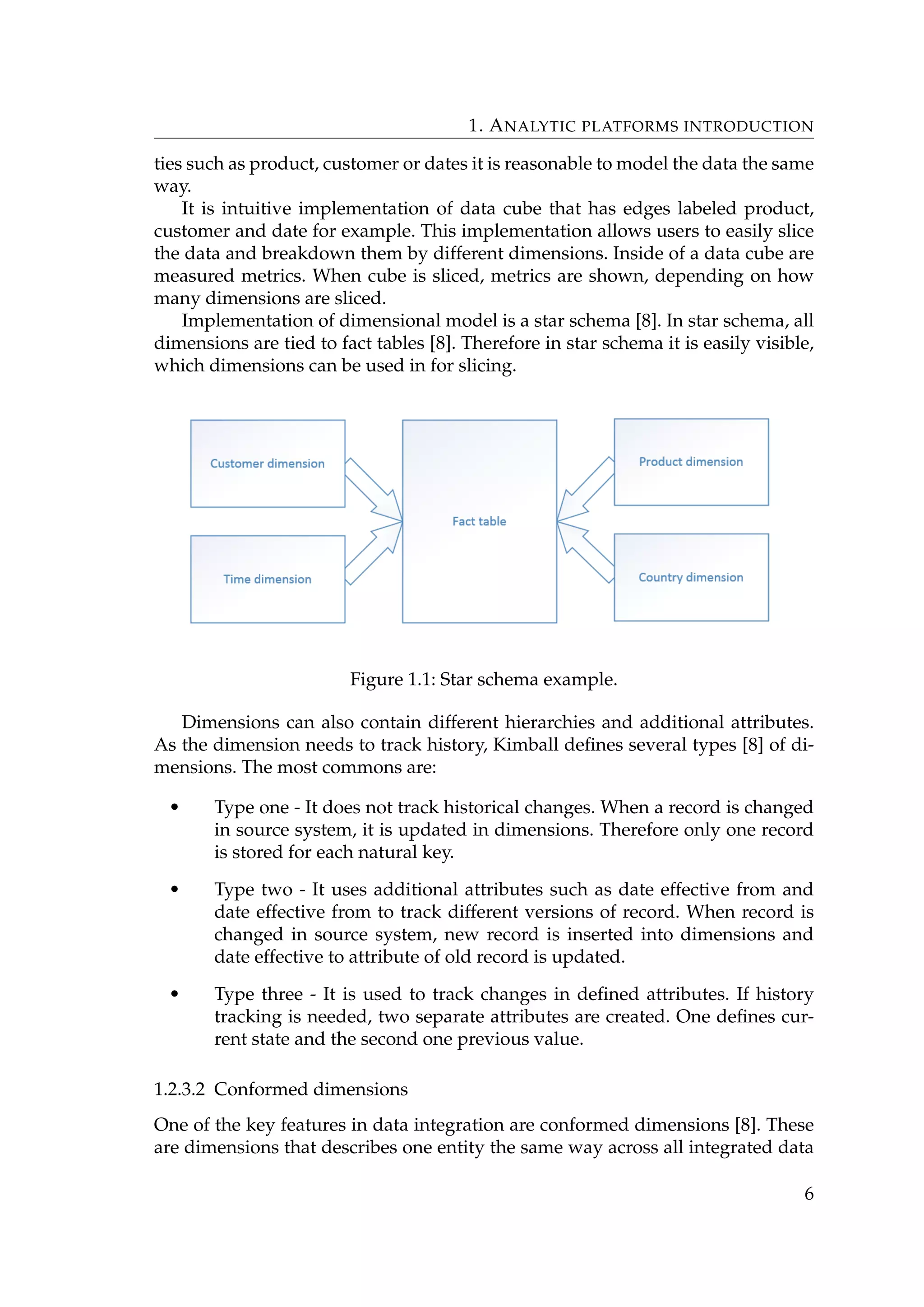 1. ANALYTIC PLATFORMS INTRODUCTION
ties such as product, customer or dates it is reasonable to model the data the same
way.
It is intuitive implementation of data cube that has edges labeled product,
customer and date for example. This implementation allows users to easily slice
the data and breakdown them by different dimensions. Inside of a data cube are
measured metrics. When cube is sliced, metrics are shown, depending on how
many dimensions are sliced.
Implementation of dimensional model is a star schema [8]. In star schema, all
dimensions are tied to fact tables [8]. Therefore in star schema it is easily visible,
which dimensions can be used in for slicing.
Figure 1.1: Star schema example.
Dimensions can also contain different hierarchies and additional attributes.
As the dimension needs to track history, Kimball deﬁnes several types [8] of di-
mensions. The most commons are:
• Type one - It does not track historical changes. When a record is changed
in source system, it is updated in dimensions. Therefore only one record
is stored for each natural key.
• Type two - It uses additional attributes such as date effective from and
date effective from to track different versions of record. When record is
changed in source system, new record is inserted into dimensions and
date effective to attribute of old record is updated.
• Type three - It is used to track changes in deﬁned attributes. If history
tracking is needed, two separate attributes are created. One deﬁnes cur-
rent state and the second one previous value.
1.2.3.2 Conformed dimensions
One of the key features in data integration are conformed dimensions [8]. These
are dimensions that describes one entity the same way across all integrated data
6
 
