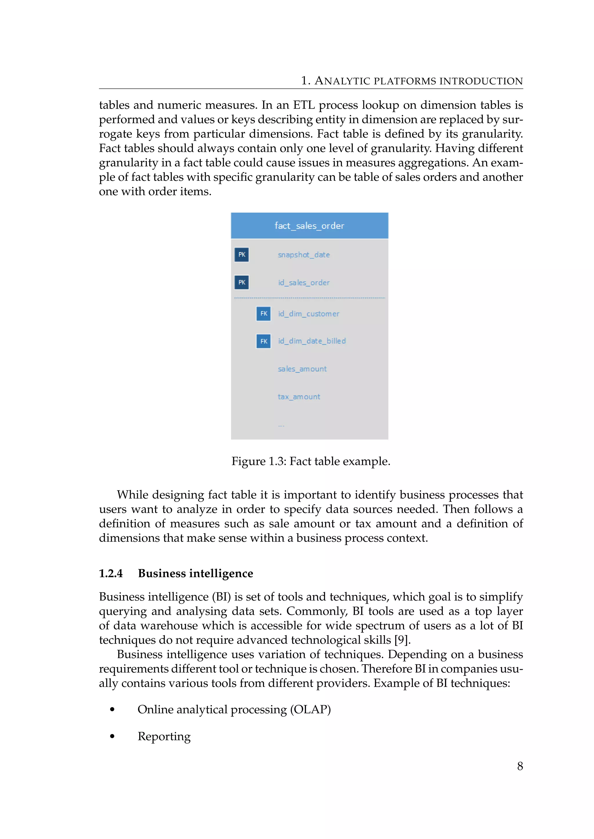 1. ANALYTIC PLATFORMS INTRODUCTION
tables and numeric measures. In an ETL process lookup on dimension tables is
performed and values or keys describing entity in dimension are replaced by sur-
rogate keys from particular dimensions. Fact table is deﬁned by its granularity.
Fact tables should always contain only one level of granularity. Having different
granularity in a fact table could cause issues in measures aggregations. An exam-
ple of fact tables with speciﬁc granularity can be table of sales orders and another
one with order items.
Figure 1.3: Fact table example.
While designing fact table it is important to identify business processes that
users want to analyze in order to specify data sources needed. Then follows a
deﬁnition of measures such as sale amount or tax amount and a deﬁnition of
dimensions that make sense within a business process context.
1.2.4 Business intelligence
Business intelligence (BI) is set of tools and techniques, which goal is to simplify
querying and analysing data sets. Commonly, BI tools are used as a top layer
of data warehouse which is accessible for wide spectrum of users as a lot of BI
techniques do not require advanced technological skills [9].
Business intelligence uses variation of techniques. Depending on a business
requirements different tool or technique is chosen. Therefore BI in companies usu-
ally contains various tools from different providers. Example of BI techniques:
• Online analytical processing (OLAP)
• Reporting
8
 