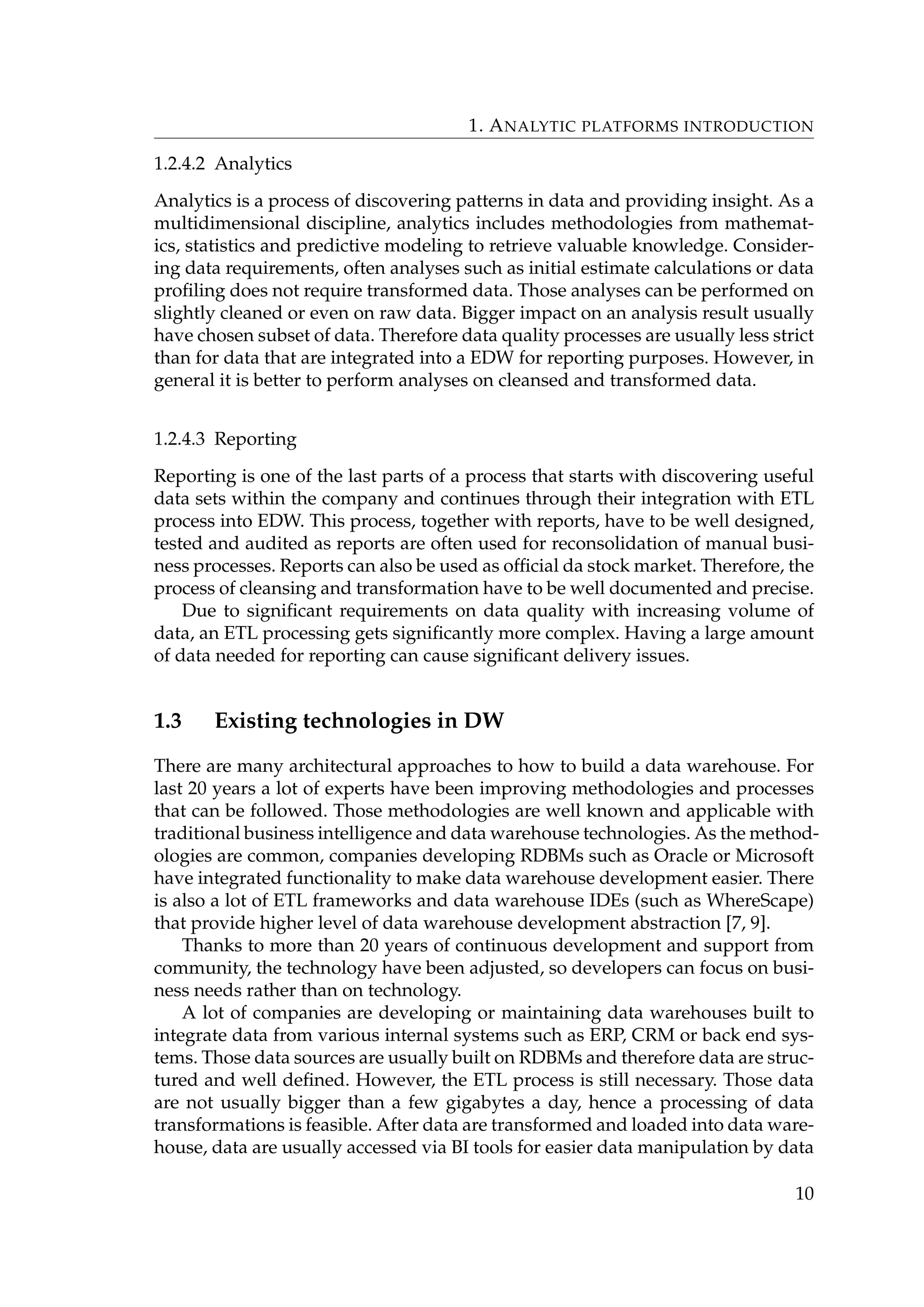 1. ANALYTIC PLATFORMS INTRODUCTION
1.2.4.2 Analytics
Analytics is a process of discovering patterns in data and providing insight. As a
multidimensional discipline, analytics includes methodologies from mathemat-
ics, statistics and predictive modeling to retrieve valuable knowledge. Consider-
ing data requirements, often analyses such as initial estimate calculations or data
proﬁling does not require transformed data. Those analyses can be performed on
slightly cleaned or even on raw data. Bigger impact on an analysis result usually
have chosen subset of data. Therefore data quality processes are usually less strict
than for data that are integrated into a EDW for reporting purposes. However, in
general it is better to perform analyses on cleansed and transformed data.
1.2.4.3 Reporting
Reporting is one of the last parts of a process that starts with discovering useful
data sets within the company and continues through their integration with ETL
process into EDW. This process, together with reports, have to be well designed,
tested and audited as reports are often used for reconsolidation of manual busi-
ness processes. Reports can also be used as ofﬁcial da stock market. Therefore, the
process of cleansing and transformation have to be well documented and precise.
Due to signiﬁcant requirements on data quality with increasing volume of
data, an ETL processing gets signiﬁcantly more complex. Having a large amount
of data needed for reporting can cause signiﬁcant delivery issues.
1.3 Existing technologies in DW
There are many architectural approaches to how to build a data warehouse. For
last 20 years a lot of experts have been improving methodologies and processes
that can be followed. Those methodologies are well known and applicable with
traditional business intelligence and data warehouse technologies. As the method-
ologies are common, companies developing RDBMs such as Oracle or Microsoft
have integrated functionality to make data warehouse development easier. There
is also a lot of ETL frameworks and data warehouse IDEs (such as WhereScape)
that provide higher level of data warehouse development abstraction [7, 9].
Thanks to more than 20 years of continuous development and support from
community, the technology have been adjusted, so developers can focus on busi-
ness needs rather than on technology.
A lot of companies are developing or maintaining data warehouses built to
integrate data from various internal systems such as ERP, CRM or back end sys-
tems. Those data sources are usually built on RDBMs and therefore data are struc-
tured and well deﬁned. However, the ETL process is still necessary. Those data
are not usually bigger than a few gigabytes a day, hence a processing of data
transformations is feasible. After data are transformed and loaded into data ware-
house, data are usually accessed via BI tools for easier data manipulation by data
10
 