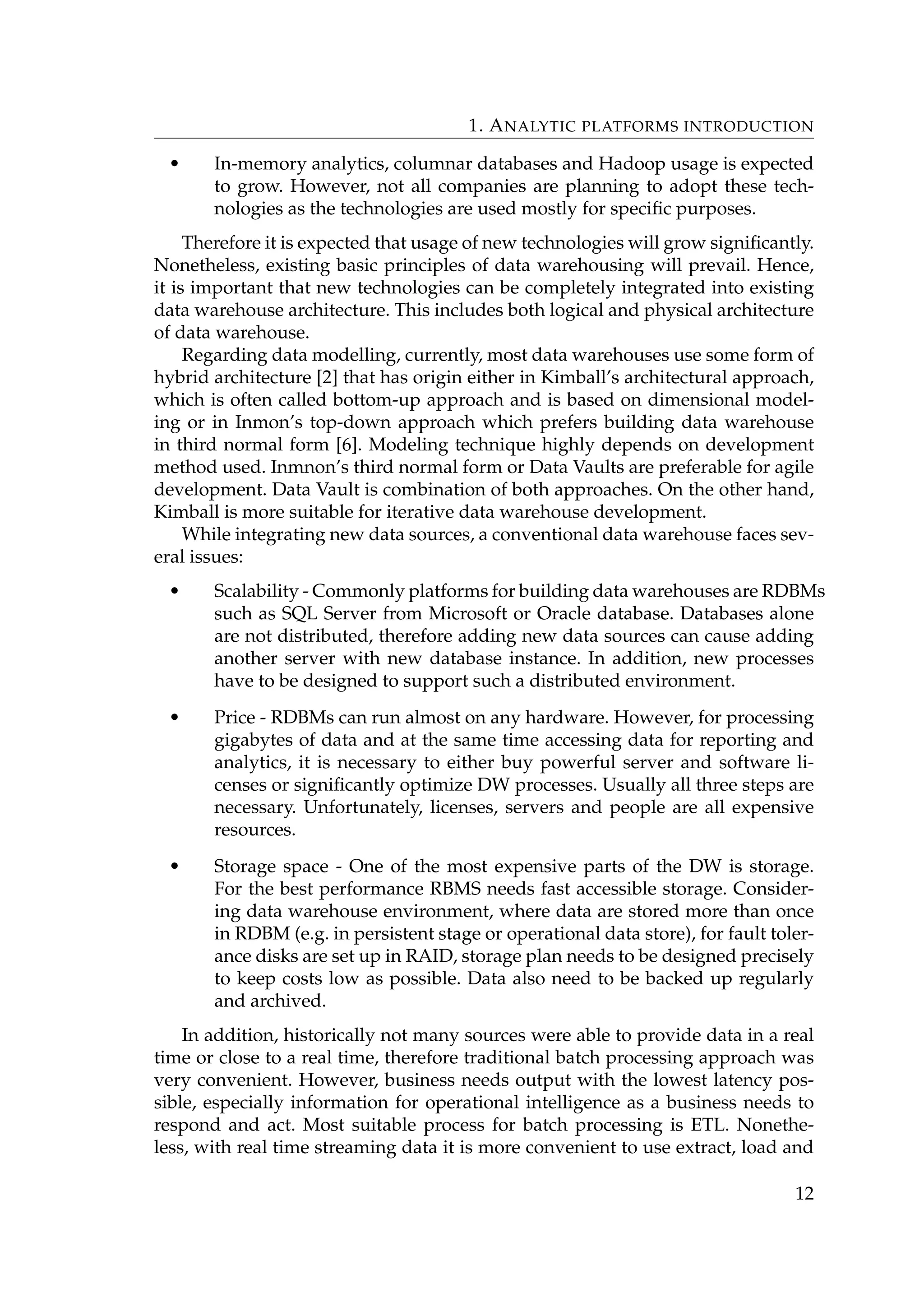 1. ANALYTIC PLATFORMS INTRODUCTION
• In-memory analytics, columnar databases and Hadoop usage is expected
to grow. However, not all companies are planning to adopt these tech-
nologies as the technologies are used mostly for speciﬁc purposes.
Therefore it is expected that usage of new technologies will grow signiﬁcantly.
Nonetheless, existing basic principles of data warehousing will prevail. Hence,
it is important that new technologies can be completely integrated into existing
data warehouse architecture. This includes both logical and physical architecture
of data warehouse.
Regarding data modelling, currently, most data warehouses use some form of
hybrid architecture [2] that has origin either in Kimball’s architectural approach,
which is often called bottom-up approach and is based on dimensional model-
ing or in Inmon’s top-down approach which prefers building data warehouse
in third normal form [6]. Modeling technique highly depends on development
method used. Inmnon’s third normal form or Data Vaults are preferable for agile
development. Data Vault is combination of both approaches. On the other hand,
Kimball is more suitable for iterative data warehouse development.
While integrating new data sources, a conventional data warehouse faces sev-
eral issues:
• Scalability - Commonly platforms for building data warehouses are RDBMs
such as SQL Server from Microsoft or Oracle database. Databases alone
are not distributed, therefore adding new data sources can cause adding
another server with new database instance. In addition, new processes
have to be designed to support such a distributed environment.
• Price - RDBMs can run almost on any hardware. However, for processing
gigabytes of data and at the same time accessing data for reporting and
analytics, it is necessary to either buy powerful server and software li-
censes or signiﬁcantly optimize DW processes. Usually all three steps are
necessary. Unfortunately, licenses, servers and people are all expensive
resources.
• Storage space - One of the most expensive parts of the DW is storage.
For the best performance RBMS needs fast accessible storage. Consider-
ing data warehouse environment, where data are stored more than once
in RDBM (e.g. in persistent stage or operational data store), for fault toler-
ance disks are set up in RAID, storage plan needs to be designed precisely
to keep costs low as possible. Data also need to be backed up regularly
and archived.
In addition, historically not many sources were able to provide data in a real
time or close to a real time, therefore traditional batch processing approach was
very convenient. However, business needs output with the lowest latency pos-
sible, especially information for operational intelligence as a business needs to
respond and act. Most suitable process for batch processing is ETL. Nonethe-
less, with real time streaming data it is more convenient to use extract, load and
12
 