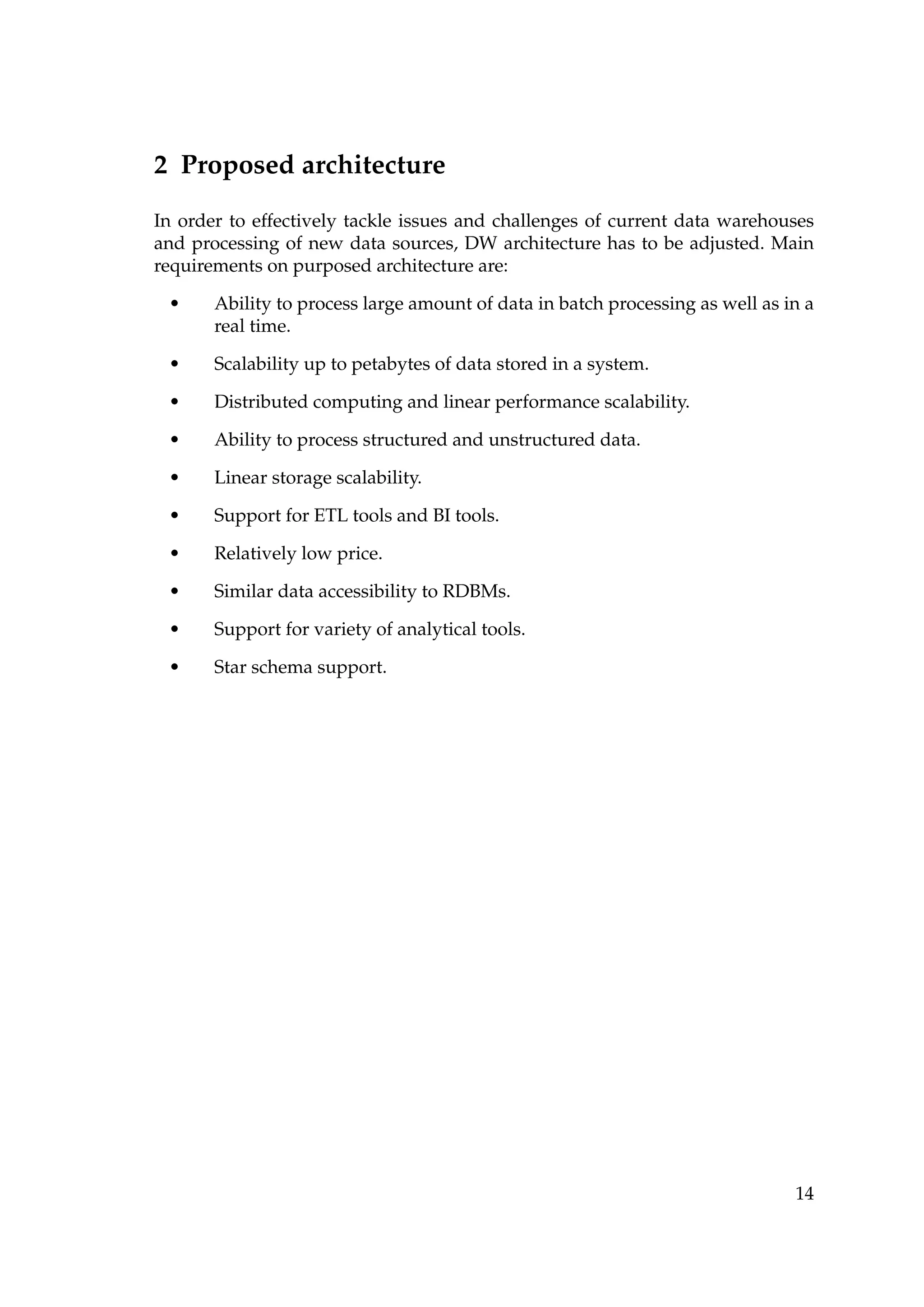 2 Proposed architecture
In order to effectively tackle issues and challenges of current data warehouses
and processing of new data sources, DW architecture has to be adjusted. Main
requirements on purposed architecture are:
• Ability to process large amount of data in batch processing as well as in a
real time.
• Scalability up to petabytes of data stored in a system.
• Distributed computing and linear performance scalability.
• Ability to process structured and unstructured data.
• Linear storage scalability.
• Support for ETL tools and BI tools.
• Relatively low price.
• Similar data accessibility to RDBMs.
• Support for variety of analytical tools.
• Star schema support.
14
 