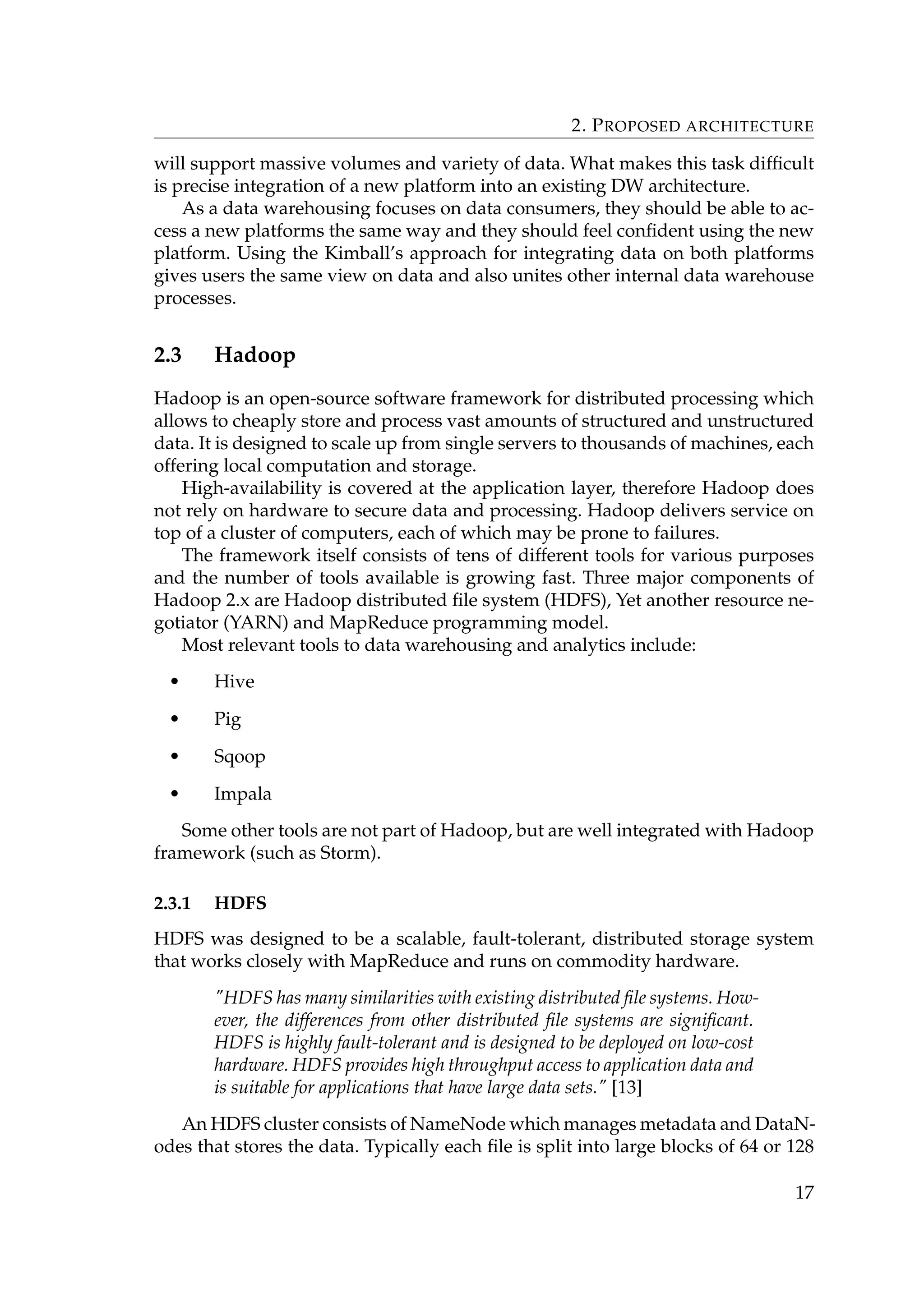 2. PROPOSED ARCHITECTURE
will support massive volumes and variety of data. What makes this task difﬁcult
is precise integration of a new platform into an existing DW architecture.
As a data warehousing focuses on data consumers, they should be able to ac-
cess a new platforms the same way and they should feel conﬁdent using the new
platform. Using the Kimball’s approach for integrating data on both platforms
gives users the same view on data and also unites other internal data warehouse
processes.
2.3 Hadoop
Hadoop is an open-source software framework for distributed processing which
allows to cheaply store and process vast amounts of structured and unstructured
data. It is designed to scale up from single servers to thousands of machines, each
offering local computation and storage.
High-availability is covered at the application layer, therefore Hadoop does
not rely on hardware to secure data and processing. Hadoop delivers service on
top of a cluster of computers, each of which may be prone to failures.
The framework itself consists of tens of different tools for various purposes
and the number of tools available is growing fast. Three major components of
Hadoop 2.x are Hadoop distributed ﬁle system (HDFS), Yet another resource ne-
gotiator (YARN) and MapReduce programming model.
Most relevant tools to data warehousing and analytics include:
• Hive
• Pig
• Sqoop
• Impala
Some other tools are not part of Hadoop, but are well integrated with Hadoop
framework (such as Storm).
2.3.1 HDFS
HDFS was designed to be a scalable, fault-tolerant, distributed storage system
that works closely with MapReduce and runs on commodity hardware.
HDFS has many similarities with existing distributed ﬁle systems. How-
ever, the differences from other distributed ﬁle systems are signiﬁcant.
HDFS is highly fault-tolerant and is designed to be deployed on low-cost
hardware. HDFS provides high throughput access to application data and
is suitable for applications that have large data sets. [13]
An HDFS cluster consists of NameNode which manages metadata and DataN-
odes that stores the data. Typically each ﬁle is split into large blocks of 64 or 128
17
 