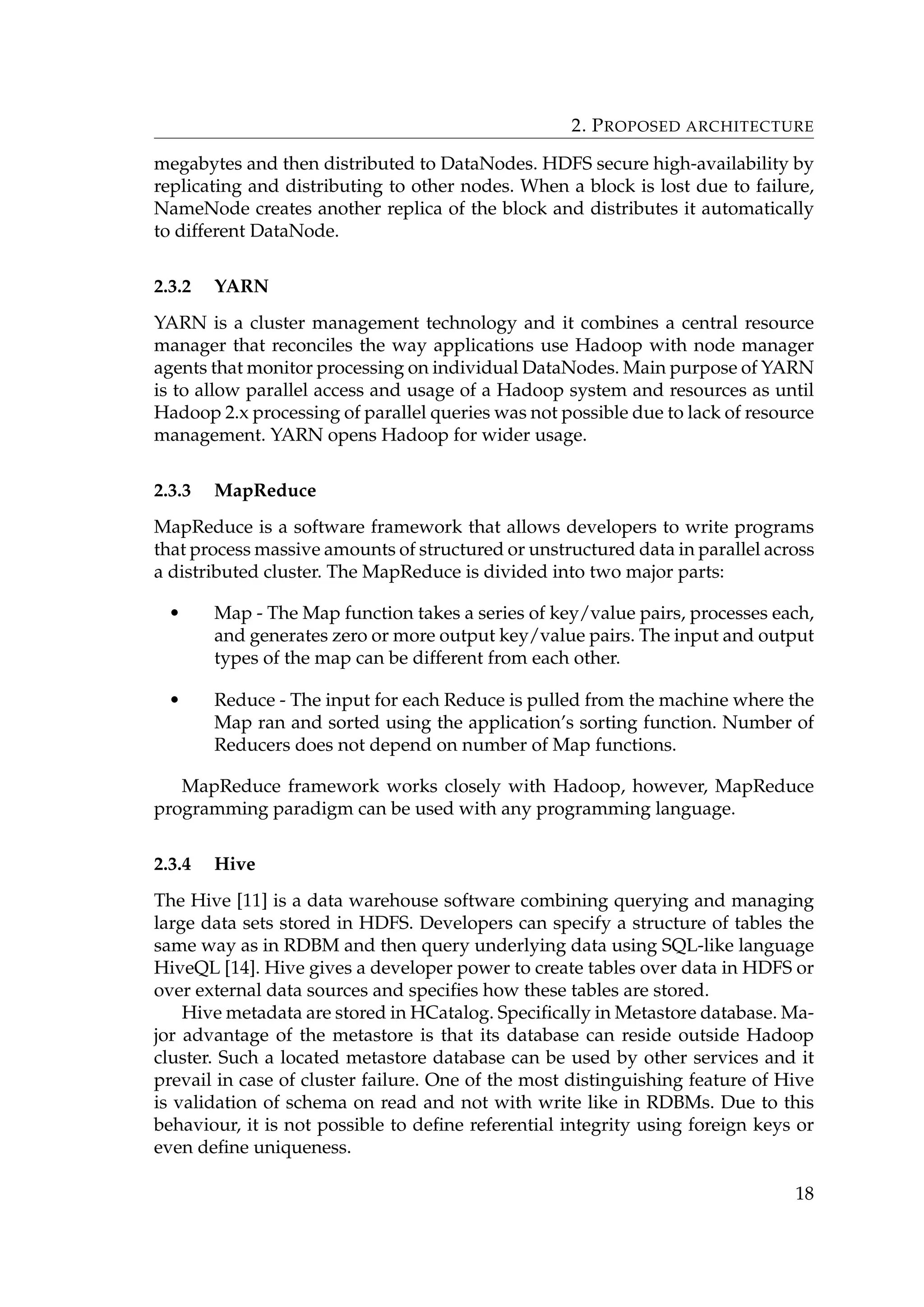 2. PROPOSED ARCHITECTURE
megabytes and then distributed to DataNodes. HDFS secure high-availability by
replicating and distributing to other nodes. When a block is lost due to failure,
NameNode creates another replica of the block and distributes it automatically
to different DataNode.
2.3.2 YARN
YARN is a cluster management technology and it combines a central resource
manager that reconciles the way applications use Hadoop with node manager
agents that monitor processing on individual DataNodes. Main purpose of YARN
is to allow parallel access and usage of a Hadoop system and resources as until
Hadoop 2.x processing of parallel queries was not possible due to lack of resource
management. YARN opens Hadoop for wider usage.
2.3.3 MapReduce
MapReduce is a software framework that allows developers to write programs
that process massive amounts of structured or unstructured data in parallel across
a distributed cluster. The MapReduce is divided into two major parts:
• Map - The Map function takes a series of key/value pairs, processes each,
and generates zero or more output key/value pairs. The input and output
types of the map can be different from each other.
• Reduce - The input for each Reduce is pulled from the machine where the
Map ran and sorted using the application’s sorting function. Number of
Reducers does not depend on number of Map functions.
MapReduce framework works closely with Hadoop, however, MapReduce
programming paradigm can be used with any programming language.
2.3.4 Hive
The Hive [11] is a data warehouse software combining querying and managing
large data sets stored in HDFS. Developers can specify a structure of tables the
same way as in RDBM and then query underlying data using SQL-like language
HiveQL [14]. Hive gives a developer power to create tables over data in HDFS or
over external data sources and speciﬁes how these tables are stored.
Hive metadata are stored in HCatalog. Speciﬁcally in Metastore database. Ma-
jor advantage of the metastore is that its database can reside outside Hadoop
cluster. Such a located metastore database can be used by other services and it
prevail in case of cluster failure. One of the most distinguishing feature of Hive
is validation of schema on read and not with write like in RDBMs. Due to this
behaviour, it is not possible to deﬁne referential integrity using foreign keys or
even deﬁne uniqueness.
18
 