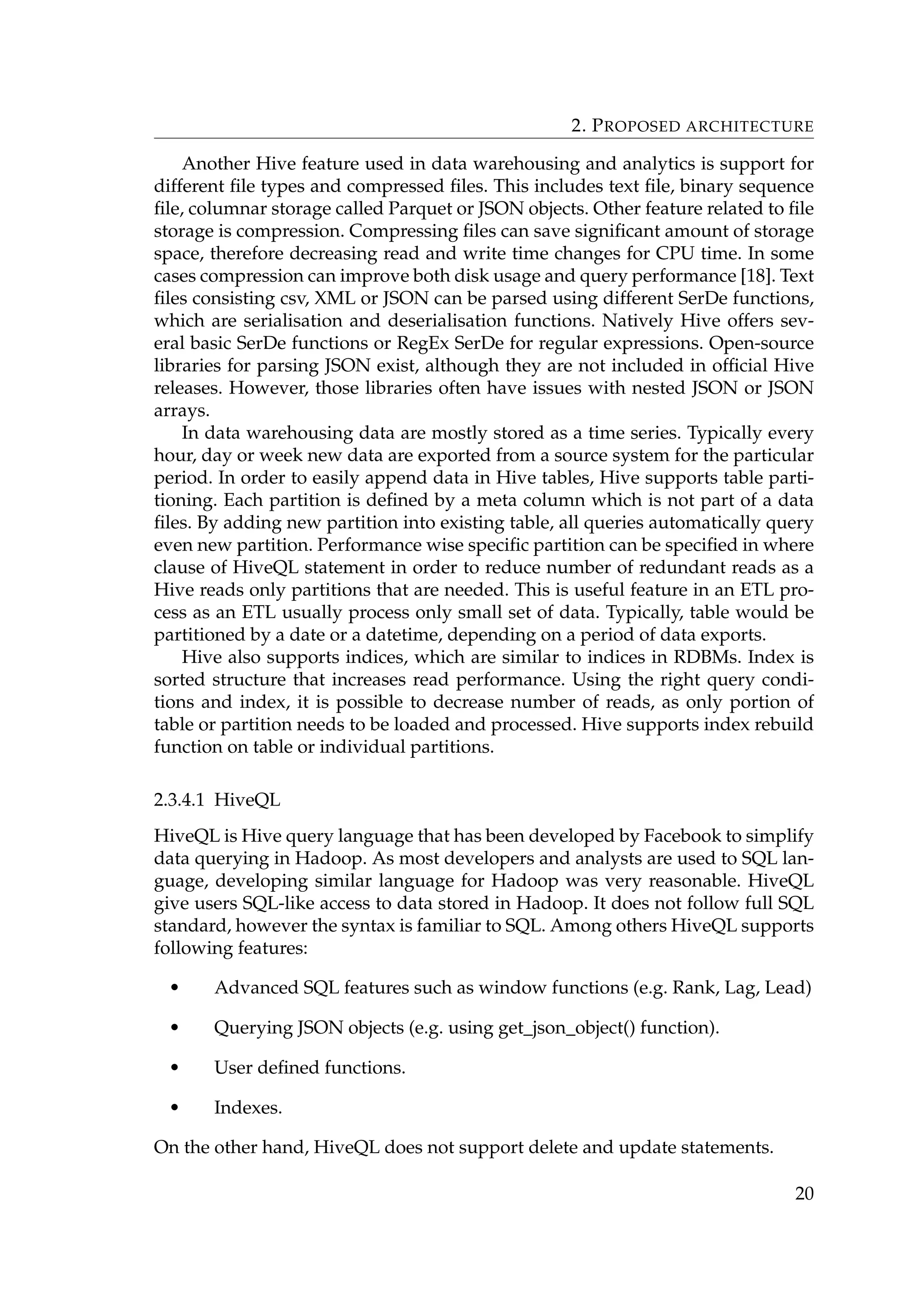 2. PROPOSED ARCHITECTURE
Another Hive feature used in data warehousing and analytics is support for
different ﬁle types and compressed ﬁles. This includes text ﬁle, binary sequence
ﬁle, columnar storage called Parquet or JSON objects. Other feature related to ﬁle
storage is compression. Compressing ﬁles can save signiﬁcant amount of storage
space, therefore decreasing read and write time changes for CPU time. In some
cases compression can improve both disk usage and query performance [18]. Text
ﬁles consisting csv, XML or JSON can be parsed using different SerDe functions,
which are serialisation and deserialisation functions. Natively Hive offers sev-
eral basic SerDe functions or RegEx SerDe for regular expressions. Open-source
libraries for parsing JSON exist, although they are not included in ofﬁcial Hive
releases. However, those libraries often have issues with nested JSON or JSON
arrays.
In data warehousing data are mostly stored as a time series. Typically every
hour, day or week new data are exported from a source system for the particular
period. In order to easily append data in Hive tables, Hive supports table parti-
tioning. Each partition is deﬁned by a meta column which is not part of a data
ﬁles. By adding new partition into existing table, all queries automatically query
even new partition. Performance wise speciﬁc partition can be speciﬁed in where
clause of HiveQL statement in order to reduce number of redundant reads as a
Hive reads only partitions that are needed. This is useful feature in an ETL pro-
cess as an ETL usually process only small set of data. Typically, table would be
partitioned by a date or a datetime, depending on a period of data exports.
Hive also supports indices, which are similar to indices in RDBMs. Index is
sorted structure that increases read performance. Using the right query condi-
tions and index, it is possible to decrease number of reads, as only portion of
table or partition needs to be loaded and processed. Hive supports index rebuild
function on table or individual partitions.
2.3.4.1 HiveQL
HiveQL is Hive query language that has been developed by Facebook to simplify
data querying in Hadoop. As most developers and analysts are used to SQL lan-
guage, developing similar language for Hadoop was very reasonable. HiveQL
give users SQL-like access to data stored in Hadoop. It does not follow full SQL
standard, however the syntax is familiar to SQL. Among others HiveQL supports
following features:
• Advanced SQL features such as window functions (e.g. Rank, Lag, Lead)
• Querying JSON objects (e.g. using get_json_object() function).
• User deﬁned functions.
• Indexes.
On the other hand, HiveQL does not support delete and update statements.
20
 