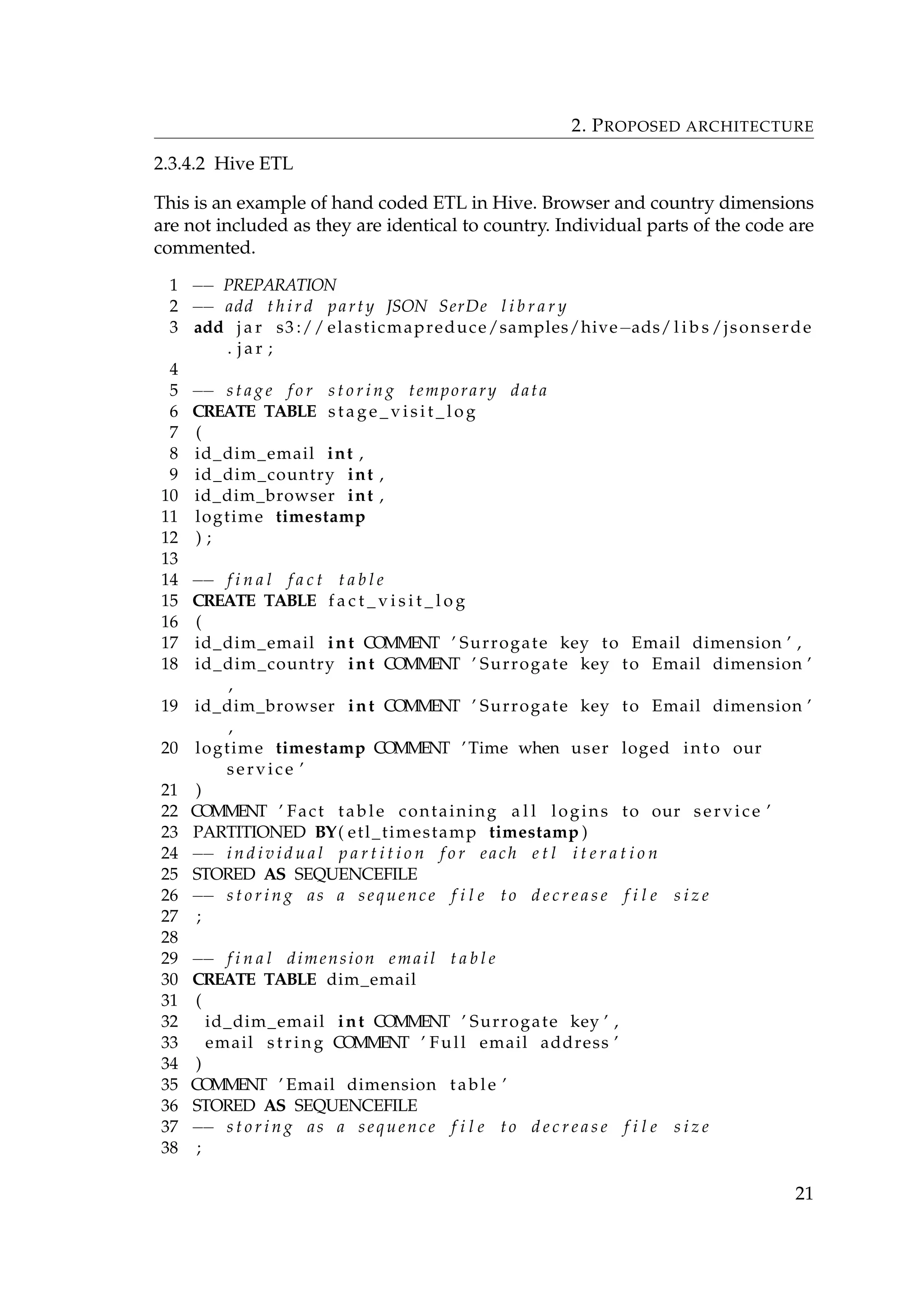 2. PROPOSED ARCHITECTURE
2.3.4.2 Hive ETL
This is an example of hand coded ETL in Hive. Browser and country dimensions
are not included as they are identical to country. Individual parts of the code are
commented.
1 −− PREPARATION
2 −− add t h i r d party JSON SerDe l i b r a r y
3 add j a r s3 :// elasticmapreduce/samples/hive−ads/ l i b s /jsonserde
. j a r ;
4
5 −− s t a g e f o r s t o r i n g temporary data
6 CREATE TABLE s t a g e _ v i s i t _ l o g
7 (
8 id_dim_email int ,
9 id_dim_country int ,
10 id_dim_browser int ,
11 logtime timestamp
12 ) ;
13
14 −− f i n a l f a c t t a b l e
15 CREATE TABLE f a c t _ v i s i t _ l o g
16 (
17 id_dim_email int COMMENT ’ Surrogate key to Email dimension ’ ,
18 id_dim_country int COMMENT ’ Surrogate key to Email dimension ’
,
19 id_dim_browser int COMMENT ’ Surrogate key to Email dimension ’
,
20 logtime timestamp COMMENT ’Time when user loged into our
service ’
21 )
22 COMMENT ’ Fact table containing a l l logins to our service ’
23 PARTITIONED BY( etl_timestamp timestamp )
24 −− i n d i v i d u a l p a r t i t i o n f o r each e t l i t e r a t i o n
25 STORED AS SEQUENCEFILE
26 −− s t o r i n g as a sequence f i l e to d e c r e a s e f i l e s i z e
27 ;
28
29 −− f i n a l dimension email t a b l e
30 CREATE TABLE dim_email
31 (
32 id_dim_email int COMMENT ’ Surrogate key ’ ,
33 email string COMMENT ’ Full email address ’
34 )
35 COMMENT ’ Email dimension table ’
36 STORED AS SEQUENCEFILE
37 −− s t o r i n g as a sequence f i l e to d e c r e a s e f i l e s i z e
38 ;
21
 