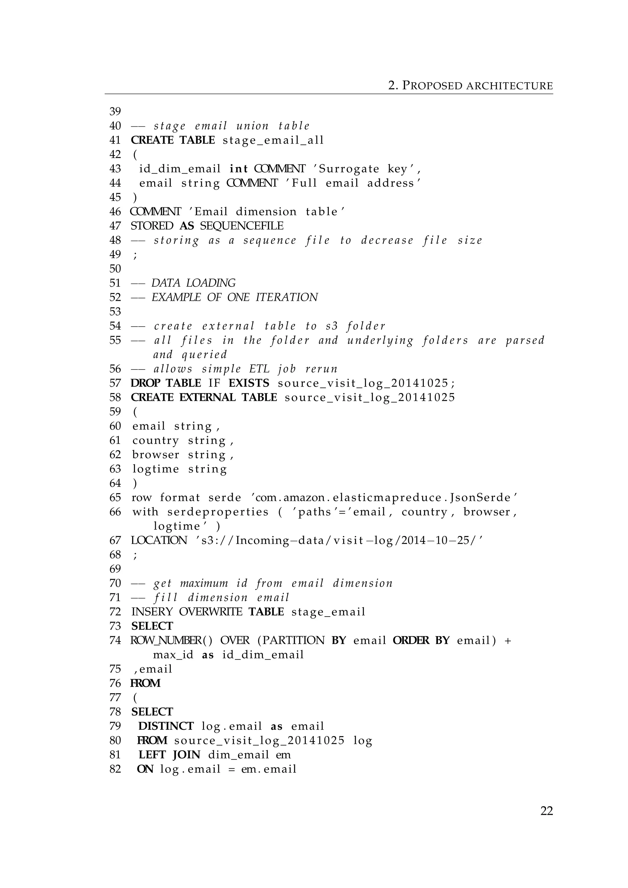 2. PROPOSED ARCHITECTURE
39
40 −− s t a g e email union t a b l e
41 CREATE TABLE stage_email_all
42 (
43 id_dim_email int COMMENT ’ Surrogate key ’ ,
44 email string COMMENT ’ Full email address ’
45 )
46 COMMENT ’ Email dimension table ’
47 STORED AS SEQUENCEFILE
48 −− s t o r i n g as a sequence f i l e to d e c r e a s e f i l e s i z e
49 ;
50
51 −− DATA LOADING
52 −− EXAMPLE OF ONE ITERATION
53
54 −− c r e a t e e x t e r n a l t a b l e to s3 f o l d e r
55 −− a l l f i l e s in the f o l d e r and underlying f o l d e r s are parsed
and q u e r i e d
56 −− allows simple ETL j o b rerun
57 DROP TABLE IF EXISTS source_visit_log_20141025 ;
58 CREATE EXTERNAL TABLE source_visit_log_20141025
59 (
60 email string ,
61 country string ,
62 browser string ,
63 logtime string
64 )
65 row format serde ’com . amazon . elasticmapreduce . JsonSerde ’
66 with serdeproperties ( ’ paths ’= ’ email , country , browser ,
logtime ’ )
67 LOCATION ’ s3 ://Incoming−data/ v i s i t −log/2014−10−25/ ’
68 ;
69
70 −− get maximum id from email dimension
71 −− f i l l dimension email
72 INSERY OVERWRITE TABLE stage_email
73 SELECT
74 ROW_NUMBER( ) OVER (PARTITION BY email ORDER BY email ) +
max_id as id_dim_email
75 , email
76 FROM
77 (
78 SELECT
79 DISTINCT log . email as email
80 FROM source_visit_log_20141025 log
81 LEFT JOIN dim_email em
82 ON log . email = em. email
22
 