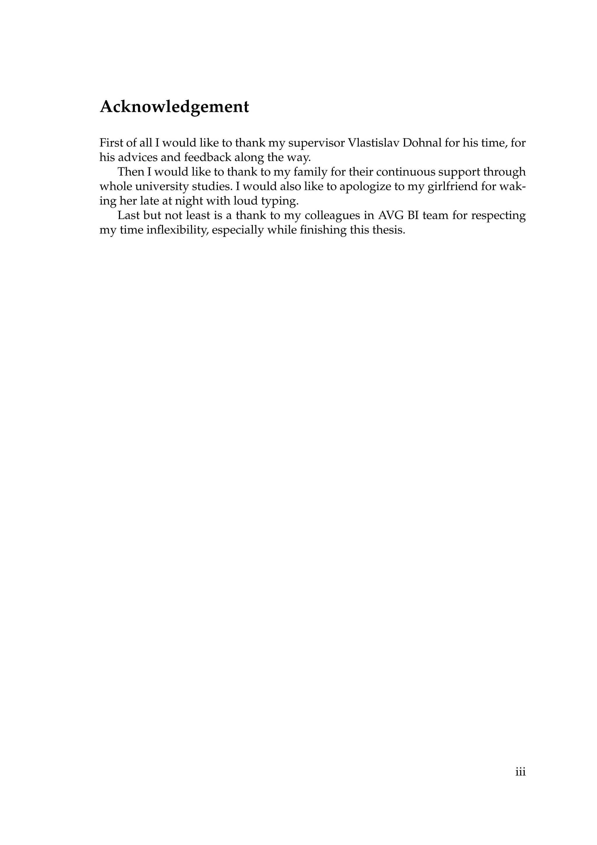 Acknowledgement
First of all I would like to thank my supervisor Vlastislav Dohnal for his time, for
his advices and feedback along the way.
Then I would like to thank to my family for their continuous support through
whole university studies. I would also like to apologize to my girlfriend for wak-
ing her late at night with loud typing.
Last but not least is a thank to my colleagues in AVG BI team for respecting
my time inﬂexibility, especially while ﬁnishing this thesis.
iii
 