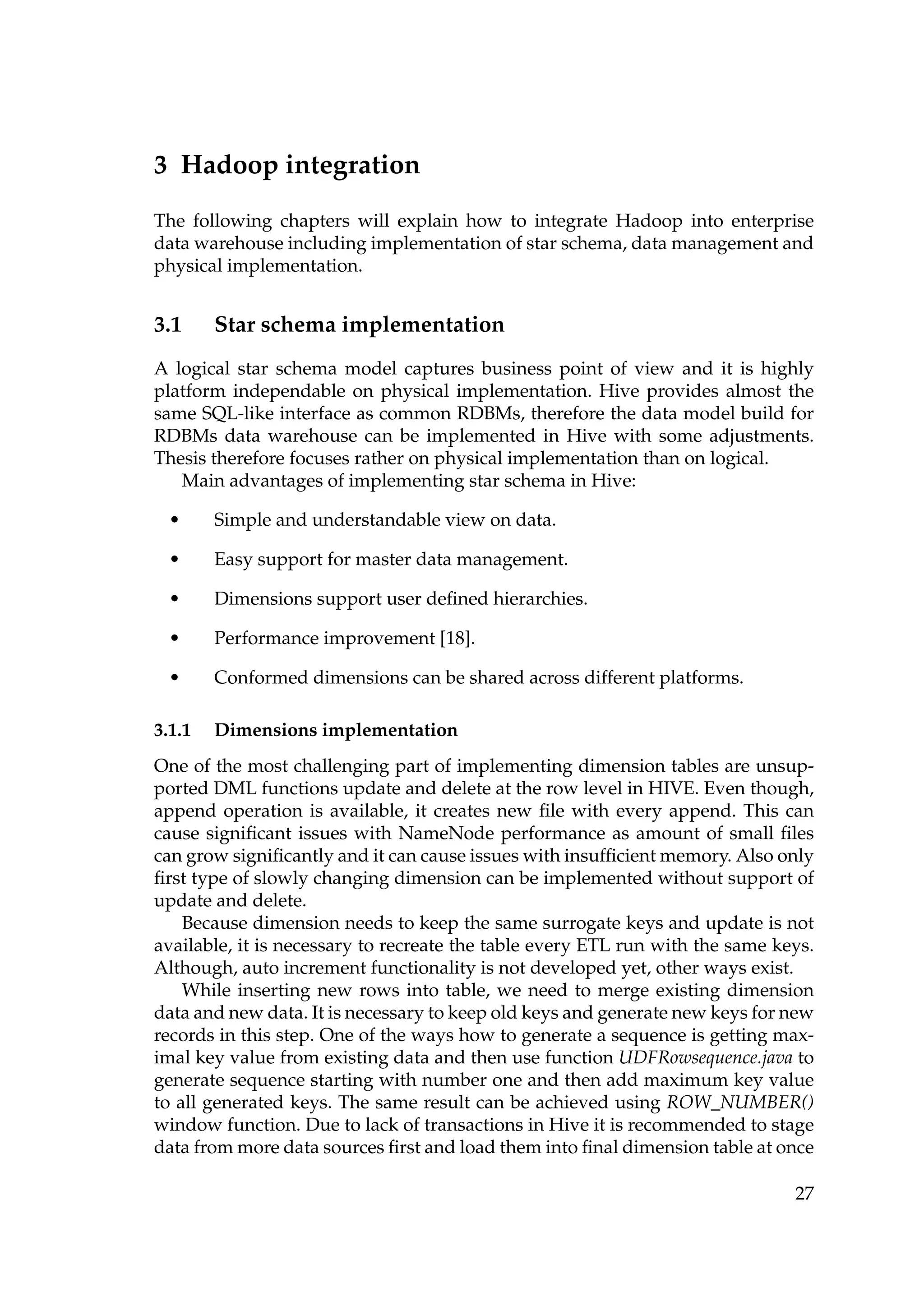 3 Hadoop integration
The following chapters will explain how to integrate Hadoop into enterprise
data warehouse including implementation of star schema, data management and
physical implementation.
3.1 Star schema implementation
A logical star schema model captures business point of view and it is highly
platform independable on physical implementation. Hive provides almost the
same SQL-like interface as common RDBMs, therefore the data model build for
RDBMs data warehouse can be implemented in Hive with some adjustments.
Thesis therefore focuses rather on physical implementation than on logical.
Main advantages of implementing star schema in Hive:
• Simple and understandable view on data.
• Easy support for master data management.
• Dimensions support user deﬁned hierarchies.
• Performance improvement [18].
• Conformed dimensions can be shared across different platforms.
3.1.1 Dimensions implementation
One of the most challenging part of implementing dimension tables are unsup-
ported DML functions update and delete at the row level in HIVE. Even though,
append operation is available, it creates new ﬁle with every append. This can
cause signiﬁcant issues with NameNode performance as amount of small ﬁles
can grow signiﬁcantly and it can cause issues with insufﬁcient memory. Also only
ﬁrst type of slowly changing dimension can be implemented without support of
update and delete.
Because dimension needs to keep the same surrogate keys and update is not
available, it is necessary to recreate the table every ETL run with the same keys.
Although, auto increment functionality is not developed yet, other ways exist.
While inserting new rows into table, we need to merge existing dimension
data and new data. It is necessary to keep old keys and generate new keys for new
records in this step. One of the ways how to generate a sequence is getting max-
imal key value from existing data and then use function UDFRowsequence.java to
generate sequence starting with number one and then add maximum key value
to all generated keys. The same result can be achieved using ROW_NUMBER()
window function. Due to lack of transactions in Hive it is recommended to stage
data from more data sources ﬁrst and load them into ﬁnal dimension table at once
27
 