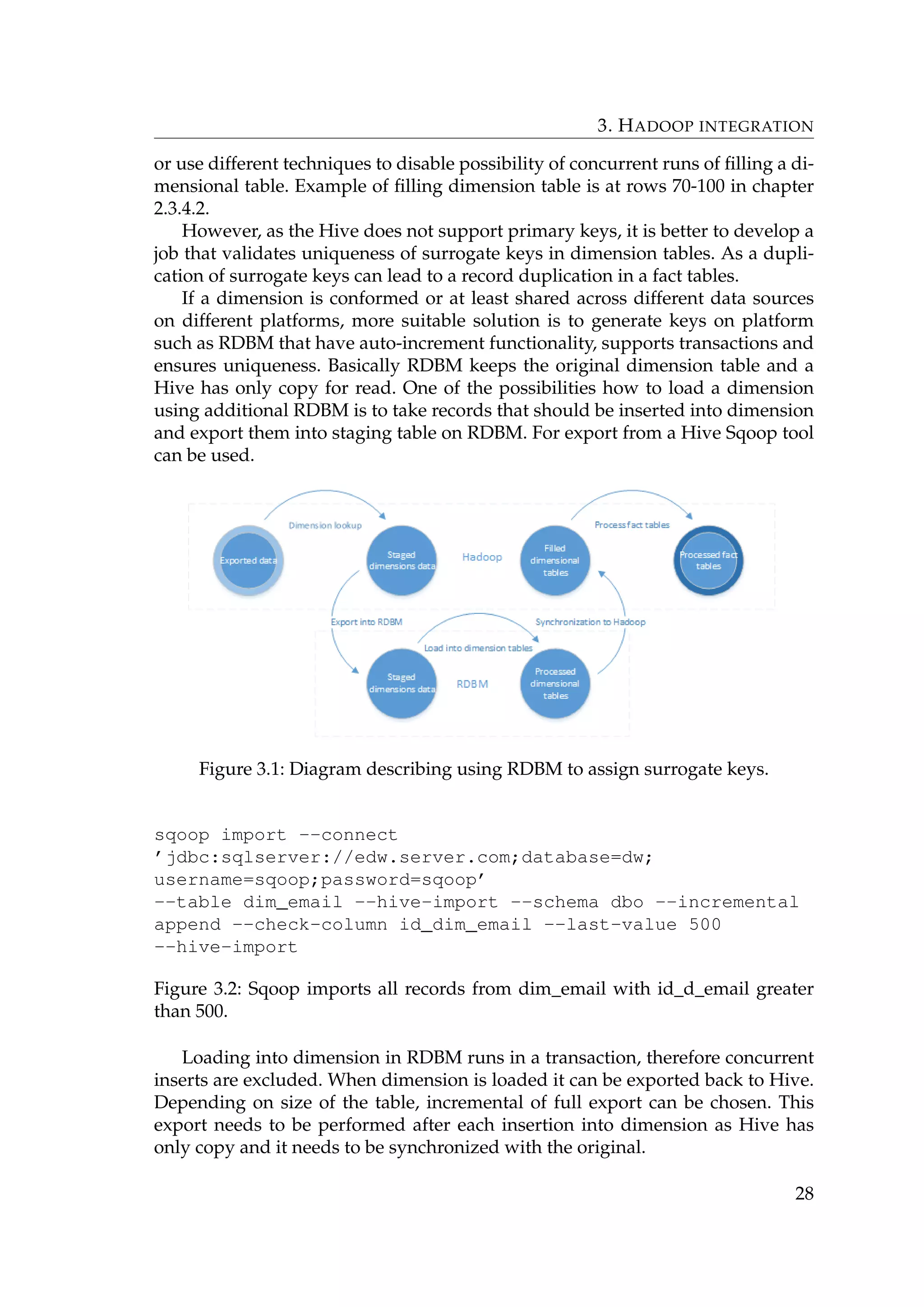 3. HADOOP INTEGRATION
or use different techniques to disable possibility of concurrent runs of ﬁlling a di-
mensional table. Example of ﬁlling dimension table is at rows 70-100 in chapter
2.3.4.2.
However, as the Hive does not support primary keys, it is better to develop a
job that validates uniqueness of surrogate keys in dimension tables. As a dupli-
cation of surrogate keys can lead to a record duplication in a fact tables.
If a dimension is conformed or at least shared across different data sources
on different platforms, more suitable solution is to generate keys on platform
such as RDBM that have auto-increment functionality, supports transactions and
ensures uniqueness. Basically RDBM keeps the original dimension table and a
Hive has only copy for read. One of the possibilities how to load a dimension
using additional RDBM is to take records that should be inserted into dimension
and export them into staging table on RDBM. For export from a Hive Sqoop tool
can be used.
Figure 3.1: Diagram describing using RDBM to assign surrogate keys.
sqoop import --connect
’jdbc:sqlserver://edw.server.com;database=dw;
username=sqoop;password=sqoop’
--table dim_email --hive-import --schema dbo --incremental
append --check-column id_dim_email --last-value 500
--hive-import
Figure 3.2: Sqoop imports all records from dim_email with id_d_email greater
than 500.
Loading into dimension in RDBM runs in a transaction, therefore concurrent
inserts are excluded. When dimension is loaded it can be exported back to Hive.
Depending on size of the table, incremental of full export can be chosen. This
export needs to be performed after each insertion into dimension as Hive has
only copy and it needs to be synchronized with the original.
28
 