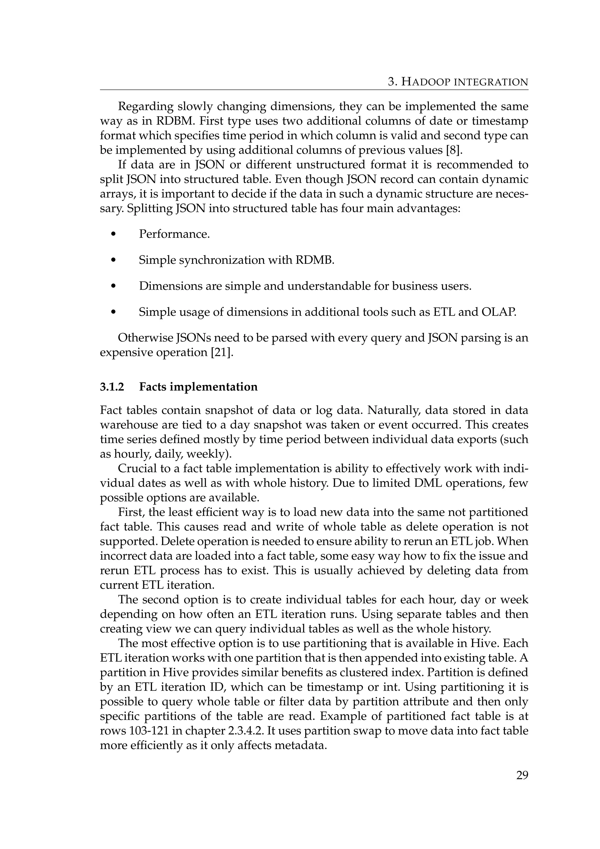 3. HADOOP INTEGRATION
Regarding slowly changing dimensions, they can be implemented the same
way as in RDBM. First type uses two additional columns of date or timestamp
format which speciﬁes time period in which column is valid and second type can
be implemented by using additional columns of previous values [8].
If data are in JSON or different unstructured format it is recommended to
split JSON into structured table. Even though JSON record can contain dynamic
arrays, it is important to decide if the data in such a dynamic structure are neces-
sary. Splitting JSON into structured table has four main advantages:
• Performance.
• Simple synchronization with RDMB.
• Dimensions are simple and understandable for business users.
• Simple usage of dimensions in additional tools such as ETL and OLAP.
Otherwise JSONs need to be parsed with every query and JSON parsing is an
expensive operation [21].
3.1.2 Facts implementation
Fact tables contain snapshot of data or log data. Naturally, data stored in data
warehouse are tied to a day snapshot was taken or event occurred. This creates
time series deﬁned mostly by time period between individual data exports (such
as hourly, daily, weekly).
Crucial to a fact table implementation is ability to effectively work with indi-
vidual dates as well as with whole history. Due to limited DML operations, few
possible options are available.
First, the least efﬁcient way is to load new data into the same not partitioned
fact table. This causes read and write of whole table as delete operation is not
supported. Delete operation is needed to ensure ability to rerun an ETL job. When
incorrect data are loaded into a fact table, some easy way how to ﬁx the issue and
rerun ETL process has to exist. This is usually achieved by deleting data from
current ETL iteration.
The second option is to create individual tables for each hour, day or week
depending on how often an ETL iteration runs. Using separate tables and then
creating view we can query individual tables as well as the whole history.
The most effective option is to use partitioning that is available in Hive. Each
ETL iteration works with one partition that is then appended into existing table. A
partition in Hive provides similar beneﬁts as clustered index. Partition is deﬁned
by an ETL iteration ID, which can be timestamp or int. Using partitioning it is
possible to query whole table or ﬁlter data by partition attribute and then only
speciﬁc partitions of the table are read. Example of partitioned fact table is at
rows 103-121 in chapter 2.3.4.2. It uses partition swap to move data into fact table
more efﬁciently as it only affects metadata.
29
 