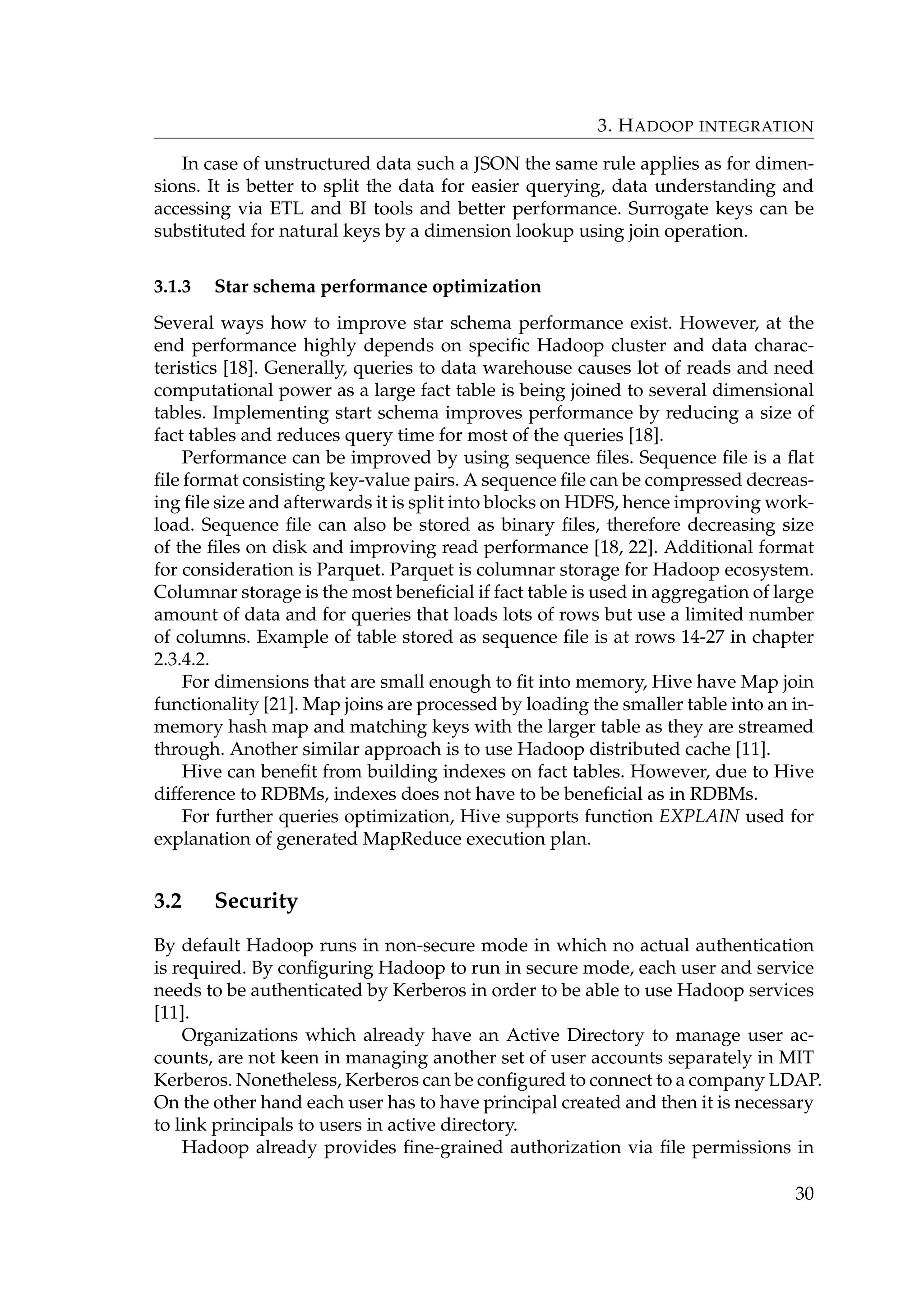 3. HADOOP INTEGRATION
In case of unstructured data such a JSON the same rule applies as for dimen-
sions. It is better to split the data for easier querying, data understanding and
accessing via ETL and BI tools and better performance. Surrogate keys can be
substituted for natural keys by a dimension lookup using join operation.
3.1.3 Star schema performance optimization
Several ways how to improve star schema performance exist. However, at the
end performance highly depends on speciﬁc Hadoop cluster and data charac-
teristics [18]. Generally, queries to data warehouse causes lot of reads and need
computational power as a large fact table is being joined to several dimensional
tables. Implementing start schema improves performance by reducing a size of
fact tables and reduces query time for most of the queries [18].
Performance can be improved by using sequence ﬁles. Sequence ﬁle is a ﬂat
ﬁle format consisting key-value pairs. A sequence ﬁle can be compressed decreas-
ing ﬁle size and afterwards it is split into blocks on HDFS, hence improving work-
load. Sequence ﬁle can also be stored as binary ﬁles, therefore decreasing size
of the ﬁles on disk and improving read performance [18, 22]. Additional format
for consideration is Parquet. Parquet is columnar storage for Hadoop ecosystem.
Columnar storage is the most beneﬁcial if fact table is used in aggregation of large
amount of data and for queries that loads lots of rows but use a limited number
of columns. Example of table stored as sequence ﬁle is at rows 14-27 in chapter
2.3.4.2.
For dimensions that are small enough to ﬁt into memory, Hive have Map join
functionality [21]. Map joins are processed by loading the smaller table into an in-
memory hash map and matching keys with the larger table as they are streamed
through. Another similar approach is to use Hadoop distributed cache [11].
Hive can beneﬁt from building indexes on fact tables. However, due to Hive
difference to RDBMs, indexes does not have to be beneﬁcial as in RDBMs.
For further queries optimization, Hive supports function EXPLAIN used for
explanation of generated MapReduce execution plan.
3.2 Security
By default Hadoop runs in non-secure mode in which no actual authentication
is required. By conﬁguring Hadoop to run in secure mode, each user and service
needs to be authenticated by Kerberos in order to be able to use Hadoop services
[11].
Organizations which already have an Active Directory to manage user ac-
counts, are not keen in managing another set of user accounts separately in MIT
Kerberos. Nonetheless, Kerberos can be conﬁgured to connect to a company LDAP.
On the other hand each user has to have principal created and then it is necessary
to link principals to users in active directory.
Hadoop already provides ﬁne-grained authorization via ﬁle permissions in
30
 