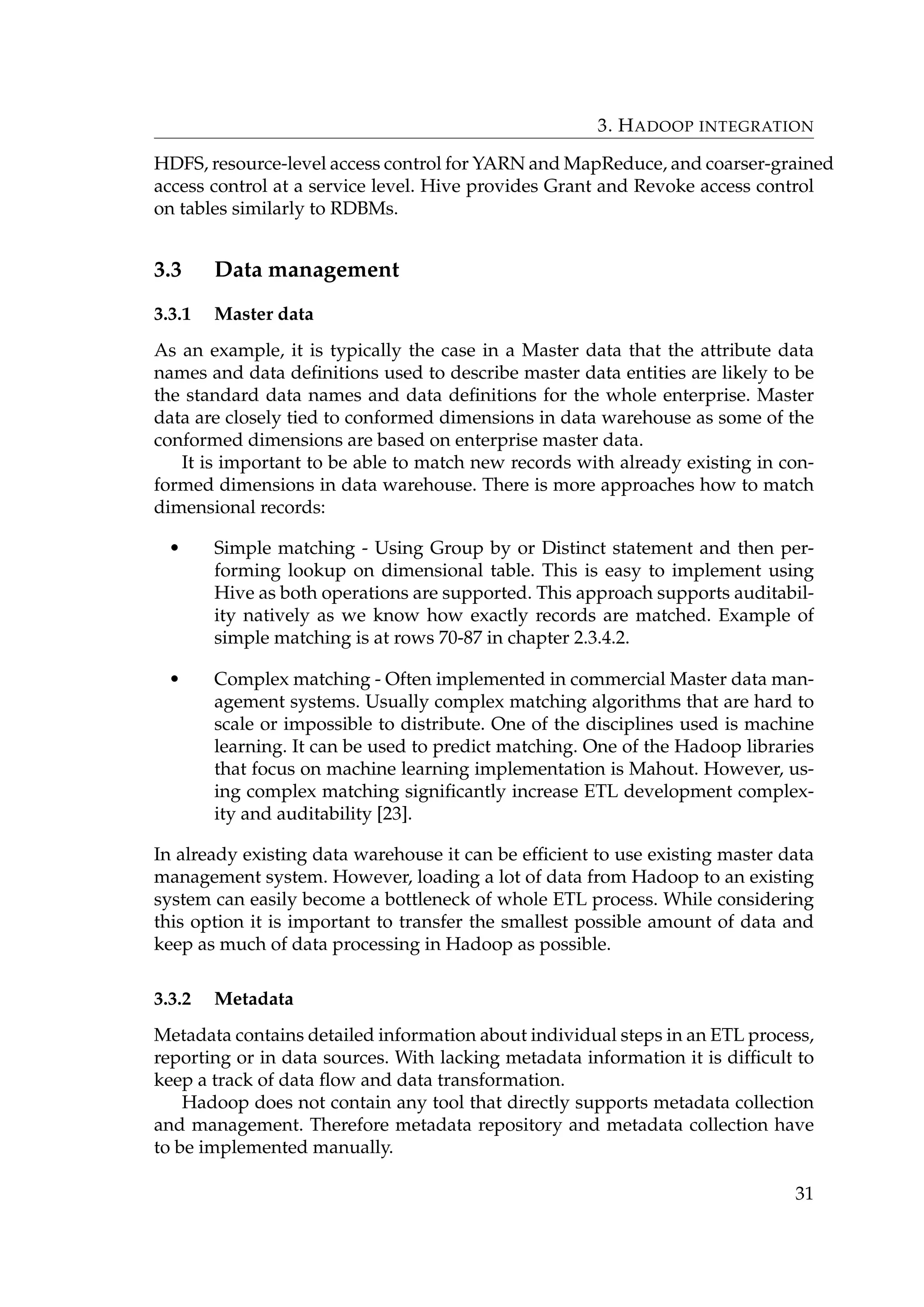 3. HADOOP INTEGRATION
HDFS, resource-level access control for YARN and MapReduce, and coarser-grained
access control at a service level. Hive provides Grant and Revoke access control
on tables similarly to RDBMs.
3.3 Data management
3.3.1 Master data
As an example, it is typically the case in a Master data that the attribute data
names and data deﬁnitions used to describe master data entities are likely to be
the standard data names and data deﬁnitions for the whole enterprise. Master
data are closely tied to conformed dimensions in data warehouse as some of the
conformed dimensions are based on enterprise master data.
It is important to be able to match new records with already existing in con-
formed dimensions in data warehouse. There is more approaches how to match
dimensional records:
• Simple matching - Using Group by or Distinct statement and then per-
forming lookup on dimensional table. This is easy to implement using
Hive as both operations are supported. This approach supports auditabil-
ity natively as we know how exactly records are matched. Example of
simple matching is at rows 70-87 in chapter 2.3.4.2.
• Complex matching - Often implemented in commercial Master data man-
agement systems. Usually complex matching algorithms that are hard to
scale or impossible to distribute. One of the disciplines used is machine
learning. It can be used to predict matching. One of the Hadoop libraries
that focus on machine learning implementation is Mahout. However, us-
ing complex matching signiﬁcantly increase ETL development complex-
ity and auditability [23].
In already existing data warehouse it can be efﬁcient to use existing master data
management system. However, loading a lot of data from Hadoop to an existing
system can easily become a bottleneck of whole ETL process. While considering
this option it is important to transfer the smallest possible amount of data and
keep as much of data processing in Hadoop as possible.
3.3.2 Metadata
Metadata contains detailed information about individual steps in an ETL process,
reporting or in data sources. With lacking metadata information it is difﬁcult to
keep a track of data ﬂow and data transformation.
Hadoop does not contain any tool that directly supports metadata collection
and management. Therefore metadata repository and metadata collection have
to be implemented manually.
31
 