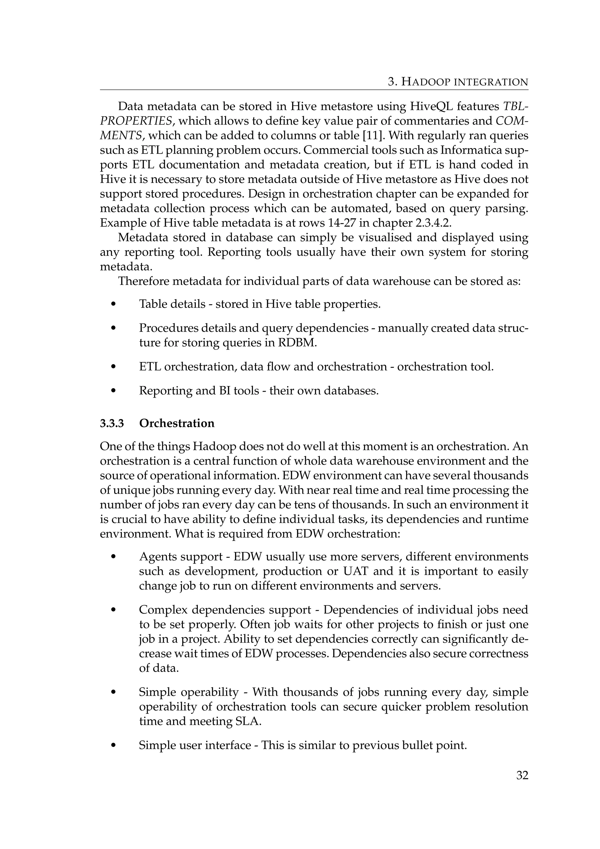 3. HADOOP INTEGRATION
Data metadata can be stored in Hive metastore using HiveQL features TBL-
PROPERTIES, which allows to deﬁne key value pair of commentaries and COM-
MENTS, which can be added to columns or table [11]. With regularly ran queries
such as ETL planning problem occurs. Commercial tools such as Informatica sup-
ports ETL documentation and metadata creation, but if ETL is hand coded in
Hive it is necessary to store metadata outside of Hive metastore as Hive does not
support stored procedures. Design in orchestration chapter can be expanded for
metadata collection process which can be automated, based on query parsing.
Example of Hive table metadata is at rows 14-27 in chapter 2.3.4.2.
Metadata stored in database can simply be visualised and displayed using
any reporting tool. Reporting tools usually have their own system for storing
metadata.
Therefore metadata for individual parts of data warehouse can be stored as:
• Table details - stored in Hive table properties.
• Procedures details and query dependencies - manually created data struc-
ture for storing queries in RDBM.
• ETL orchestration, data ﬂow and orchestration - orchestration tool.
• Reporting and BI tools - their own databases.
3.3.3 Orchestration
One of the things Hadoop does not do well at this moment is an orchestration. An
orchestration is a central function of whole data warehouse environment and the
source of operational information. EDW environment can have several thousands
of unique jobs running every day. With near real time and real time processing the
number of jobs ran every day can be tens of thousands. In such an environment it
is crucial to have ability to deﬁne individual tasks, its dependencies and runtime
environment. What is required from EDW orchestration:
• Agents support - EDW usually use more servers, different environments
such as development, production or UAT and it is important to easily
change job to run on different environments and servers.
• Complex dependencies support - Dependencies of individual jobs need
to be set properly. Often job waits for other projects to ﬁnish or just one
job in a project. Ability to set dependencies correctly can signiﬁcantly de-
crease wait times of EDW processes. Dependencies also secure correctness
of data.
• Simple operability - With thousands of jobs running every day, simple
operability of orchestration tools can secure quicker problem resolution
time and meeting SLA.
• Simple user interface - This is similar to previous bullet point.
32
 
