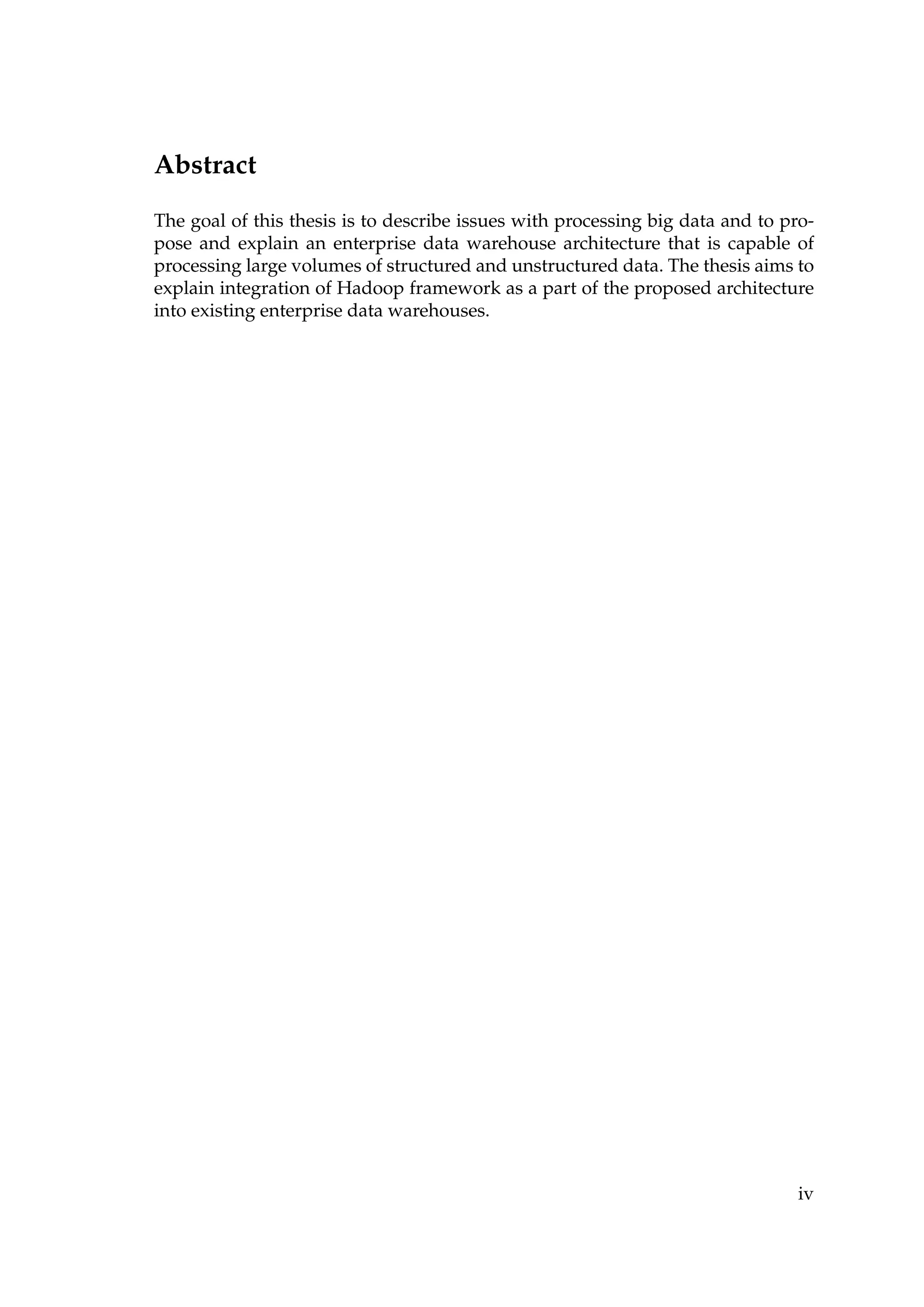 Abstract
The goal of this thesis is to describe issues with processing big data and to pro-
pose and explain an enterprise data warehouse architecture that is capable of
processing large volumes of structured and unstructured data. The thesis aims to
explain integration of Hadoop framework as a part of the proposed architecture
into existing enterprise data warehouses.
iv
 