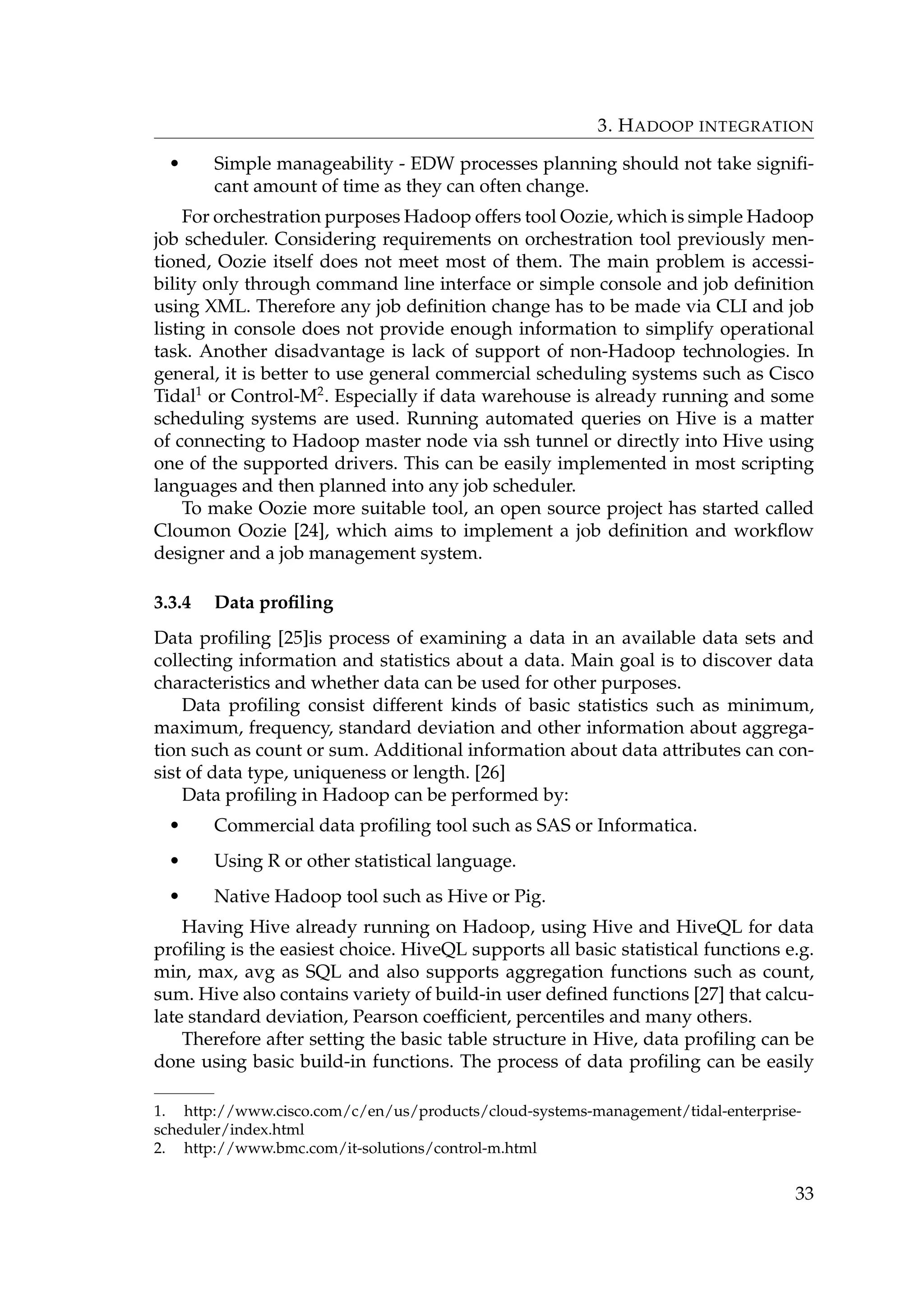 3. HADOOP INTEGRATION
• Simple manageability - EDW processes planning should not take signiﬁ-
cant amount of time as they can often change.
For orchestration purposes Hadoop offers tool Oozie, which is simple Hadoop
job scheduler. Considering requirements on orchestration tool previously men-
tioned, Oozie itself does not meet most of them. The main problem is accessi-
bility only through command line interface or simple console and job deﬁnition
using XML. Therefore any job deﬁnition change has to be made via CLI and job
listing in console does not provide enough information to simplify operational
task. Another disadvantage is lack of support of non-Hadoop technologies. In
general, it is better to use general commercial scheduling systems such as Cisco
Tidal1
or Control-M2
. Especially if data warehouse is already running and some
scheduling systems are used. Running automated queries on Hive is a matter
of connecting to Hadoop master node via ssh tunnel or directly into Hive using
one of the supported drivers. This can be easily implemented in most scripting
languages and then planned into any job scheduler.
To make Oozie more suitable tool, an open source project has started called
Cloumon Oozie [24], which aims to implement a job deﬁnition and workﬂow
designer and a job management system.
3.3.4 Data proﬁling
Data proﬁling [25]is process of examining a data in an available data sets and
collecting information and statistics about a data. Main goal is to discover data
characteristics and whether data can be used for other purposes.
Data proﬁling consist different kinds of basic statistics such as minimum,
maximum, frequency, standard deviation and other information about aggrega-
tion such as count or sum. Additional information about data attributes can con-
sist of data type, uniqueness or length. [26]
Data proﬁling in Hadoop can be performed by:
• Commercial data proﬁling tool such as SAS or Informatica.
• Using R or other statistical language.
• Native Hadoop tool such as Hive or Pig.
Having Hive already running on Hadoop, using Hive and HiveQL for data
proﬁling is the easiest choice. HiveQL supports all basic statistical functions e.g.
min, max, avg as SQL and also supports aggregation functions such as count,
sum. Hive also contains variety of build-in user deﬁned functions [27] that calcu-
late standard deviation, Pearson coefﬁcient, percentiles and many others.
Therefore after setting the basic table structure in Hive, data proﬁling can be
done using basic build-in functions. The process of data proﬁling can be easily
1. http://www.cisco.com/c/en/us/products/cloud-systems-management/tidal-enterprise-
scheduler/index.html
2. http://www.bmc.com/it-solutions/control-m.html
33
 