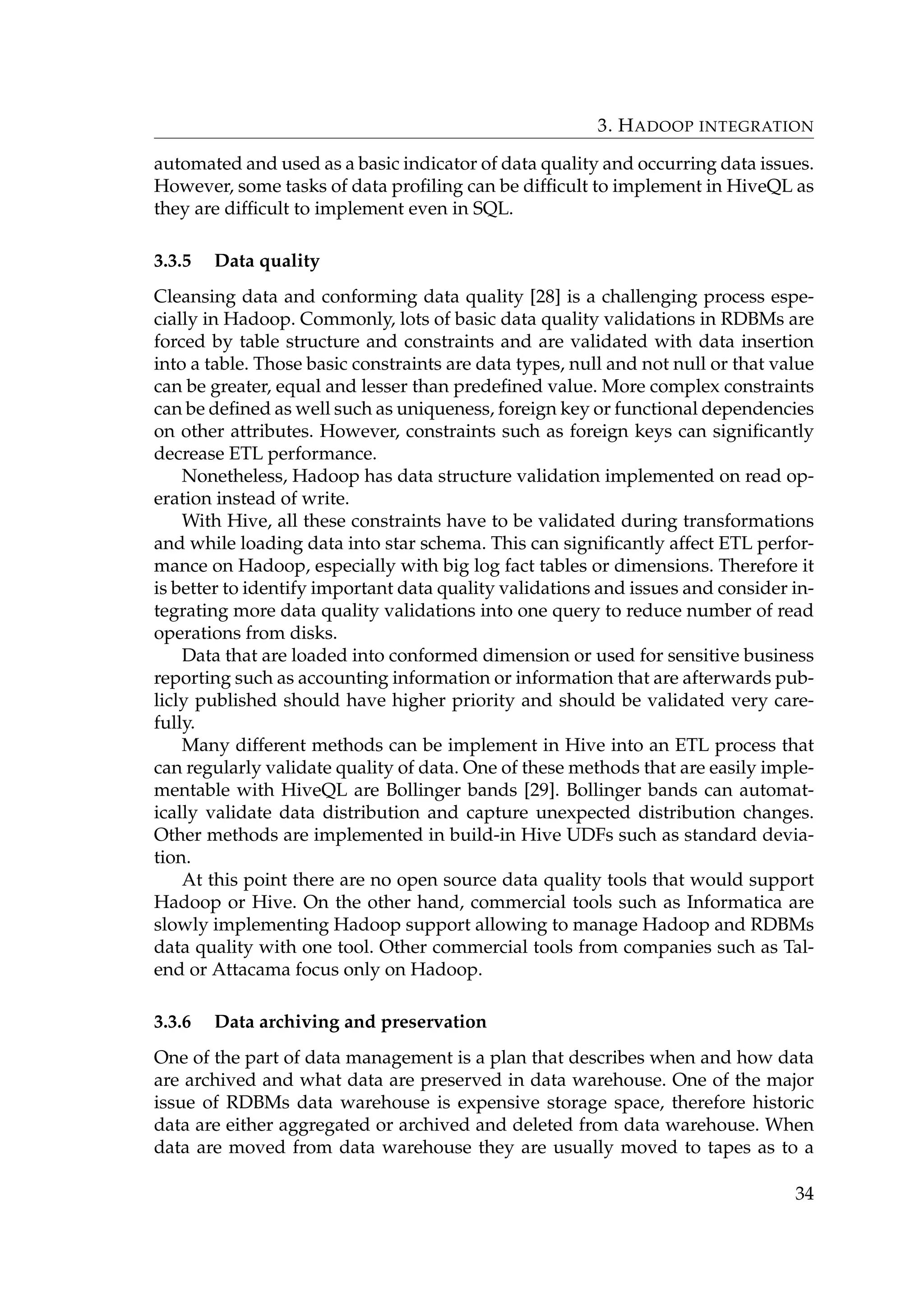 3. HADOOP INTEGRATION
automated and used as a basic indicator of data quality and occurring data issues.
However, some tasks of data proﬁling can be difﬁcult to implement in HiveQL as
they are difﬁcult to implement even in SQL.
3.3.5 Data quality
Cleansing data and conforming data quality [28] is a challenging process espe-
cially in Hadoop. Commonly, lots of basic data quality validations in RDBMs are
forced by table structure and constraints and are validated with data insertion
into a table. Those basic constraints are data types, null and not null or that value
can be greater, equal and lesser than predeﬁned value. More complex constraints
can be deﬁned as well such as uniqueness, foreign key or functional dependencies
on other attributes. However, constraints such as foreign keys can signiﬁcantly
decrease ETL performance.
Nonetheless, Hadoop has data structure validation implemented on read op-
eration instead of write.
With Hive, all these constraints have to be validated during transformations
and while loading data into star schema. This can signiﬁcantly affect ETL perfor-
mance on Hadoop, especially with big log fact tables or dimensions. Therefore it
is better to identify important data quality validations and issues and consider in-
tegrating more data quality validations into one query to reduce number of read
operations from disks.
Data that are loaded into conformed dimension or used for sensitive business
reporting such as accounting information or information that are afterwards pub-
licly published should have higher priority and should be validated very care-
fully.
Many different methods can be implement in Hive into an ETL process that
can regularly validate quality of data. One of these methods that are easily imple-
mentable with HiveQL are Bollinger bands [29]. Bollinger bands can automat-
ically validate data distribution and capture unexpected distribution changes.
Other methods are implemented in build-in Hive UDFs such as standard devia-
tion.
At this point there are no open source data quality tools that would support
Hadoop or Hive. On the other hand, commercial tools such as Informatica are
slowly implementing Hadoop support allowing to manage Hadoop and RDBMs
data quality with one tool. Other commercial tools from companies such as Tal-
end or Attacama focus only on Hadoop.
3.3.6 Data archiving and preservation
One of the part of data management is a plan that describes when and how data
are archived and what data are preserved in data warehouse. One of the major
issue of RDBMs data warehouse is expensive storage space, therefore historic
data are either aggregated or archived and deleted from data warehouse. When
data are moved from data warehouse they are usually moved to tapes as to a
34
 