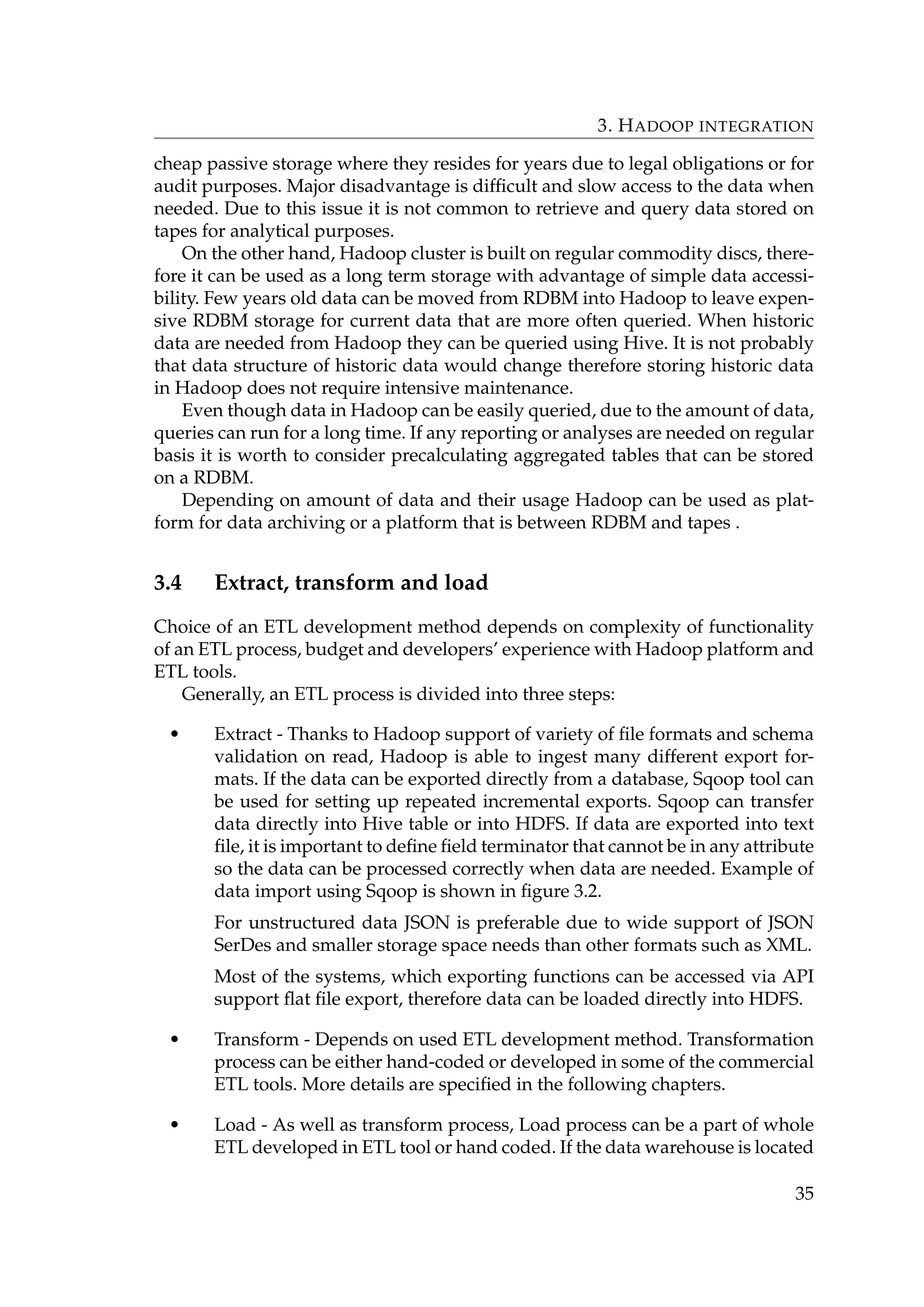 3. HADOOP INTEGRATION
cheap passive storage where they resides for years due to legal obligations or for
audit purposes. Major disadvantage is difﬁcult and slow access to the data when
needed. Due to this issue it is not common to retrieve and query data stored on
tapes for analytical purposes.
On the other hand, Hadoop cluster is built on regular commodity discs, there-
fore it can be used as a long term storage with advantage of simple data accessi-
bility. Few years old data can be moved from RDBM into Hadoop to leave expen-
sive RDBM storage for current data that are more often queried. When historic
data are needed from Hadoop they can be queried using Hive. It is not probably
that data structure of historic data would change therefore storing historic data
in Hadoop does not require intensive maintenance.
Even though data in Hadoop can be easily queried, due to the amount of data,
queries can run for a long time. If any reporting or analyses are needed on regular
basis it is worth to consider precalculating aggregated tables that can be stored
on a RDBM.
Depending on amount of data and their usage Hadoop can be used as plat-
form for data archiving or a platform that is between RDBM and tapes .
3.4 Extract, transform and load
Choice of an ETL development method depends on complexity of functionality
of an ETL process, budget and developers’ experience with Hadoop platform and
ETL tools.
Generally, an ETL process is divided into three steps:
• Extract - Thanks to Hadoop support of variety of ﬁle formats and schema
validation on read, Hadoop is able to ingest many different export for-
mats. If the data can be exported directly from a database, Sqoop tool can
be used for setting up repeated incremental exports. Sqoop can transfer
data directly into Hive table or into HDFS. If data are exported into text
ﬁle, it is important to deﬁne ﬁeld terminator that cannot be in any attribute
so the data can be processed correctly when data are needed. Example of
data import using Sqoop is shown in ﬁgure 3.2.
For unstructured data JSON is preferable due to wide support of JSON
SerDes and smaller storage space needs than other formats such as XML.
Most of the systems, which exporting functions can be accessed via API
support ﬂat ﬁle export, therefore data can be loaded directly into HDFS.
• Transform - Depends on used ETL development method. Transformation
process can be either hand-coded or developed in some of the commercial
ETL tools. More details are speciﬁed in the following chapters.
• Load - As well as transform process, Load process can be a part of whole
ETL developed in ETL tool or hand coded. If the data warehouse is located
35
 