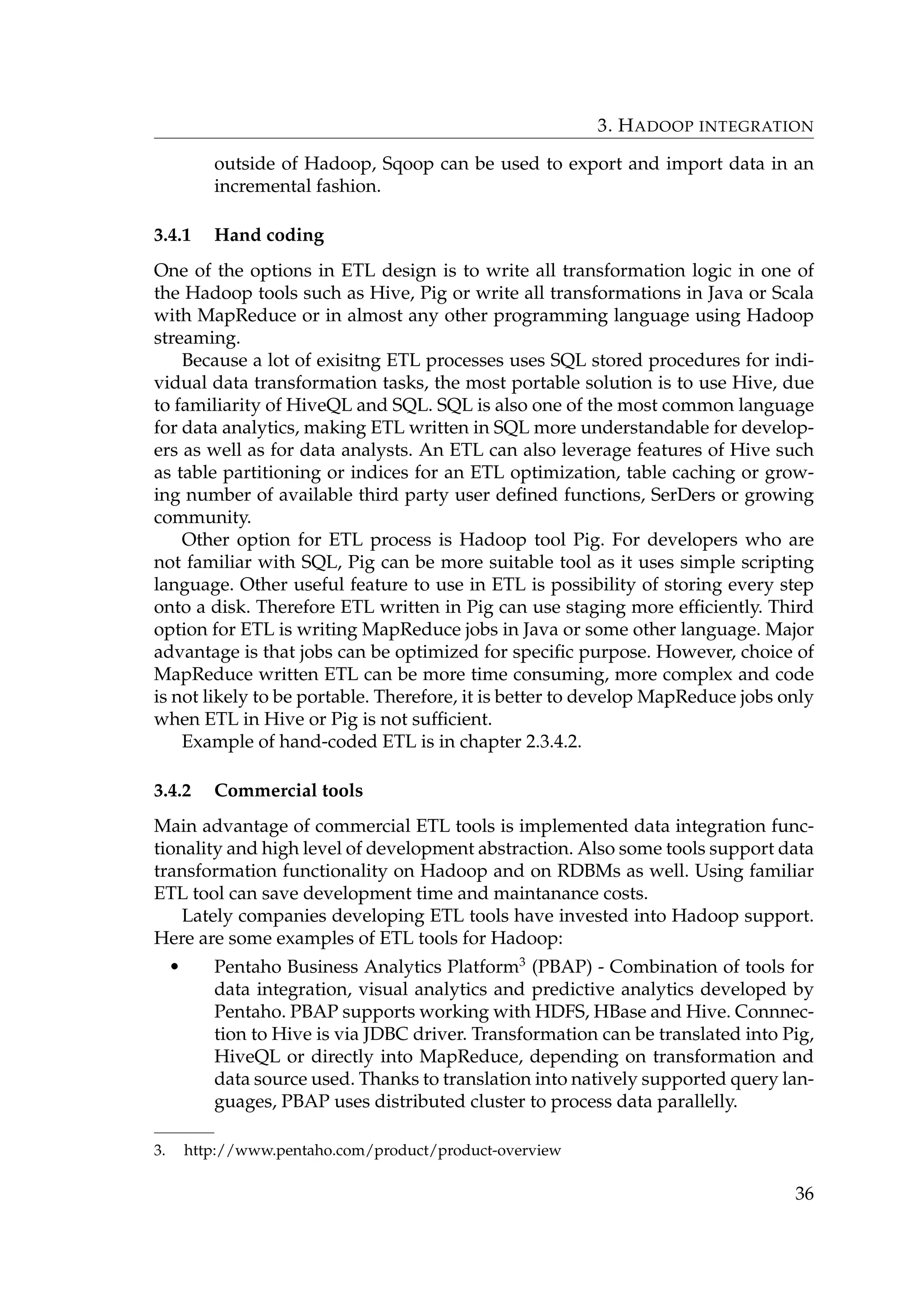 3. HADOOP INTEGRATION
outside of Hadoop, Sqoop can be used to export and import data in an
incremental fashion.
3.4.1 Hand coding
One of the options in ETL design is to write all transformation logic in one of
the Hadoop tools such as Hive, Pig or write all transformations in Java or Scala
with MapReduce or in almost any other programming language using Hadoop
streaming.
Because a lot of exisitng ETL processes uses SQL stored procedures for indi-
vidual data transformation tasks, the most portable solution is to use Hive, due
to familiarity of HiveQL and SQL. SQL is also one of the most common language
for data analytics, making ETL written in SQL more understandable for develop-
ers as well as for data analysts. An ETL can also leverage features of Hive such
as table partitioning or indices for an ETL optimization, table caching or grow-
ing number of available third party user deﬁned functions, SerDers or growing
community.
Other option for ETL process is Hadoop tool Pig. For developers who are
not familiar with SQL, Pig can be more suitable tool as it uses simple scripting
language. Other useful feature to use in ETL is possibility of storing every step
onto a disk. Therefore ETL written in Pig can use staging more efﬁciently. Third
option for ETL is writing MapReduce jobs in Java or some other language. Major
advantage is that jobs can be optimized for speciﬁc purpose. However, choice of
MapReduce written ETL can be more time consuming, more complex and code
is not likely to be portable. Therefore, it is better to develop MapReduce jobs only
when ETL in Hive or Pig is not sufﬁcient.
Example of hand-coded ETL is in chapter 2.3.4.2.
3.4.2 Commercial tools
Main advantage of commercial ETL tools is implemented data integration func-
tionality and high level of development abstraction. Also some tools support data
transformation functionality on Hadoop and on RDBMs as well. Using familiar
ETL tool can save development time and maintanance costs.
Lately companies developing ETL tools have invested into Hadoop support.
Here are some examples of ETL tools for Hadoop:
• Pentaho Business Analytics Platform3
(PBAP) - Combination of tools for
data integration, visual analytics and predictive analytics developed by
Pentaho. PBAP supports working with HDFS, HBase and Hive. Connnec-
tion to Hive is via JDBC driver. Transformation can be translated into Pig,
HiveQL or directly into MapReduce, depending on transformation and
data source used. Thanks to translation into natively supported query lan-
guages, PBAP uses distributed cluster to process data parallelly.
3. http://www.pentaho.com/product/product-overview
36
 
