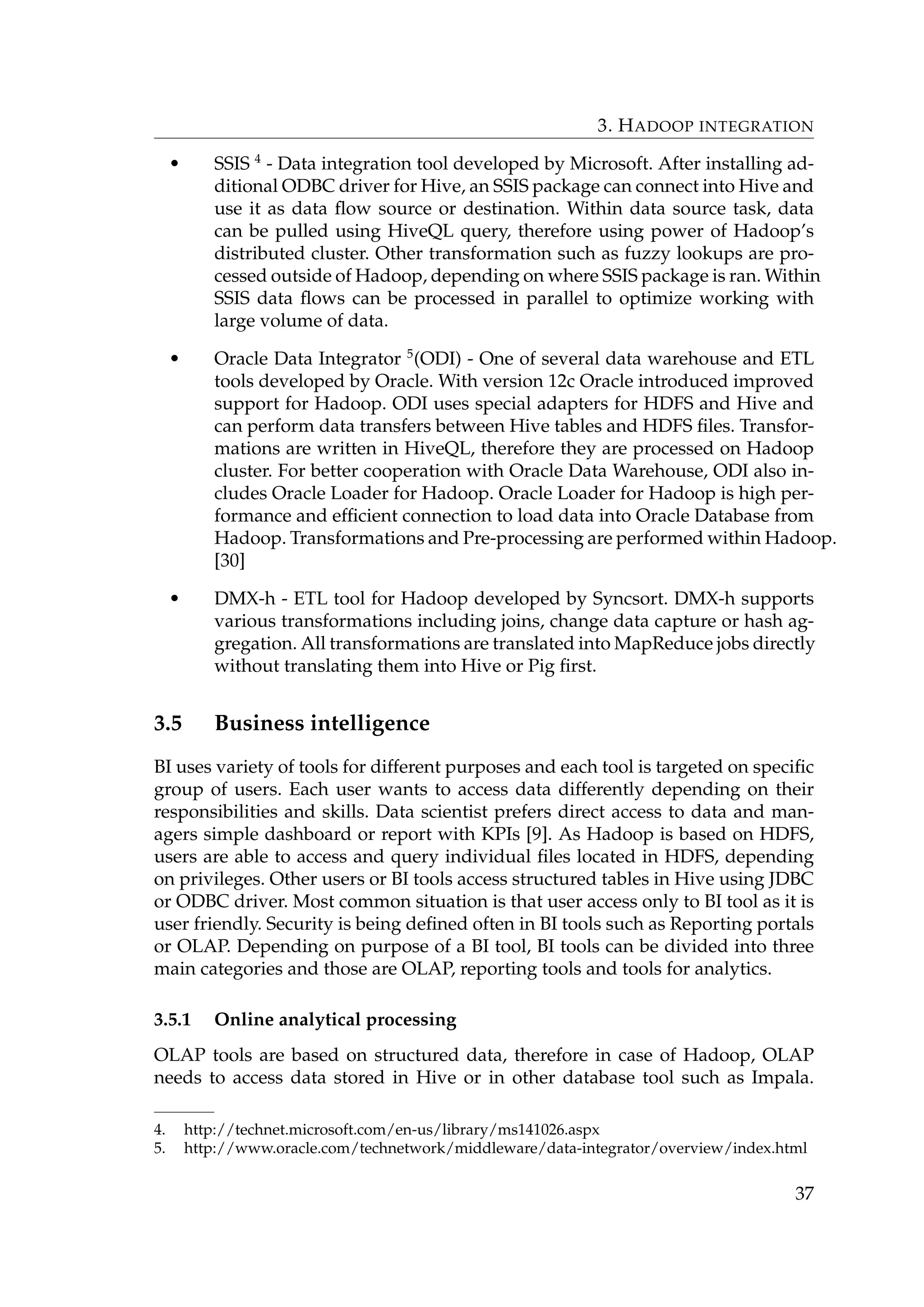 3. HADOOP INTEGRATION
• SSIS 4
- Data integration tool developed by Microsoft. After installing ad-
ditional ODBC driver for Hive, an SSIS package can connect into Hive and
use it as data ﬂow source or destination. Within data source task, data
can be pulled using HiveQL query, therefore using power of Hadoop’s
distributed cluster. Other transformation such as fuzzy lookups are pro-
cessed outside of Hadoop, depending on where SSIS package is ran. Within
SSIS data ﬂows can be processed in parallel to optimize working with
large volume of data.
• Oracle Data Integrator 5
(ODI) - One of several data warehouse and ETL
tools developed by Oracle. With version 12c Oracle introduced improved
support for Hadoop. ODI uses special adapters for HDFS and Hive and
can perform data transfers between Hive tables and HDFS ﬁles. Transfor-
mations are written in HiveQL, therefore they are processed on Hadoop
cluster. For better cooperation with Oracle Data Warehouse, ODI also in-
cludes Oracle Loader for Hadoop. Oracle Loader for Hadoop is high per-
formance and efﬁcient connection to load data into Oracle Database from
Hadoop. Transformations and Pre-processing are performed within Hadoop.
[30]
• DMX-h - ETL tool for Hadoop developed by Syncsort. DMX-h supports
various transformations including joins, change data capture or hash ag-
gregation. All transformations are translated into MapReduce jobs directly
without translating them into Hive or Pig ﬁrst.
3.5 Business intelligence
BI uses variety of tools for different purposes and each tool is targeted on speciﬁc
group of users. Each user wants to access data differently depending on their
responsibilities and skills. Data scientist prefers direct access to data and man-
agers simple dashboard or report with KPIs [9]. As Hadoop is based on HDFS,
users are able to access and query individual ﬁles located in HDFS, depending
on privileges. Other users or BI tools access structured tables in Hive using JDBC
or ODBC driver. Most common situation is that user access only to BI tool as it is
user friendly. Security is being deﬁned often in BI tools such as Reporting portals
or OLAP. Depending on purpose of a BI tool, BI tools can be divided into three
main categories and those are OLAP, reporting tools and tools for analytics.
3.5.1 Online analytical processing
OLAP tools are based on structured data, therefore in case of Hadoop, OLAP
needs to access data stored in Hive or in other database tool such as Impala.
4. http://technet.microsoft.com/en-us/library/ms141026.aspx
5. http://www.oracle.com/technetwork/middleware/data-integrator/overview/index.html
37
 