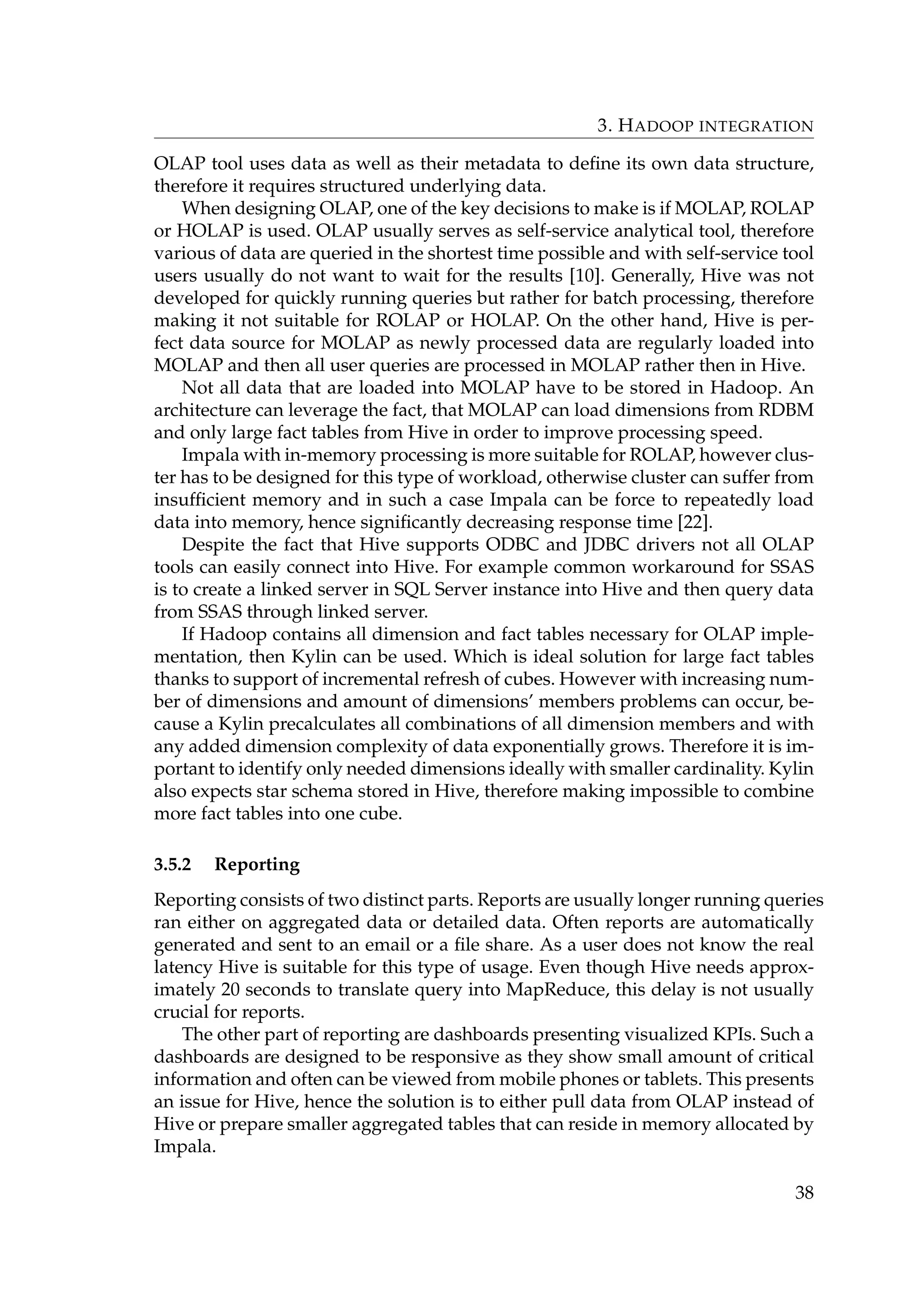 3. HADOOP INTEGRATION
OLAP tool uses data as well as their metadata to deﬁne its own data structure,
therefore it requires structured underlying data.
When designing OLAP, one of the key decisions to make is if MOLAP, ROLAP
or HOLAP is used. OLAP usually serves as self-service analytical tool, therefore
various of data are queried in the shortest time possible and with self-service tool
users usually do not want to wait for the results [10]. Generally, Hive was not
developed for quickly running queries but rather for batch processing, therefore
making it not suitable for ROLAP or HOLAP. On the other hand, Hive is per-
fect data source for MOLAP as newly processed data are regularly loaded into
MOLAP and then all user queries are processed in MOLAP rather then in Hive.
Not all data that are loaded into MOLAP have to be stored in Hadoop. An
architecture can leverage the fact, that MOLAP can load dimensions from RDBM
and only large fact tables from Hive in order to improve processing speed.
Impala with in-memory processing is more suitable for ROLAP, however clus-
ter has to be designed for this type of workload, otherwise cluster can suffer from
insufﬁcient memory and in such a case Impala can be force to repeatedly load
data into memory, hence signiﬁcantly decreasing response time [22].
Despite the fact that Hive supports ODBC and JDBC drivers not all OLAP
tools can easily connect into Hive. For example common workaround for SSAS
is to create a linked server in SQL Server instance into Hive and then query data
from SSAS through linked server.
If Hadoop contains all dimension and fact tables necessary for OLAP imple-
mentation, then Kylin can be used. Which is ideal solution for large fact tables
thanks to support of incremental refresh of cubes. However with increasing num-
ber of dimensions and amount of dimensions’ members problems can occur, be-
cause a Kylin precalculates all combinations of all dimension members and with
any added dimension complexity of data exponentially grows. Therefore it is im-
portant to identify only needed dimensions ideally with smaller cardinality. Kylin
also expects star schema stored in Hive, therefore making impossible to combine
more fact tables into one cube.
3.5.2 Reporting
Reporting consists of two distinct parts. Reports are usually longer running queries
ran either on aggregated data or detailed data. Often reports are automatically
generated and sent to an email or a ﬁle share. As a user does not know the real
latency Hive is suitable for this type of usage. Even though Hive needs approx-
imately 20 seconds to translate query into MapReduce, this delay is not usually
crucial for reports.
The other part of reporting are dashboards presenting visualized KPIs. Such a
dashboards are designed to be responsive as they show small amount of critical
information and often can be viewed from mobile phones or tablets. This presents
an issue for Hive, hence the solution is to either pull data from OLAP instead of
Hive or prepare smaller aggregated tables that can reside in memory allocated by
Impala.
38
 