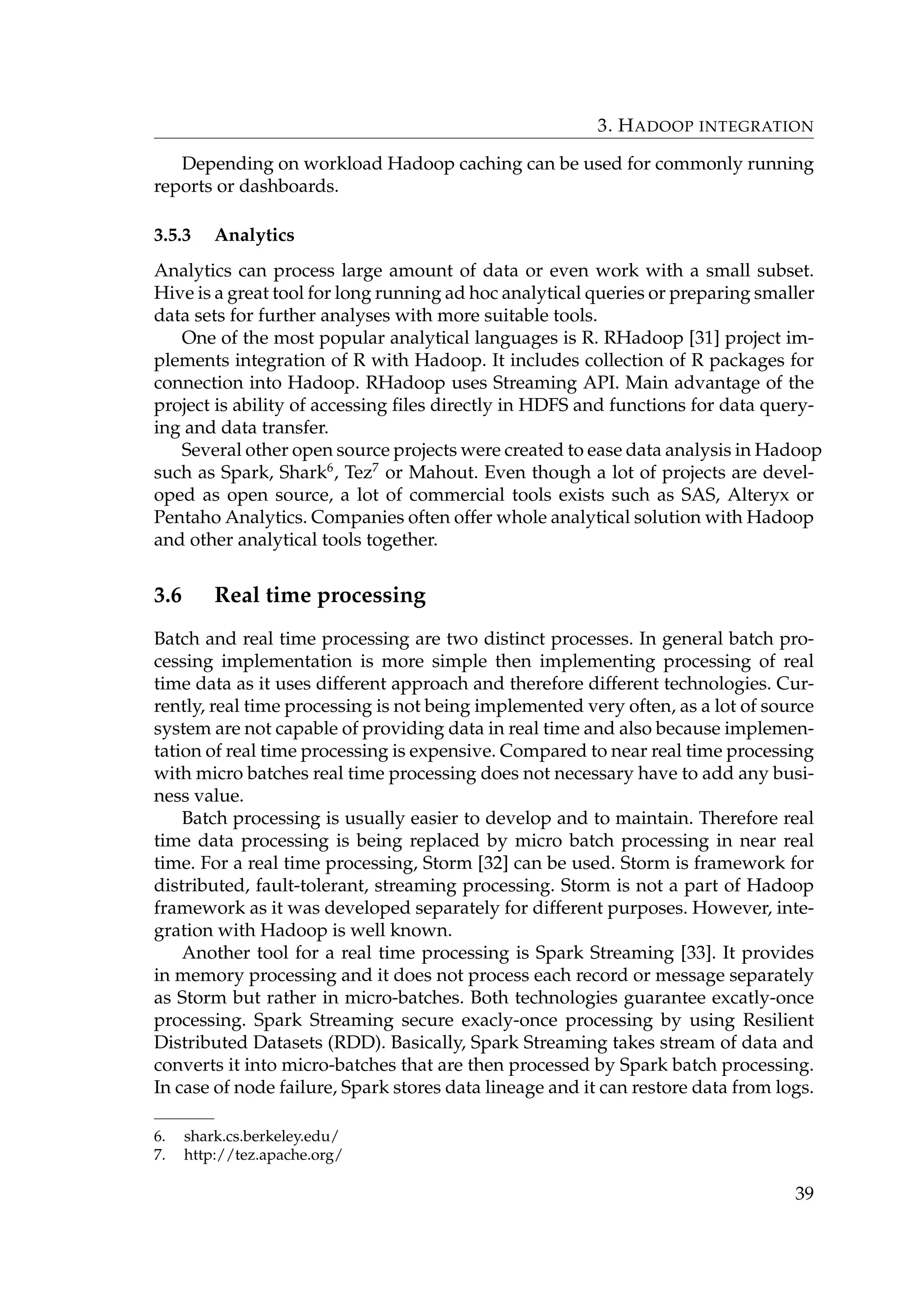 3. HADOOP INTEGRATION
Depending on workload Hadoop caching can be used for commonly running
reports or dashboards.
3.5.3 Analytics
Analytics can process large amount of data or even work with a small subset.
Hive is a great tool for long running ad hoc analytical queries or preparing smaller
data sets for further analyses with more suitable tools.
One of the most popular analytical languages is R. RHadoop [31] project im-
plements integration of R with Hadoop. It includes collection of R packages for
connection into Hadoop. RHadoop uses Streaming API. Main advantage of the
project is ability of accessing ﬁles directly in HDFS and functions for data query-
ing and data transfer.
Several other open source projects were created to ease data analysis in Hadoop
such as Spark, Shark6
, Tez7
or Mahout. Even though a lot of projects are devel-
oped as open source, a lot of commercial tools exists such as SAS, Alteryx or
Pentaho Analytics. Companies often offer whole analytical solution with Hadoop
and other analytical tools together.
3.6 Real time processing
Batch and real time processing are two distinct processes. In general batch pro-
cessing implementation is more simple then implementing processing of real
time data as it uses different approach and therefore different technologies. Cur-
rently, real time processing is not being implemented very often, as a lot of source
system are not capable of providing data in real time and also because implemen-
tation of real time processing is expensive. Compared to near real time processing
with micro batches real time processing does not necessary have to add any busi-
ness value.
Batch processing is usually easier to develop and to maintain. Therefore real
time data processing is being replaced by micro batch processing in near real
time. For a real time processing, Storm [32] can be used. Storm is framework for
distributed, fault-tolerant, streaming processing. Storm is not a part of Hadoop
framework as it was developed separately for different purposes. However, inte-
gration with Hadoop is well known.
Another tool for a real time processing is Spark Streaming [33]. It provides
in memory processing and it does not process each record or message separately
as Storm but rather in micro-batches. Both technologies guarantee excatly-once
processing. Spark Streaming secure exacly-once processing by using Resilient
Distributed Datasets (RDD). Basically, Spark Streaming takes stream of data and
converts it into micro-batches that are then processed by Spark batch processing.
In case of node failure, Spark stores data lineage and it can restore data from logs.
6. shark.cs.berkeley.edu/
7. http://tez.apache.org/
39
 