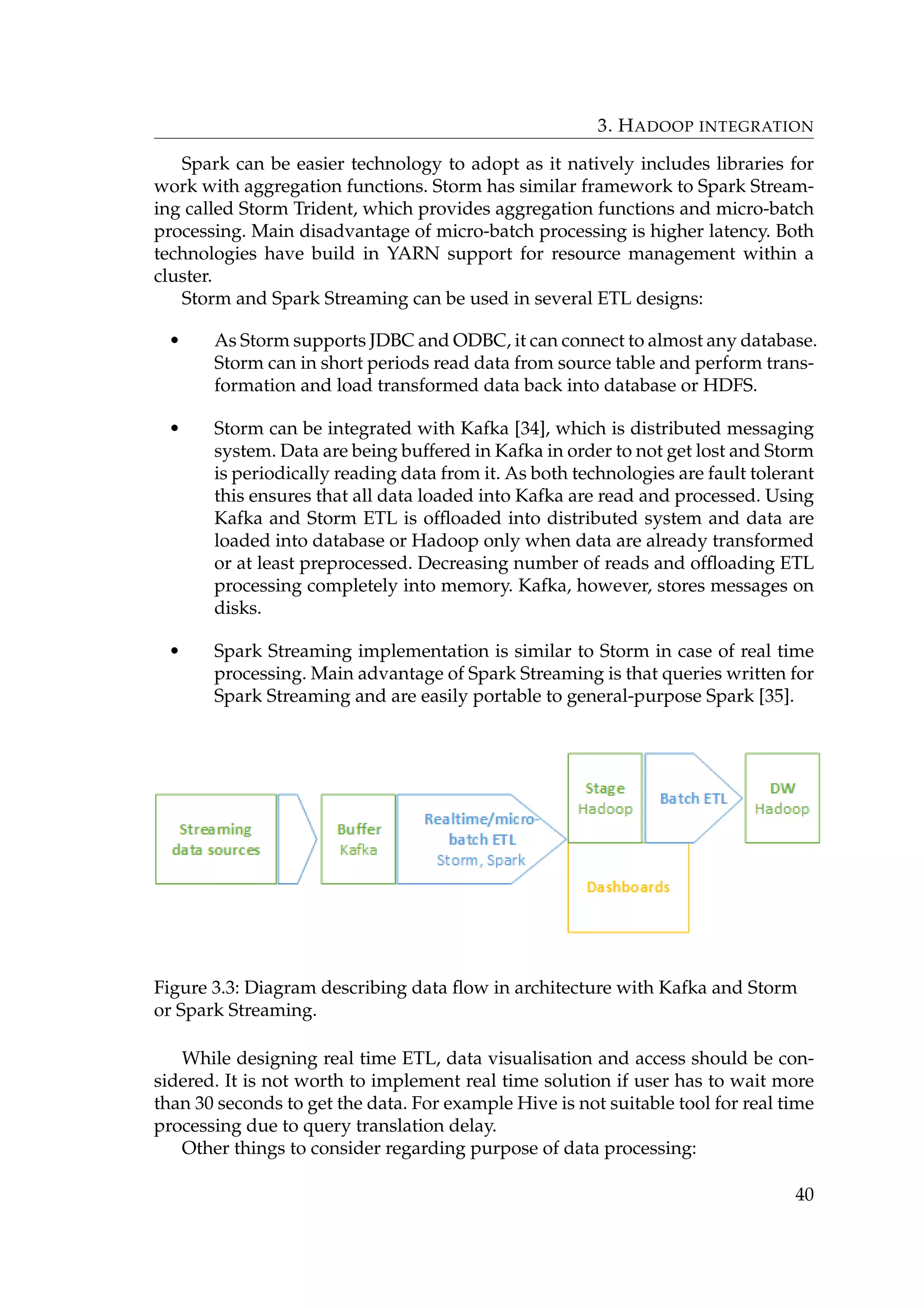 3. HADOOP INTEGRATION
Spark can be easier technology to adopt as it natively includes libraries for
work with aggregation functions. Storm has similar framework to Spark Stream-
ing called Storm Trident, which provides aggregation functions and micro-batch
processing. Main disadvantage of micro-batch processing is higher latency. Both
technologies have build in YARN support for resource management within a
cluster.
Storm and Spark Streaming can be used in several ETL designs:
• As Storm supports JDBC and ODBC, it can connect to almost any database.
Storm can in short periods read data from source table and perform trans-
formation and load transformed data back into database or HDFS.
• Storm can be integrated with Kafka [34], which is distributed messaging
system. Data are being buffered in Kafka in order to not get lost and Storm
is periodically reading data from it. As both technologies are fault tolerant
this ensures that all data loaded into Kafka are read and processed. Using
Kafka and Storm ETL is ofﬂoaded into distributed system and data are
loaded into database or Hadoop only when data are already transformed
or at least preprocessed. Decreasing number of reads and ofﬂoading ETL
processing completely into memory. Kafka, however, stores messages on
disks.
• Spark Streaming implementation is similar to Storm in case of real time
processing. Main advantage of Spark Streaming is that queries written for
Spark Streaming and are easily portable to general-purpose Spark [35].
Figure 3.3: Diagram describing data ﬂow in architecture with Kafka and Storm
or Spark Streaming.
While designing real time ETL, data visualisation and access should be con-
sidered. It is not worth to implement real time solution if user has to wait more
than 30 seconds to get the data. For example Hive is not suitable tool for real time
processing due to query translation delay.
Other things to consider regarding purpose of data processing:
40
 