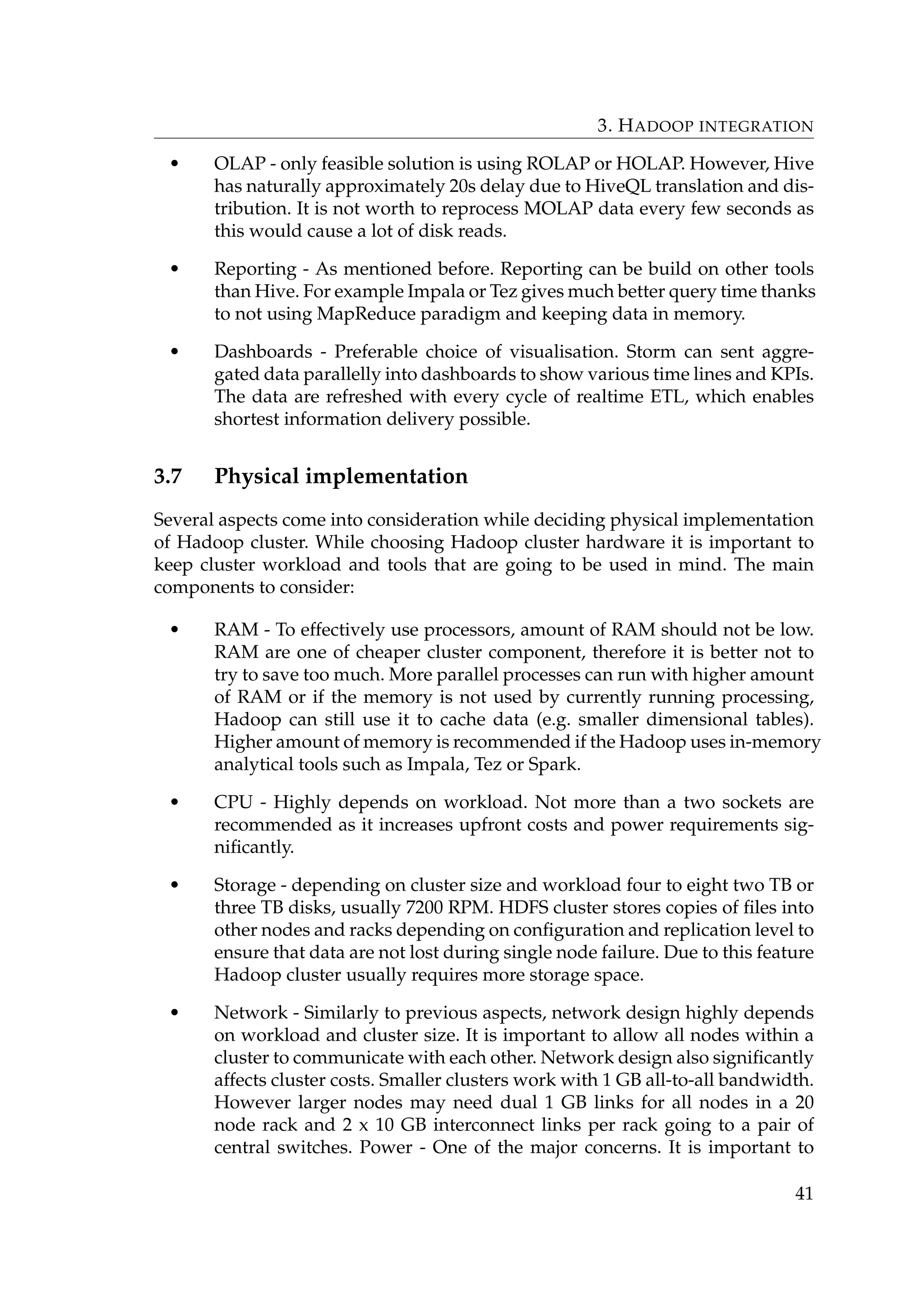 3. HADOOP INTEGRATION
• OLAP - only feasible solution is using ROLAP or HOLAP. However, Hive
has naturally approximately 20s delay due to HiveQL translation and dis-
tribution. It is not worth to reprocess MOLAP data every few seconds as
this would cause a lot of disk reads.
• Reporting - As mentioned before. Reporting can be build on other tools
than Hive. For example Impala or Tez gives much better query time thanks
to not using MapReduce paradigm and keeping data in memory.
• Dashboards - Preferable choice of visualisation. Storm can sent aggre-
gated data parallelly into dashboards to show various time lines and KPIs.
The data are refreshed with every cycle of realtime ETL, which enables
shortest information delivery possible.
3.7 Physical implementation
Several aspects come into consideration while deciding physical implementation
of Hadoop cluster. While choosing Hadoop cluster hardware it is important to
keep cluster workload and tools that are going to be used in mind. The main
components to consider:
• RAM - To effectively use processors, amount of RAM should not be low.
RAM are one of cheaper cluster component, therefore it is better not to
try to save too much. More parallel processes can run with higher amount
of RAM or if the memory is not used by currently running processing,
Hadoop can still use it to cache data (e.g. smaller dimensional tables).
Higher amount of memory is recommended if the Hadoop uses in-memory
analytical tools such as Impala, Tez or Spark.
• CPU - Highly depends on workload. Not more than a two sockets are
recommended as it increases upfront costs and power requirements sig-
niﬁcantly.
• Storage - depending on cluster size and workload four to eight two TB or
three TB disks, usually 7200 RPM. HDFS cluster stores copies of ﬁles into
other nodes and racks depending on conﬁguration and replication level to
ensure that data are not lost during single node failure. Due to this feature
Hadoop cluster usually requires more storage space.
• Network - Similarly to previous aspects, network design highly depends
on workload and cluster size. It is important to allow all nodes within a
cluster to communicate with each other. Network design also signiﬁcantly
affects cluster costs. Smaller clusters work with 1 GB all-to-all bandwidth.
However larger nodes may need dual 1 GB links for all nodes in a 20
node rack and 2 x 10 GB interconnect links per rack going to a pair of
central switches. Power - One of the major concerns. It is important to
41
 