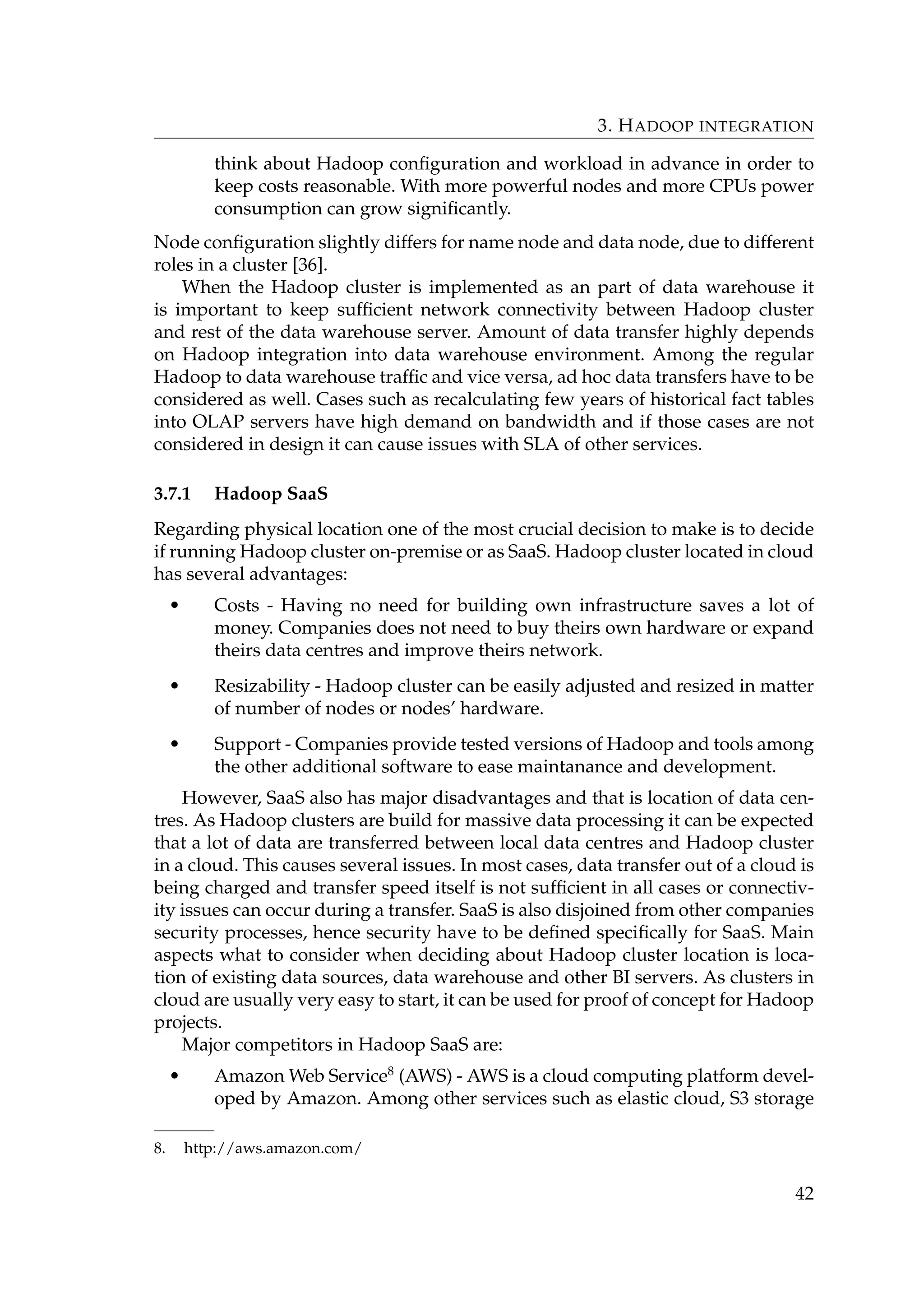 3. HADOOP INTEGRATION
think about Hadoop conﬁguration and workload in advance in order to
keep costs reasonable. With more powerful nodes and more CPUs power
consumption can grow signiﬁcantly.
Node conﬁguration slightly differs for name node and data node, due to different
roles in a cluster [36].
When the Hadoop cluster is implemented as an part of data warehouse it
is important to keep sufﬁcient network connectivity between Hadoop cluster
and rest of the data warehouse server. Amount of data transfer highly depends
on Hadoop integration into data warehouse environment. Among the regular
Hadoop to data warehouse trafﬁc and vice versa, ad hoc data transfers have to be
considered as well. Cases such as recalculating few years of historical fact tables
into OLAP servers have high demand on bandwidth and if those cases are not
considered in design it can cause issues with SLA of other services.
3.7.1 Hadoop SaaS
Regarding physical location one of the most crucial decision to make is to decide
if running Hadoop cluster on-premise or as SaaS. Hadoop cluster located in cloud
has several advantages:
• Costs - Having no need for building own infrastructure saves a lot of
money. Companies does not need to buy theirs own hardware or expand
theirs data centres and improve theirs network.
• Resizability - Hadoop cluster can be easily adjusted and resized in matter
of number of nodes or nodes’ hardware.
• Support - Companies provide tested versions of Hadoop and tools among
the other additional software to ease maintanance and development.
However, SaaS also has major disadvantages and that is location of data cen-
tres. As Hadoop clusters are build for massive data processing it can be expected
that a lot of data are transferred between local data centres and Hadoop cluster
in a cloud. This causes several issues. In most cases, data transfer out of a cloud is
being charged and transfer speed itself is not sufﬁcient in all cases or connectiv-
ity issues can occur during a transfer. SaaS is also disjoined from other companies
security processes, hence security have to be deﬁned speciﬁcally for SaaS. Main
aspects what to consider when deciding about Hadoop cluster location is loca-
tion of existing data sources, data warehouse and other BI servers. As clusters in
cloud are usually very easy to start, it can be used for proof of concept for Hadoop
projects.
Major competitors in Hadoop SaaS are:
• Amazon Web Service8
(AWS) - AWS is a cloud computing platform devel-
oped by Amazon. Among other services such as elastic cloud, S3 storage
8. http://aws.amazon.com/
42
 
