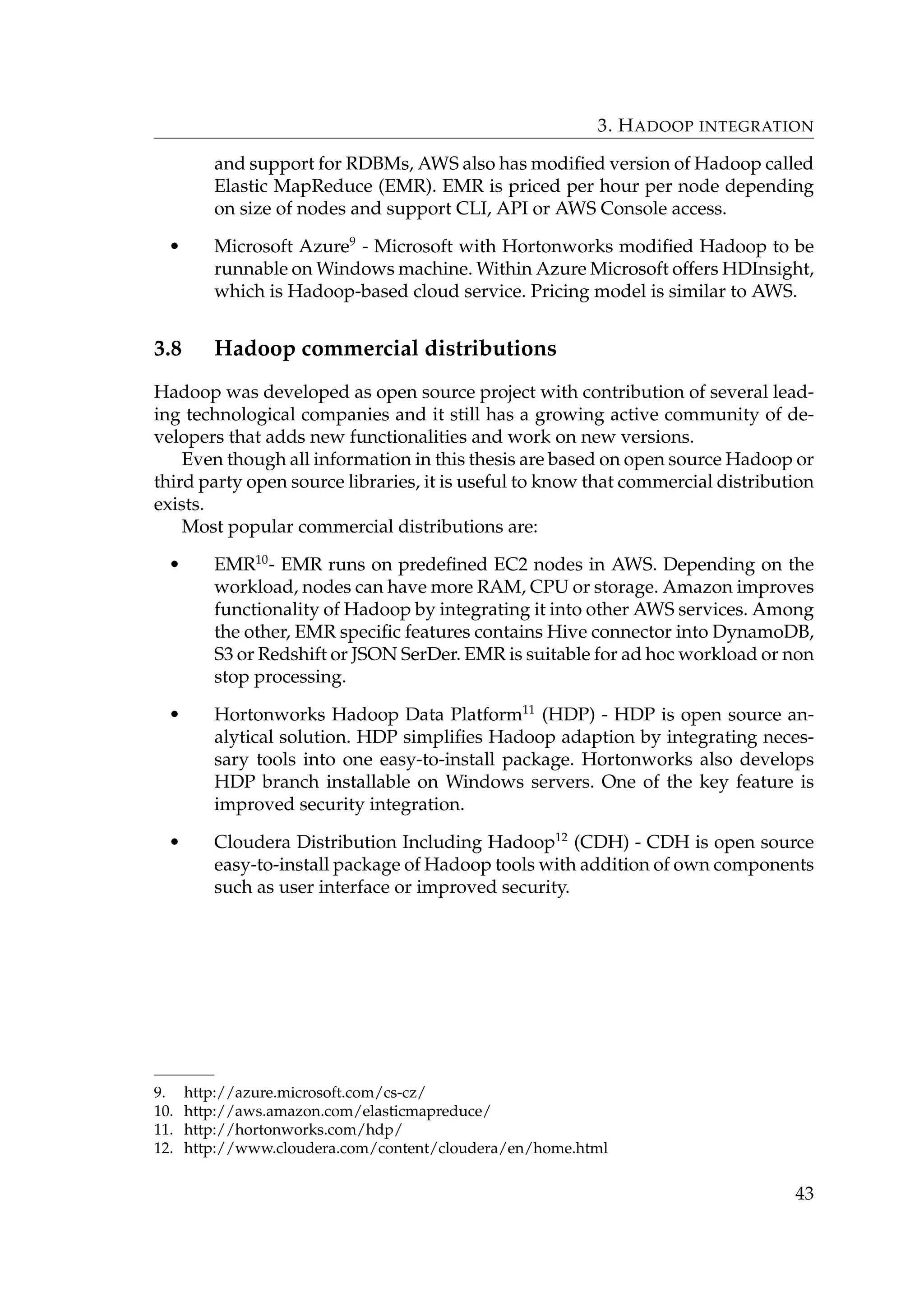3. HADOOP INTEGRATION
and support for RDBMs, AWS also has modiﬁed version of Hadoop called
Elastic MapReduce (EMR). EMR is priced per hour per node depending
on size of nodes and support CLI, API or AWS Console access.
• Microsoft Azure9
- Microsoft with Hortonworks modiﬁed Hadoop to be
runnable on Windows machine. Within Azure Microsoft offers HDInsight,
which is Hadoop-based cloud service. Pricing model is similar to AWS.
3.8 Hadoop commercial distributions
Hadoop was developed as open source project with contribution of several lead-
ing technological companies and it still has a growing active community of de-
velopers that adds new functionalities and work on new versions.
Even though all information in this thesis are based on open source Hadoop or
third party open source libraries, it is useful to know that commercial distribution
exists.
Most popular commercial distributions are:
• EMR10
- EMR runs on predeﬁned EC2 nodes in AWS. Depending on the
workload, nodes can have more RAM, CPU or storage. Amazon improves
functionality of Hadoop by integrating it into other AWS services. Among
the other, EMR speciﬁc features contains Hive connector into DynamoDB,
S3 or Redshift or JSON SerDer. EMR is suitable for ad hoc workload or non
stop processing.
• Hortonworks Hadoop Data Platform11
(HDP) - HDP is open source an-
alytical solution. HDP simpliﬁes Hadoop adaption by integrating neces-
sary tools into one easy-to-install package. Hortonworks also develops
HDP branch installable on Windows servers. One of the key feature is
improved security integration.
• Cloudera Distribution Including Hadoop12
(CDH) - CDH is open source
easy-to-install package of Hadoop tools with addition of own components
such as user interface or improved security.
9. http://azure.microsoft.com/cs-cz/
10. http://aws.amazon.com/elasticmapreduce/
11. http://hortonworks.com/hdp/
12. http://www.cloudera.com/content/cloudera/en/home.html
43
 