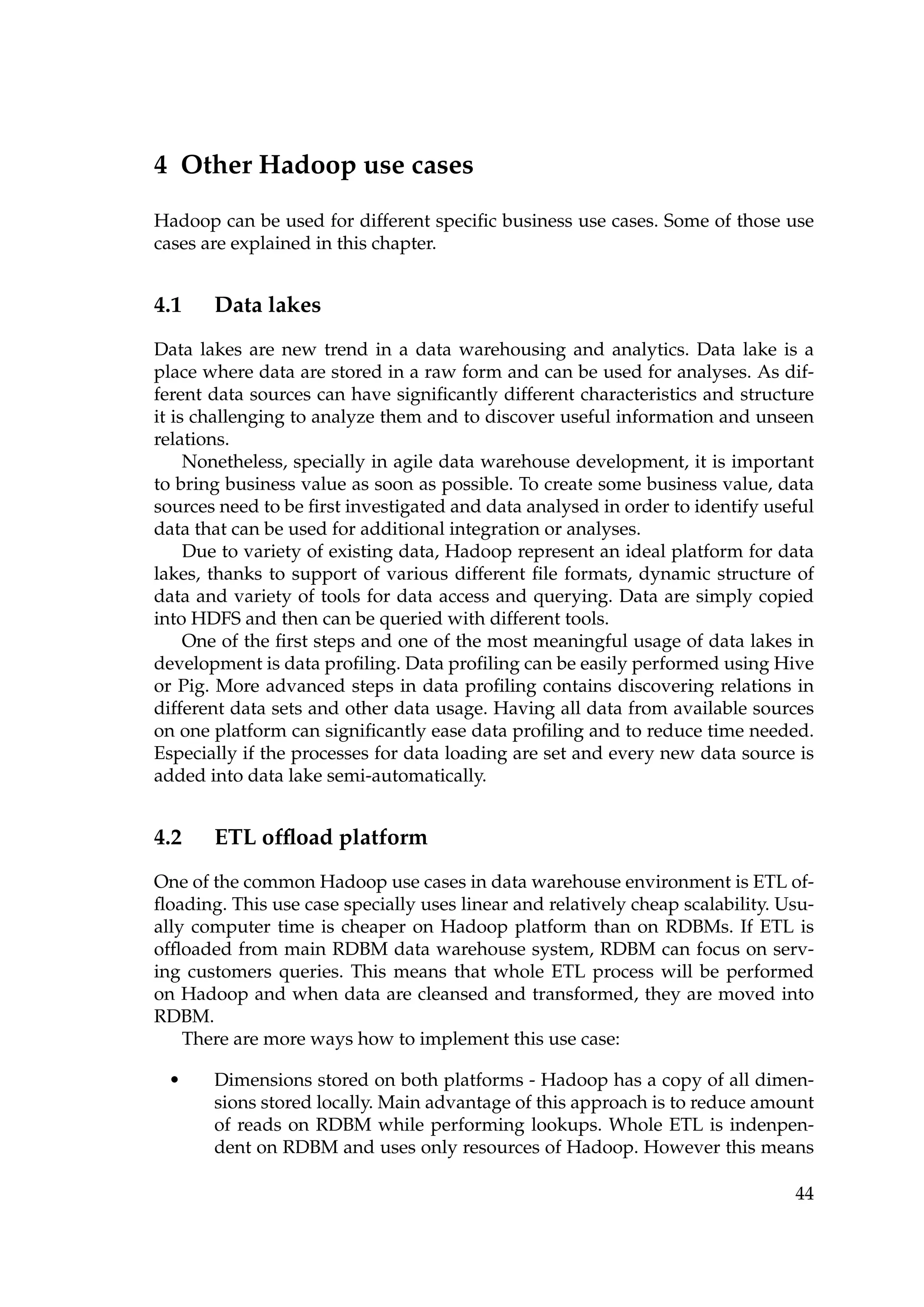 4 Other Hadoop use cases
Hadoop can be used for different speciﬁc business use cases. Some of those use
cases are explained in this chapter.
4.1 Data lakes
Data lakes are new trend in a data warehousing and analytics. Data lake is a
place where data are stored in a raw form and can be used for analyses. As dif-
ferent data sources can have signiﬁcantly different characteristics and structure
it is challenging to analyze them and to discover useful information and unseen
relations.
Nonetheless, specially in agile data warehouse development, it is important
to bring business value as soon as possible. To create some business value, data
sources need to be ﬁrst investigated and data analysed in order to identify useful
data that can be used for additional integration or analyses.
Due to variety of existing data, Hadoop represent an ideal platform for data
lakes, thanks to support of various different ﬁle formats, dynamic structure of
data and variety of tools for data access and querying. Data are simply copied
into HDFS and then can be queried with different tools.
One of the ﬁrst steps and one of the most meaningful usage of data lakes in
development is data proﬁling. Data proﬁling can be easily performed using Hive
or Pig. More advanced steps in data proﬁling contains discovering relations in
different data sets and other data usage. Having all data from available sources
on one platform can signiﬁcantly ease data proﬁling and to reduce time needed.
Especially if the processes for data loading are set and every new data source is
added into data lake semi-automatically.
4.2 ETL ofﬂoad platform
One of the common Hadoop use cases in data warehouse environment is ETL of-
ﬂoading. This use case specially uses linear and relatively cheap scalability. Usu-
ally computer time is cheaper on Hadoop platform than on RDBMs. If ETL is
ofﬂoaded from main RDBM data warehouse system, RDBM can focus on serv-
ing customers queries. This means that whole ETL process will be performed
on Hadoop and when data are cleansed and transformed, they are moved into
RDBM.
There are more ways how to implement this use case:
• Dimensions stored on both platforms - Hadoop has a copy of all dimen-
sions stored locally. Main advantage of this approach is to reduce amount
of reads on RDBM while performing lookups. Whole ETL is indenpen-
dent on RDBM and uses only resources of Hadoop. However this means
44
 