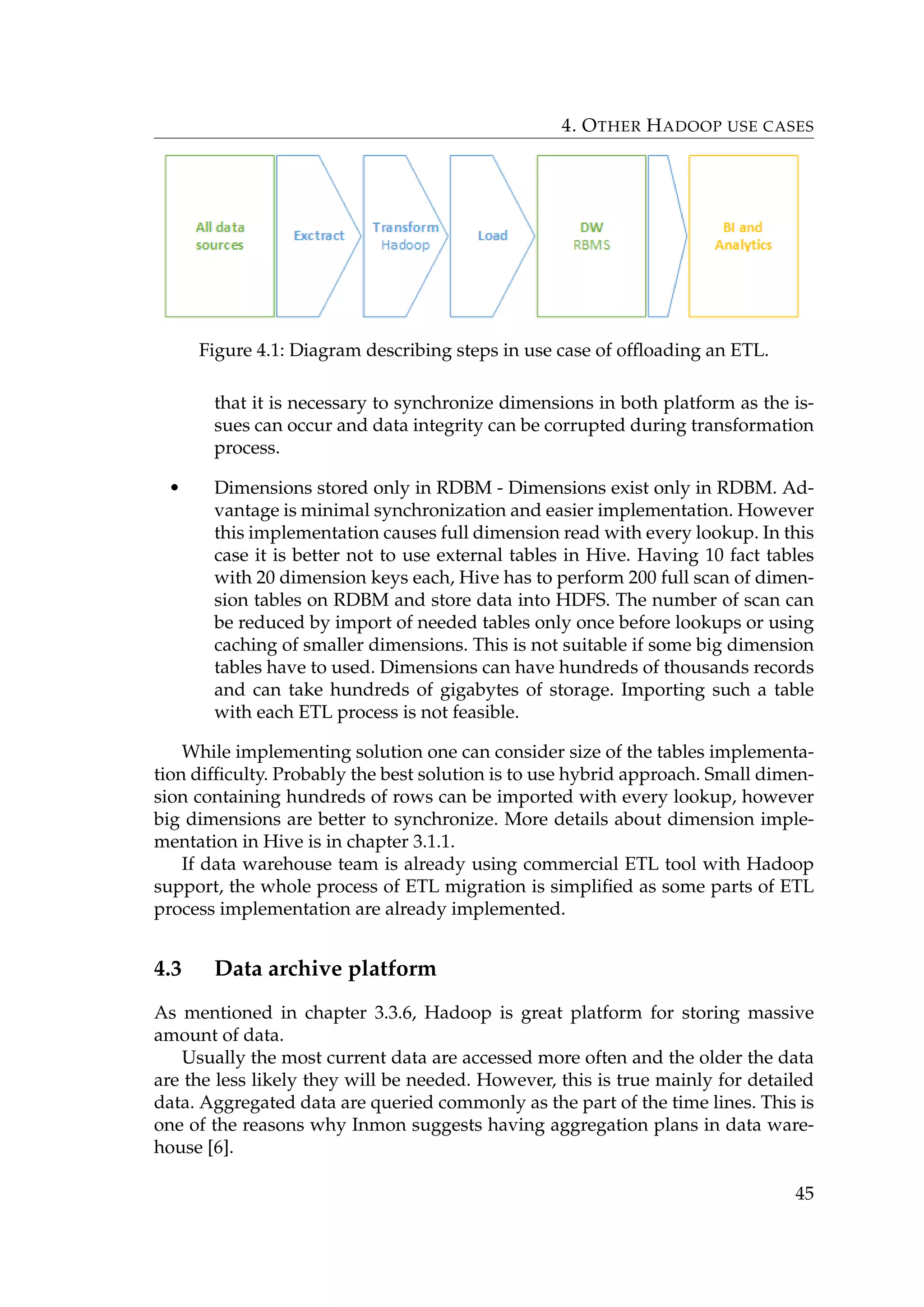 4. OTHER HADOOP USE CASES
Figure 4.1: Diagram describing steps in use case of ofﬂoading an ETL.
that it is necessary to synchronize dimensions in both platform as the is-
sues can occur and data integrity can be corrupted during transformation
process.
• Dimensions stored only in RDBM - Dimensions exist only in RDBM. Ad-
vantage is minimal synchronization and easier implementation. However
this implementation causes full dimension read with every lookup. In this
case it is better not to use external tables in Hive. Having 10 fact tables
with 20 dimension keys each, Hive has to perform 200 full scan of dimen-
sion tables on RDBM and store data into HDFS. The number of scan can
be reduced by import of needed tables only once before lookups or using
caching of smaller dimensions. This is not suitable if some big dimension
tables have to used. Dimensions can have hundreds of thousands records
and can take hundreds of gigabytes of storage. Importing such a table
with each ETL process is not feasible.
While implementing solution one can consider size of the tables implementa-
tion difﬁculty. Probably the best solution is to use hybrid approach. Small dimen-
sion containing hundreds of rows can be imported with every lookup, however
big dimensions are better to synchronize. More details about dimension imple-
mentation in Hive is in chapter 3.1.1.
If data warehouse team is already using commercial ETL tool with Hadoop
support, the whole process of ETL migration is simpliﬁed as some parts of ETL
process implementation are already implemented.
4.3 Data archive platform
As mentioned in chapter 3.3.6, Hadoop is great platform for storing massive
amount of data.
Usually the most current data are accessed more often and the older the data
are the less likely they will be needed. However, this is true mainly for detailed
data. Aggregated data are queried commonly as the part of the time lines. This is
one of the reasons why Inmon suggests having aggregation plans in data ware-
house [6].
45
 