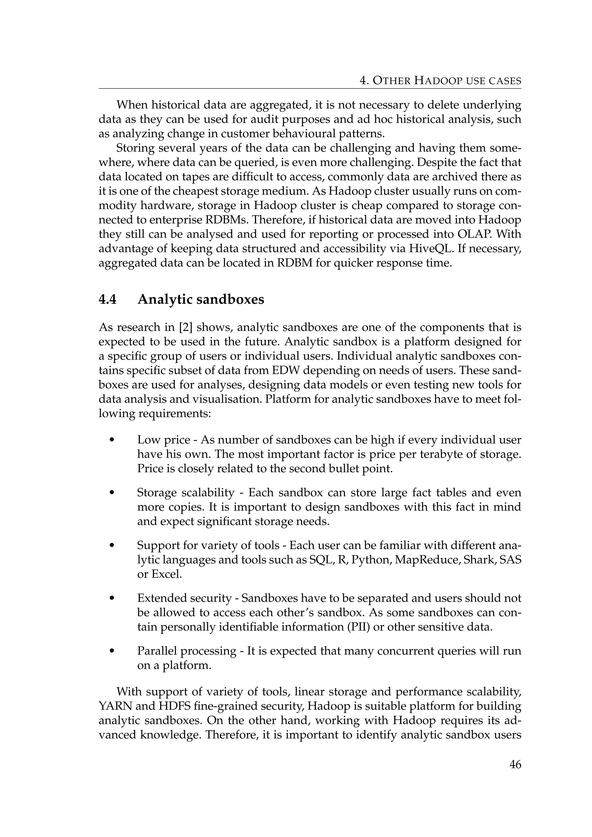 4. OTHER HADOOP USE CASES
When historical data are aggregated, it is not necessary to delete underlying
data as they can be used for audit purposes and ad hoc historical analysis, such
as analyzing change in customer behavioural patterns.
Storing several years of the data can be challenging and having them some-
where, where data can be queried, is even more challenging. Despite the fact that
data located on tapes are difﬁcult to access, commonly data are archived there as
it is one of the cheapest storage medium. As Hadoop cluster usually runs on com-
modity hardware, storage in Hadoop cluster is cheap compared to storage con-
nected to enterprise RDBMs. Therefore, if historical data are moved into Hadoop
they still can be analysed and used for reporting or processed into OLAP. With
advantage of keeping data structured and accessibility via HiveQL. If necessary,
aggregated data can be located in RDBM for quicker response time.
4.4 Analytic sandboxes
As research in [2] shows, analytic sandboxes are one of the components that is
expected to be used in the future. Analytic sandbox is a platform designed for
a speciﬁc group of users or individual users. Individual analytic sandboxes con-
tains speciﬁc subset of data from EDW depending on needs of users. These sand-
boxes are used for analyses, designing data models or even testing new tools for
data analysis and visualisation. Platform for analytic sandboxes have to meet fol-
lowing requirements:
• Low price - As number of sandboxes can be high if every individual user
have his own. The most important factor is price per terabyte of storage.
Price is closely related to the second bullet point.
• Storage scalability - Each sandbox can store large fact tables and even
more copies. It is important to design sandboxes with this fact in mind
and expect signiﬁcant storage needs.
• Support for variety of tools - Each user can be familiar with different ana-
lytic languages and tools such as SQL, R, Python, MapReduce, Shark, SAS
or Excel.
• Extended security - Sandboxes have to be separated and users should not
be allowed to access each other’s sandbox. As some sandboxes can con-
tain personally identiﬁable information (PII) or other sensitive data.
• Parallel processing - It is expected that many concurrent queries will run
on a platform.
With support of variety of tools, linear storage and performance scalability,
YARN and HDFS ﬁne-grained security, Hadoop is suitable platform for building
analytic sandboxes. On the other hand, working with Hadoop requires its ad-
vanced knowledge. Therefore, it is important to identify analytic sandbox users
46
 