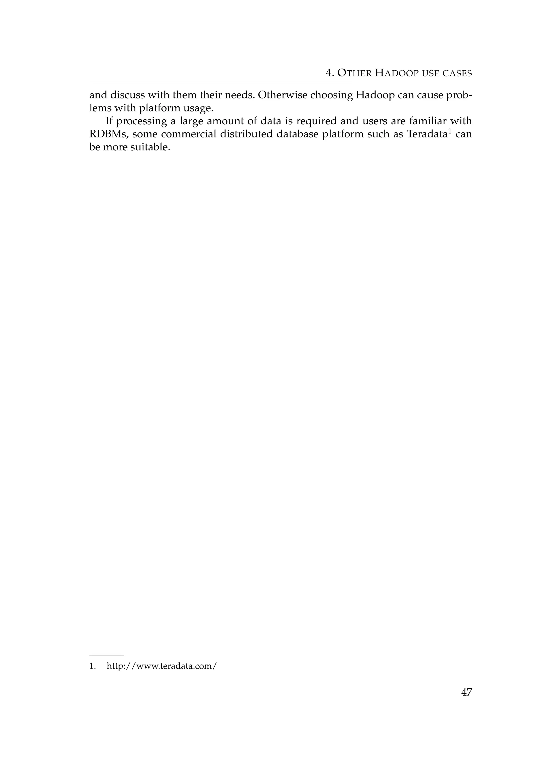 4. OTHER HADOOP USE CASES
and discuss with them their needs. Otherwise choosing Hadoop can cause prob-
lems with platform usage.
If processing a large amount of data is required and users are familiar with
RDBMs, some commercial distributed database platform such as Teradata1
can
be more suitable.
1. http://www.teradata.com/
47
 