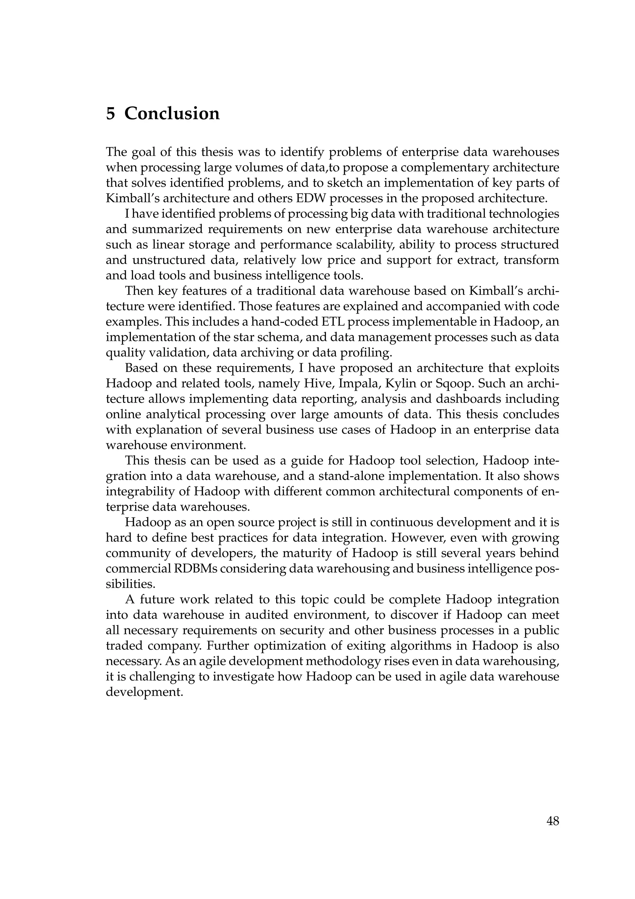 5 Conclusion
The goal of this thesis was to identify problems of enterprise data warehouses
when processing large volumes of data,to propose a complementary architecture
that solves identiﬁed problems, and to sketch an implementation of key parts of
Kimball’s architecture and others EDW processes in the proposed architecture.
I have identiﬁed problems of processing big data with traditional technologies
and summarized requirements on new enterprise data warehouse architecture
such as linear storage and performance scalability, ability to process structured
and unstructured data, relatively low price and support for extract, transform
and load tools and business intelligence tools.
Then key features of a traditional data warehouse based on Kimball’s archi-
tecture were identiﬁed. Those features are explained and accompanied with code
examples. This includes a hand-coded ETL process implementable in Hadoop, an
implementation of the star schema, and data management processes such as data
quality validation, data archiving or data proﬁling.
Based on these requirements, I have proposed an architecture that exploits
Hadoop and related tools, namely Hive, Impala, Kylin or Sqoop. Such an archi-
tecture allows implementing data reporting, analysis and dashboards including
online analytical processing over large amounts of data. This thesis concludes
with explanation of several business use cases of Hadoop in an enterprise data
warehouse environment.
This thesis can be used as a guide for Hadoop tool selection, Hadoop inte-
gration into a data warehouse, and a stand-alone implementation. It also shows
integrability of Hadoop with different common architectural components of en-
terprise data warehouses.
Hadoop as an open source project is still in continuous development and it is
hard to deﬁne best practices for data integration. However, even with growing
community of developers, the maturity of Hadoop is still several years behind
commercial RDBMs considering data warehousing and business intelligence pos-
sibilities.
A future work related to this topic could be complete Hadoop integration
into data warehouse in audited environment, to discover if Hadoop can meet
all necessary requirements on security and other business processes in a public
traded company. Further optimization of exiting algorithms in Hadoop is also
necessary. As an agile development methodology rises even in data warehousing,
it is challenging to investigate how Hadoop can be used in agile data warehouse
development.
48
 