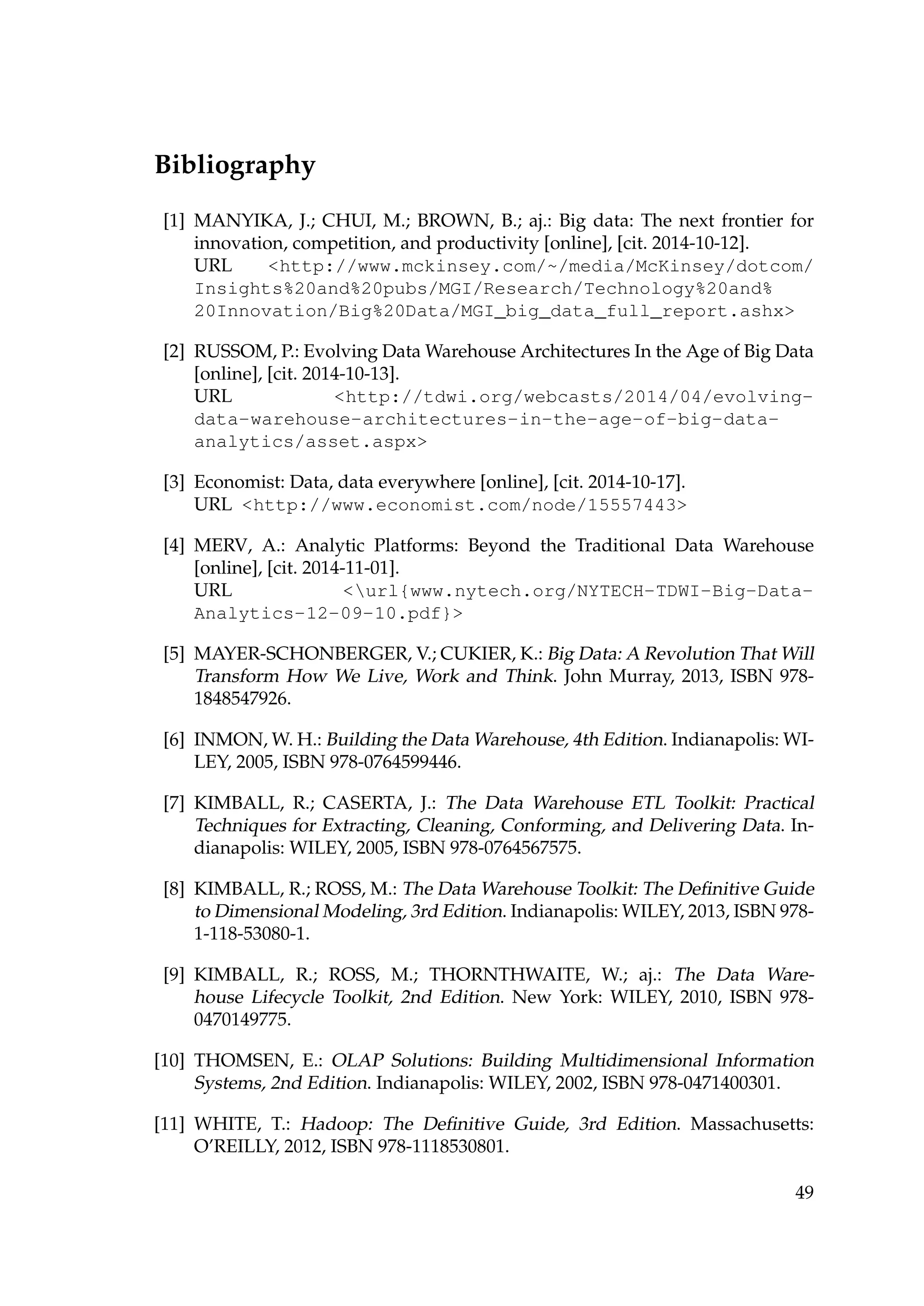 Bibliography
[1] MANYIKA, J.; CHUI, M.; BROWN, B.; aj.: Big data: The next frontier for
innovation, competition, and productivity [online], [cit. 2014-10-12].
URL http://www.mckinsey.com/~/media/McKinsey/dotcom/
Insights%20and%20pubs/MGI/Research/Technology%20and%
20Innovation/Big%20Data/MGI_big_data_full_report.ashx
[2] RUSSOM, P.: Evolving Data Warehouse Architectures In the Age of Big Data
[online], [cit. 2014-10-13].
URL http://tdwi.org/webcasts/2014/04/evolving-
data-warehouse-architectures-in-the-age-of-big-data-
analytics/asset.aspx
[3] Economist: Data, data everywhere [online], [cit. 2014-10-17].
URL http://www.economist.com/node/15557443
[4] MERV, A.: Analytic Platforms: Beyond the Traditional Data Warehouse
[online], [cit. 2014-11-01].
URL url{www.nytech.org/NYTECH-TDWI-Big-Data-
Analytics-12-09-10.pdf}
[5] MAYER-SCHONBERGER, V.; CUKIER, K.: Big Data: A Revolution That Will
Transform How We Live, Work and Think. John Murray, 2013, ISBN 978-
1848547926.
[6] INMON, W. H.: Building the Data Warehouse, 4th Edition. Indianapolis: WI-
LEY, 2005, ISBN 978-0764599446.
[7] KIMBALL, R.; CASERTA, J.: The Data Warehouse ETL Toolkit: Practical
Techniques for Extracting, Cleaning, Conforming, and Delivering Data. In-
dianapolis: WILEY, 2005, ISBN 978-0764567575.
[8] KIMBALL, R.; ROSS, M.: The Data Warehouse Toolkit: The Deﬁnitive Guide
to Dimensional Modeling, 3rd Edition. Indianapolis: WILEY, 2013, ISBN 978-
1-118-53080-1.
[9] KIMBALL, R.; ROSS, M.; THORNTHWAITE, W.; aj.: The Data Ware-
house Lifecycle Toolkit, 2nd Edition. New York: WILEY, 2010, ISBN 978-
0470149775.
[10] THOMSEN, E.: OLAP Solutions: Building Multidimensional Information
Systems, 2nd Edition. Indianapolis: WILEY, 2002, ISBN 978-0471400301.
[11] WHITE, T.: Hadoop: The Deﬁnitive Guide, 3rd Edition. Massachusetts:
O’REILLY, 2012, ISBN 978-1118530801.
49
 