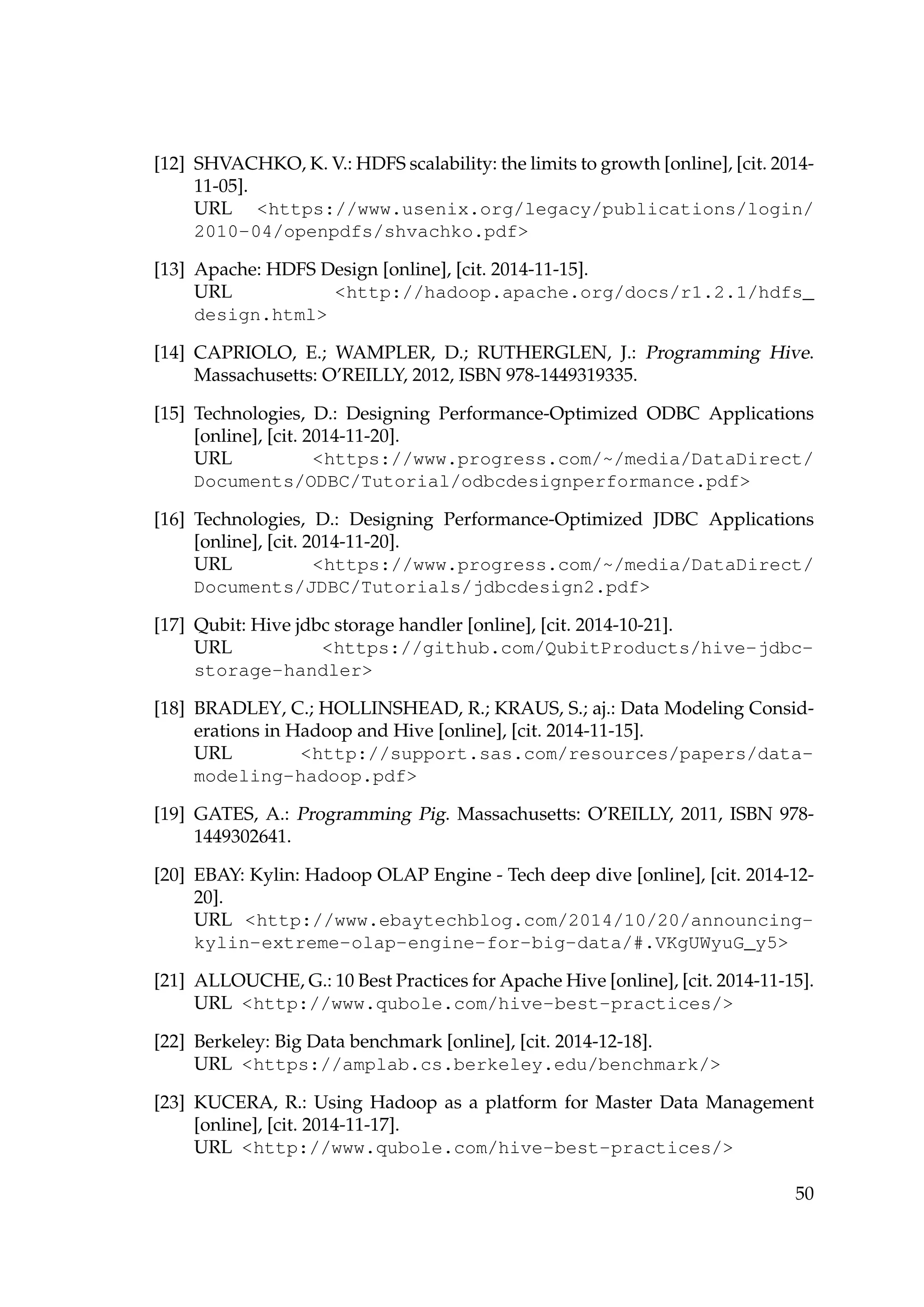 [12] SHVACHKO, K. V.: HDFS scalability: the limits to growth [online], [cit. 2014-
11-05].
URL https://www.usenix.org/legacy/publications/login/
2010-04/openpdfs/shvachko.pdf
[13] Apache: HDFS Design [online], [cit. 2014-11-15].
URL http://hadoop.apache.org/docs/r1.2.1/hdfs_
design.html
[14] CAPRIOLO, E.; WAMPLER, D.; RUTHERGLEN, J.: Programming Hive.
Massachusetts: O’REILLY, 2012, ISBN 978-1449319335.
[15] Technologies, D.: Designing Performance-Optimized ODBC Applications
[online], [cit. 2014-11-20].
URL https://www.progress.com/~/media/DataDirect/
Documents/ODBC/Tutorial/odbcdesignperformance.pdf
[16] Technologies, D.: Designing Performance-Optimized JDBC Applications
[online], [cit. 2014-11-20].
URL https://www.progress.com/~/media/DataDirect/
Documents/JDBC/Tutorials/jdbcdesign2.pdf
[17] Qubit: Hive jdbc storage handler [online], [cit. 2014-10-21].
URL https://github.com/QubitProducts/hive-jdbc-
storage-handler
[18] BRADLEY, C.; HOLLINSHEAD, R.; KRAUS, S.; aj.: Data Modeling Consid-
erations in Hadoop and Hive [online], [cit. 2014-11-15].
URL http://support.sas.com/resources/papers/data-
modeling-hadoop.pdf
[19] GATES, A.: Programming Pig. Massachusetts: O’REILLY, 2011, ISBN 978-
1449302641.
[20] EBAY: Kylin: Hadoop OLAP Engine - Tech deep dive [online], [cit. 2014-12-
20].
URL http://www.ebaytechblog.com/2014/10/20/announcing-
kylin-extreme-olap-engine-for-big-data/#.VKgUWyuG_y5
[21] ALLOUCHE, G.: 10 Best Practices for Apache Hive [online], [cit. 2014-11-15].
URL http://www.qubole.com/hive-best-practices/
[22] Berkeley: Big Data benchmark [online], [cit. 2014-12-18].
URL https://amplab.cs.berkeley.edu/benchmark/
[23] KUCERA, R.: Using Hadoop as a platform for Master Data Management
[online], [cit. 2014-11-17].
URL http://www.qubole.com/hive-best-practices/
50
 