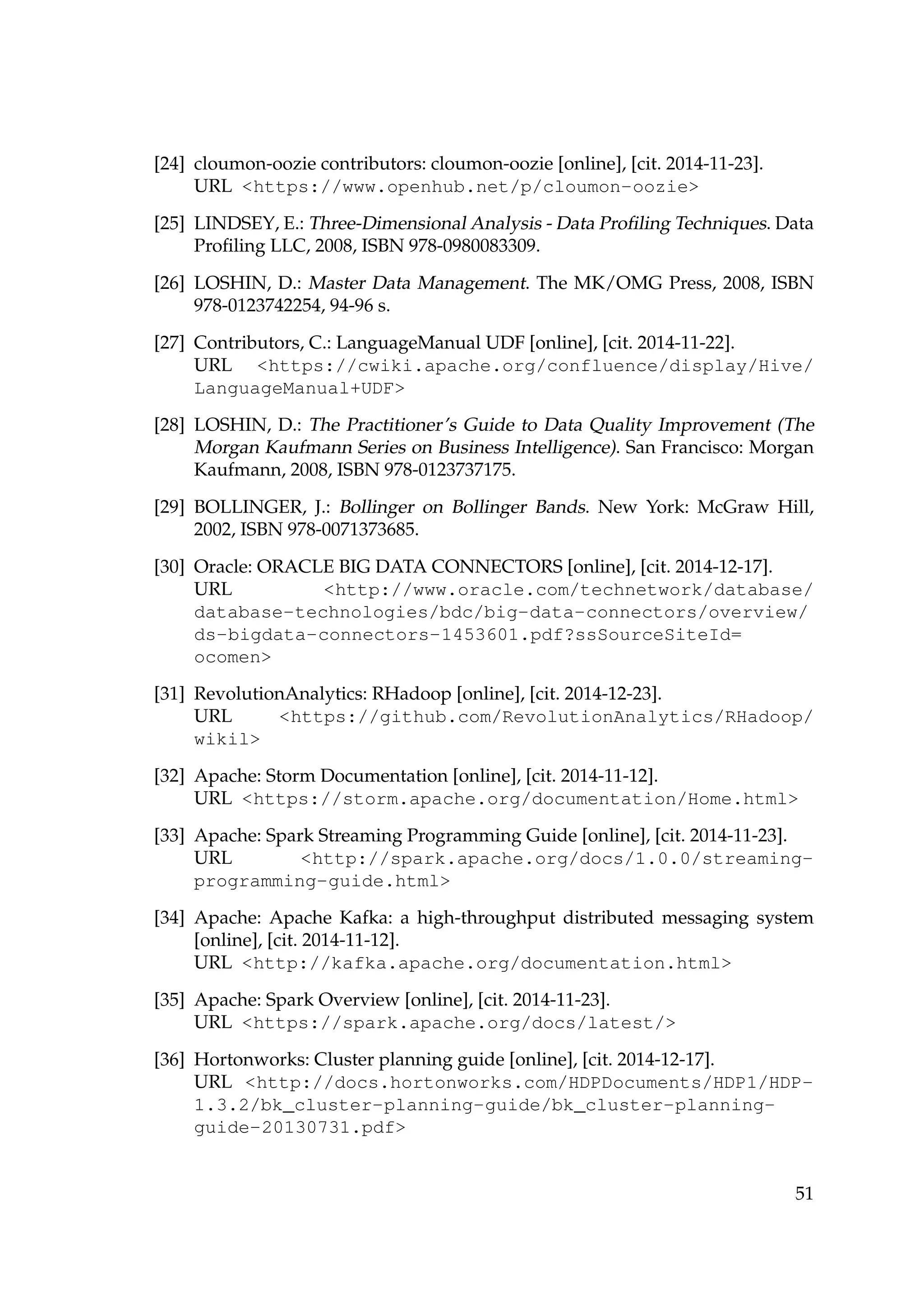 [24] cloumon-oozie contributors: cloumon-oozie [online], [cit. 2014-11-23].
URL https://www.openhub.net/p/cloumon-oozie
[25] LINDSEY, E.: Three-Dimensional Analysis - Data Proﬁling Techniques. Data
Proﬁling LLC, 2008, ISBN 978-0980083309.
[26] LOSHIN, D.: Master Data Management. The MK/OMG Press, 2008, ISBN
978-0123742254, 94-96 s.
[27] Contributors, C.: LanguageManual UDF [online], [cit. 2014-11-22].
URL https://cwiki.apache.org/confluence/display/Hive/
LanguageManual+UDF
[28] LOSHIN, D.: The Practitioner’s Guide to Data Quality Improvement (The
Morgan Kaufmann Series on Business Intelligence). San Francisco: Morgan
Kaufmann, 2008, ISBN 978-0123737175.
[29] BOLLINGER, J.: Bollinger on Bollinger Bands. New York: McGraw Hill,
2002, ISBN 978-0071373685.
[30] Oracle: ORACLE BIG DATA CONNECTORS [online], [cit. 2014-12-17].
URL http://www.oracle.com/technetwork/database/
database-technologies/bdc/big-data-connectors/overview/
ds-bigdata-connectors-1453601.pdf?ssSourceSiteId=
ocomen
[31] RevolutionAnalytics: RHadoop [online], [cit. 2014-12-23].
URL https://github.com/RevolutionAnalytics/RHadoop/
wikil
[32] Apache: Storm Documentation [online], [cit. 2014-11-12].
URL https://storm.apache.org/documentation/Home.html
[33] Apache: Spark Streaming Programming Guide [online], [cit. 2014-11-23].
URL http://spark.apache.org/docs/1.0.0/streaming-
programming-guide.html
[34] Apache: Apache Kafka: a high-throughput distributed messaging system
[online], [cit. 2014-11-12].
URL http://kafka.apache.org/documentation.html
[35] Apache: Spark Overview [online], [cit. 2014-11-23].
URL https://spark.apache.org/docs/latest/
[36] Hortonworks: Cluster planning guide [online], [cit. 2014-12-17].
URL http://docs.hortonworks.com/HDPDocuments/HDP1/HDP-
1.3.2/bk_cluster-planning-guide/bk_cluster-planning-
guide-20130731.pdf
51
 