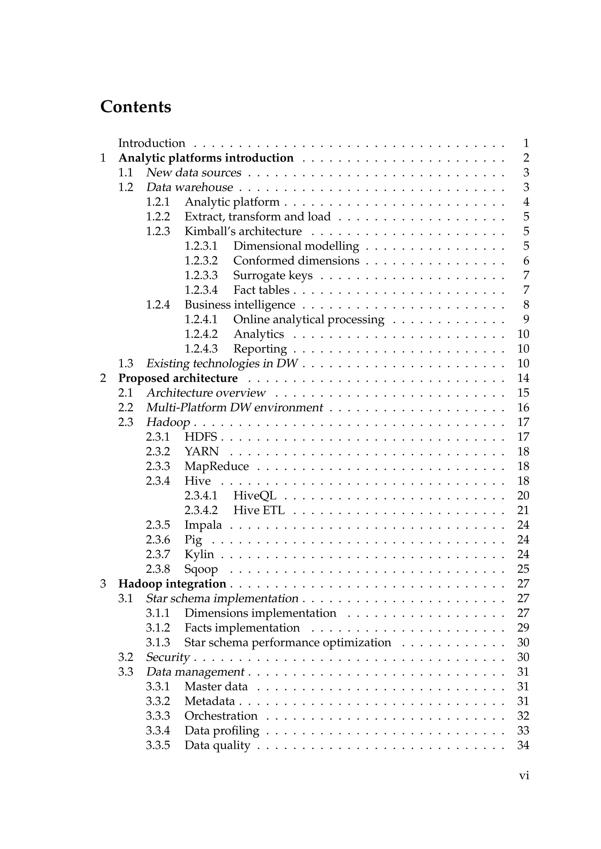 Contents
Introduction . . . . . . . . . . . . . . . . . . . . . . . . . . . . . . . . . . . 1
1 Analytic platforms introduction . . . . . . . . . . . . . . . . . . . . . . . 2
1.1 New data sources . . . . . . . . . . . . . . . . . . . . . . . . . . . . . 3
1.2 Data warehouse . . . . . . . . . . . . . . . . . . . . . . . . . . . . . . 3
1.2.1 Analytic platform . . . . . . . . . . . . . . . . . . . . . . . . . 4
1.2.2 Extract, transform and load . . . . . . . . . . . . . . . . . . . 5
1.2.3 Kimball’s architecture . . . . . . . . . . . . . . . . . . . . . . 5
1.2.3.1 Dimensional modelling . . . . . . . . . . . . . . . . 5
1.2.3.2 Conformed dimensions . . . . . . . . . . . . . . . . 6
1.2.3.3 Surrogate keys . . . . . . . . . . . . . . . . . . . . . 7
1.2.3.4 Fact tables . . . . . . . . . . . . . . . . . . . . . . . . 7
1.2.4 Business intelligence . . . . . . . . . . . . . . . . . . . . . . . 8
1.2.4.1 Online analytical processing . . . . . . . . . . . . . 9
1.2.4.2 Analytics . . . . . . . . . . . . . . . . . . . . . . . . 10
1.2.4.3 Reporting . . . . . . . . . . . . . . . . . . . . . . . . 10
1.3 Existing technologies in DW . . . . . . . . . . . . . . . . . . . . . . . 10
2 Proposed architecture . . . . . . . . . . . . . . . . . . . . . . . . . . . . . 14
2.1 Architecture overview . . . . . . . . . . . . . . . . . . . . . . . . . . 15
2.2 Multi-Platform DW environment . . . . . . . . . . . . . . . . . . . . 16
2.3 Hadoop . . . . . . . . . . . . . . . . . . . . . . . . . . . . . . . . . . . 17
2.3.1 HDFS . . . . . . . . . . . . . . . . . . . . . . . . . . . . . . . . 17
2.3.2 YARN . . . . . . . . . . . . . . . . . . . . . . . . . . . . . . . 18
2.3.3 MapReduce . . . . . . . . . . . . . . . . . . . . . . . . . . . . 18
2.3.4 Hive . . . . . . . . . . . . . . . . . . . . . . . . . . . . . . . . 18
2.3.4.1 HiveQL . . . . . . . . . . . . . . . . . . . . . . . . . 20
2.3.4.2 Hive ETL . . . . . . . . . . . . . . . . . . . . . . . . 21
2.3.5 Impala . . . . . . . . . . . . . . . . . . . . . . . . . . . . . . . 24
2.3.6 Pig . . . . . . . . . . . . . . . . . . . . . . . . . . . . . . . . . 24
2.3.7 Kylin . . . . . . . . . . . . . . . . . . . . . . . . . . . . . . . . 24
2.3.8 Sqoop . . . . . . . . . . . . . . . . . . . . . . . . . . . . . . . 25
3 Hadoop integration . . . . . . . . . . . . . . . . . . . . . . . . . . . . . . . 27
3.1 Star schema implementation . . . . . . . . . . . . . . . . . . . . . . . 27
3.1.1 Dimensions implementation . . . . . . . . . . . . . . . . . . 27
3.1.2 Facts implementation . . . . . . . . . . . . . . . . . . . . . . 29
3.1.3 Star schema performance optimization . . . . . . . . . . . . 30
3.2 Security . . . . . . . . . . . . . . . . . . . . . . . . . . . . . . . . . . . 30
3.3 Data management . . . . . . . . . . . . . . . . . . . . . . . . . . . . . 31
3.3.1 Master data . . . . . . . . . . . . . . . . . . . . . . . . . . . . 31
3.3.2 Metadata . . . . . . . . . . . . . . . . . . . . . . . . . . . . . . 31
3.3.3 Orchestration . . . . . . . . . . . . . . . . . . . . . . . . . . . 32
3.3.4 Data proﬁling . . . . . . . . . . . . . . . . . . . . . . . . . . . 33
3.3.5 Data quality . . . . . . . . . . . . . . . . . . . . . . . . . . . . 34
vi
 